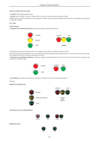 111
Código de Trânsito Brasileiro
b) Para controle de ﬂuxo de veículos:
- Vermelha: indica obrigatoriedade de parar.
- Amarela: indica “atenção”, devendo o condutor parar o veículo, salvo se isto resultar em situação de perigo.
- Verde: indica permissão de prosseguir na marcha, podendo o condutor efetuar as operações indicadas pelo sinal luminoso, respeitadas as normas gerais
de circulação e conduta.
4.1.3. Tipos
a) Para Veículos:
- Compostos de três indicações luminosas, dispostas na seqüência preestabelecida abaixo:
O acendimento das indicações luminosas deve ser na seqüência verde, amarelo, vermelho, retornando ao verde.
Para efeito de segurança recomenda-se o uso de, no mínimo, dois conjuntos de grupos focais por aproximação, ou a utilização de um conjunto de grupo
focal composto de dois focos vermelhos, um amarelo e um verde
- Compostos de duas indicações luminosas, dispostas na seqüência preestabelecida abaixo. Para uso exclusivo em controles de acesso especíﬁco, tais
como praças de pedágio e balsa.
- Com símbolos, que podem estar isolados ou integrando um semáforo de três ou duas indicações luminosas.
Exemplos:
DIREÇÃO CONTROLADA
CONTROLE OU FAIXA REVERSÍVEL
DIREÇÃO LIVRE
 