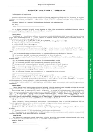 117
LEGISLAÇÃOCOMPLEMENTAR
Legislação Complementar
MENSAGEM Nº 1.056, DE 23 DE SETEMBRO DE 1997
Senhor Presidente do Senado Federal.
Comunico a Vossa Excelência que, nos termos do parágrafo 1º do artigo 66 da Constituição Federal, decidi vetar parcialmente, por inconstitu-
cionalidade e contrariedade ao interesse público, o Projeto de Lei n° 3.710, de 1993 (n° 73/94 no Senado Federal), que “Institui o Código de Trânsito
Brasileiro”.
Ouvidos, os Ministérios dos Transportes e da Justiça assim se manifestaram sobre os seguintes vetos:
§ 4° do art. 1°
“Art. 1º .........................................................................................
.........................................................................................
§ 4° As entidades componentes do Sistema Nacional de Trânsito são aquelas criadas ou mantidas pelo Poder Público competente, dotadas de
personalidade jurídica própria, e integrantes da administração indireta ou fundacional.
.........................................................................................
Razões do veto:
“A exigência de que o Sistema Nacional de Trânsito seja composto por entidades dotadas de personalidade jurídica própria constitui uma limita-
ção, que, além de afrontar o disposto no art. 61, § 1°, inciso II, alínea e, da Constituição, restringe, em demasia, o poder de conformação da União c dos
Estados-membros na estruturação c organização desse serviço.
Incisos I, II, VIII, IX, X, XI, XII, XIII, XIV, XV, XVI, XVII, XVIII, XIX c XXI e parágrafos do art. 10
I - o dirigente do órgão executivo rodoviário da União;
II - o representante da Polícia Rodoviária Federal;
..............................................................................................
VIII - um representante da entidade máxima representativa dos órgãos e entidades executivos de trânsito dos Estados e do Distrito Federal;
IX - um representante da entidade máxima representativa dos órgãos e entidades executivos rodoviários de trânsito dos Estados e do Distrito
Federal;
X - três representantes da entidade máxima representativa dos órgãos e entidades executivos de trânsito dos Municípios;
XI - um representante da entidade máxima nacional dedicada à defesa dos direitos dos pedestres;
XII - um representante do Conselho Nacional dos Comandantes Gerais das Polícias Militares e Corpos de Bombeiros Militares dos Estados e
do Distrito Federal;
XIII - um representante da entidade máxima nacional dos fabricantes e montadoras de veículos;
XIV - um representante da entidade sindical máxima nacional de transporte rodoviário de carga;
XV - um representante da entidade sindical máxima nacional de transporte rodoviário e urbano de passageiros;
XVI - um representante das entidades sindicais nacionais de trabalhadores em transportes urbano e de carga;
XVII - um representante das entidades não governamentais de atuação nacional em trânsito e transporte;
XVIII - um representante coordenador das Câmaras Temáticas;
XIX - um representante da entidade sindical máxima nacional dos distribuidores de veículos automotores;
..............................................................................................
XXI - um representante da Associação Brasileira de Engenharia Automotiva -AEA.
§ 1° Os membros do CONTRAN relacionados nos incisos III a XXI são indicados pelos órgãos ou entidades a que pertençam.
§ 2° Excetuados os mandatos do Presidente e dos membros previstos nos incisos I e lI, o mandato dos membros do CONTRAN e dos respectivos
suplentes, nomeados pelo Presidente da República, é de dois anos, admitidas duas reconduções.
§ 3° O Vice-Presidente do CONTRAN será eleito pelos seus membros, dentre aqueles representantes de órgãos ou entidades pertencentes ao
Poder Público.-”
Razões do veto:
“O novo Código de Trânsito Brasileiro requer um Conselho Nacional de Trânsito do mais alto nível para formulação da política e dos programas
estratégicos afetos à matéria, sendo recomendável que tal órgão seja dotado de uma estrutura leve e ágil.
Essa concepção poderá ser implementada se o referido Conselho passar a ser integrado tão-somente pelos próprios titulares dos Ministérios
referidos na presente disposição. Por essa razão, estou opondo veto aos incisos I, II, VIII, IX, X, XI, XII, XIII, XIV, XV, XVI, XVII, XVIII, XIX e XXI,
e §§ 1 °, 2° e 3° do artigo em apreço, e, mediante Decreto, designando os Ministros da Ciência e Tecnologia, da Educação e do Desporto, do Exército,
do Meio-Ambiente e da Amazônia Legal, dos Transportes e da Justiça, para, sob a coordenação deste último, compor o CONTRAN. A indispensável
participação de todos os setores organizados da sociedade civil, que de alguma forma se vinculam às questões de trânsito dar-se-á por intermédio da
participação em foros apropriados, constituídos pelo CONTRAN, no âmbito das Câmaras Temáticas.”
Art. 11
“Art. 11. O CONTRAN reúne-se ordinariamente, uma vez por mês, e extraordinariamente, sempre que convocado pelo Presidente, pelo Vice-
Presidente, ou por um terço dos conselheiros e as decisões serão tomadas com o quorum mínimo de oito de seus membros.
§ 1° O Presidente do CONTRAN terá direito ao voto nominal e de qualidade.
§ 2° Das decisões do Conselho caberá recurso ao ministro ou dirigente de órgão a quem compete a coordenação máxima do Sistema Nacional
de Trânsito.
§ 3° O regimento interno do CONTRAN disporá sobre as demais normas de seu funcionamento.
§ 4° Poderão participar das reuniões plenárias do CONTRAN autoridades e técnicos especialistas em matéria de trânsito, com a anuência do
Presidente da reunião, para discutir matéria especíﬁca, sem direito a voto.”
Razões do veto:
“Este artigo revela-se impróprio do ponto de vista da técnica legislativa. Tal disciplina deverá constar do regimento interno do órgão e não de
sua lei de organização. Assim, considero necessário o veto, por contrariedade ao interesse público.”
Inciso III do art. 12
“Art. 12. ...............................................................
....................................................................................
 