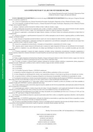 126
Legislação Complementar
LEGISLAÇÃOCOMPLEMENTAR
LEI COMPLEMENTAR Nº 121, DE 9 DE FEVEREIRO DE 2006
Cria o Sistema Nacional de Prevenção, Fiscalização e Repressão ao Furto
e Roubo de Veículos e Cargas e dá outras providências.
O VICE–PRESIDENTE DAREPÚBLICA, no exercício do cargo de PRESIDENTE DAREPÚBLICAFaço saber que o Congresso Nacional
decreta e eu sanciono a seguinte Lei:
Art. 1º Esta Lei Complementar cria o Sistema Nacional de Prevenção, Fiscalização e Repressão ao Furto e Roubo de Veículos e Cargas.
Art. 2º Fica instituído, no âmbito do Poder Executivo, o Sistema Nacional de Prevenção, Fiscalização e Repressão ao Furto e Roubo de Veículos
e Cargas, com os seguintes objetivos:
I - planejar e implantar a política nacional de combate ao furto e roubo de veículos e cargas;
II - gerar e implementar mecanismos de cooperação entre a União, os Estados e o Distrito Federal, para o desenvolvimento de ações conjuntas
de combate ao furto e roubo de veículos e cargas, com a participação dos respectivos órgãos de segurança e fazendários;
III - promover a capacitação e a articulação dos órgãos federais, estaduais e do Distrito Federal com atribuições pertinentes ao objeto desta Lei
Complementar;
IV - incentivar a formação e o aperfeiçoamento do pessoal civil e militar empregado na área de trânsito e segurança pública, no âmbito federal,
estadual e do Distrito Federal;
V - propor alterações na legislação nacional de trânsito e penal com vistas na redução dos índices de furto e roubo de veículos e cargas;
VI - empreender a modernização e a adequação tecnológica dos equipamentos e procedimentos empregados nas atividades de prevenção, ﬁsca-
lização e repressão ao furto e roubo de veículos e cargas;
VII - desenvolver campanhas de esclarecimento e orientação aos transportadores e proprietários de veículos e cargas;
VIII - organizar, operar e manter sistema de informações para o conjunto dos órgãos integrantes do Sistema, nos seus diferentes níveis de atuação;
IX - promover e implantar o uso, pelos fabricantes, de códigos que identiﬁquem na nota ﬁscal o lote e a unidade do produto que está sendo
transportado.
§ 1º O Sistema compreende o conjunto dos órgãos, programas, atividades, normas, instrumentos, procedimentos, instalações, equipamentos e
recursos materiais, ﬁnanceiros e humanos destinados à execução da política nacional de prevenção, ﬁscalização e repressão ao roubo e furto de veículos
e cargas.
§ 2º (VETADO)
§ 3º Todos os órgãos integrantes do Sistema ﬁcam obrigados a fornecer informações relativas a roubo e furto de veículos e cargas, com vistas em
constituir banco de dados do sistema de informações previsto no inciso VIII do caput deste artigo.
Art. 3º A União, os Estados e o Distrito Federal, mediante celebração de convênios, poderão estabelecer, conjuntamente, planos, programas e
estratégias de ação voltados para o combate ao furto e roubo de veículos e cargas em todo o território nacional.
Art. 4º (VETADO)
Art. 5º (VETADO)
Art. 6º (VETADO)
Art. 7º O Conselho Nacional de Trânsito - CONTRAN estabelecerá:
I - os dispositivos antifurto obrigatórios nos veículos novos, saídos de fábrica, produzidos no País ou no exterior;
II - os sinais obrigatórios de identiﬁcação dos veículos, suas características técnicas e o local exato em que devem ser colocados nos veículos;
III - os requisitos técnicos e atributos de segurança obrigatórios nos documentos de propriedade e transferência de propriedade de veículo.
§ 1ºAs alterações necessárias nos veículos ou em sua documentação em virtude do disposto pela Resolução do CONTRAN, mencionada no caput
deste artigo, deverão ser providenciadas no prazo de 24 (vinte e quatro) meses a contar da publicação dessa Resolução.
§ 2º Findo o prazo determinado no § 1º deste artigo, nenhum veículo poderá ser mantido ou entrar em circulação se não forem atendidas as
condições ﬁxadas pelo CONTRAN, conforme estabelecido neste artigo.
Art. 8º Todo condutor de veículo comercial de carga deverá portar, quando este não for de sua propriedade, autorização para conduzi-lo fornecida
pelo seu proprietário ou arrendatário.
§ 1º A autorização para conduzir o veículo, de que trata este artigo, é de porte obrigatório e será exigida pela ﬁscalização de trânsito, podendo
relacionar um ou mais condutores para vários veículos, de acordo com as necessidades do serviço e de operação da frota.
§ 2º A infração pelo descumprimento do que dispõe este artigo será punida com as penalidades previstas no art. 232 da Lei nº 9.503, de 23 de
setembro de 1997, que institui o Código de Trânsito Brasileiro.
Art. 9º Para veículos dotados de dispositivo opcional de prevenção contra furto e roubo, as companhias seguradoras reduzirão o valor do prêmio
do seguro contratado.
Parágrafo único. O CONTRAN regulamentará a utilização dos dispositivos mencionados no caput deste artigo de forma a resguardar as normas
de segurança do veículo e das pessoas envolvidas no transporte de terceiros.
Art. 10. Ficam as autoridades fazendárias obrigadas a fornecer à autoridade policial competente cópia dos autos de infração referentes a veículos
e mercadorias desacompanhados de documento regular de aquisição, encontrados durante qualquer ação ﬁscal.
Art. 11. (VETADO)
Art. 12. Esta Lei Complementar entra em vigor na data de sua publicação.
Brasília, 9 de fevereiro de 2006; 185º da Independência e 118º da República.
JOSÉ ALENCAR GOMES DA SILVA
MÁRCIO THOMAZ BASTOS
ALFREDO NASCIMENTO
PAULO BERNARDO SILVA
MÁRCIO FORTES DE ALMEIDA
ÁLVARO AUGUSTO RIBEIRO COSTA
 