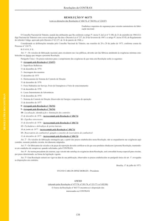 138
Resoluções do CONTRAN
RESOLUÇÕESDOCONTRAN
RESOLUÇÃO Nº 463/73
(com as alterações das Resoluções nº 486/74, nº 784/94 e nº 224/07)
Estabelece requisitos de segurança para veículos automotores de fabri-
cação nacional.
O Conselho Nacional de Trânsito, usando das atribuições que lhe conferem o artigo 5º, inciso V, da Lei nº 5.108, de 21 de setembro de 1966 (Có-
digo Nacional de Trânsito) com a nova redação que lhe deu o Decreto-Lei nº 237, de 28 de fevereiro de 1967 e o artigo 9º, inciso XVII, do Regulamento
do referido Código, aprovado pelo Decreto nº 62.127, de 16 de janeiro de 1968; e
Considerando as deliberações tomadas pelo Conselho Nacional de Trânsito, nas reuniões de 28 a 29 de junho de 1973, conforme consta do
Processo nº 124/73,
R E S O L V E:
Art. 1º - Os veículos de fabricação nacional, para circularem nas vias públicas, deverão sair das fábricas atendendo às exigências mínimas esta-
belecidas no Anexo que integra a presente Resolução.
Parágrafo Único - Os prazos máximos para o cumprimento das exigências de que trata esta Resolução serão os seguintes:
1 - (revogado pela Resolução nº 224/07)
2 - Superfícies Reﬂetivas:
31 de dezembro de 1974
3 - Ancoragem dos assentos:
31 dezembro de 1975
4 - Deslocamento do Sistema de Controle de Direção:
31 de dezembro de 1976
5 - Freio Hidráulico do Serviço, Freio de Emergência e Freio de estacionamento:
31 de dezembro de 1976
6 - Luzes Intermitentes de Advertência:
31 de dezembro de 1974
7 - Sistema de Controle de Direção Absorvedor de Energia e requisitos de operação:
31 de dezembro de 1977
8 - (revogado pela Resolução nº 784/94)
9 - (revogado pela Resolução nº 784/94)
10 - Localização, identiﬁcação e iluminação dos controles:
31 de dezembro de 1976 – (acrescentado pela Resolução nº 486/74)
11 - Espelhos retrovisores:
31 de dezembro de 1976 – (acrescentado pela Resolução nº 486/74)
12 - Fechaduras e dobradiças de portas laterais:
30 de junho de 1977 – (acrescentado pela Resolução nº 486/74)
13 - Reservatório do combustível, gargalo e conexões do reservatório de combustível:
31 de dezembro de 1977 – (acrescentado pela Resolução nº 486/74)
Art. 2º - Os veículos de fabricação estrangeira que, a partir dos prazos estabelecidos nesta Resolução, não se enquadrarem nas exigências aqui
contidas, somente poderão circular, devidamente adaptados.
Art. 3º - Os fabricantes de veículos e de peças de reposição deverão certiﬁcar-se de que seus produtos obedecem à presente Resolução, mantendo-
se em condições de comprovar, quando solicitados, pelo CONTRAN.
Art. 4º - Ao turista procedente do exterior, cujo veículo não satisfaça às exigências desta Resolução, será concedida licença especial para circular,
por prazo determinado, na forma da legislação vigente.
Art. 5º- Esta Resolução entrará em vigor na data de sua publicação, observados os prazos estabelecidos no parágrafo único do art. 1º, revogadas
as disposições em contrário.
Brasília, 17 de julho de 1973.
SYLVIO CARLOS DINIZ BORGES - Presidente
ANEXO
(alterado pelas Resoluções nº 477/74, nº 501/76, nº 521/77 e nº 692/88)
O Anexo da Resolução nº 463/73 encontra-se à disposição dos
interessados no CONTRAN
 