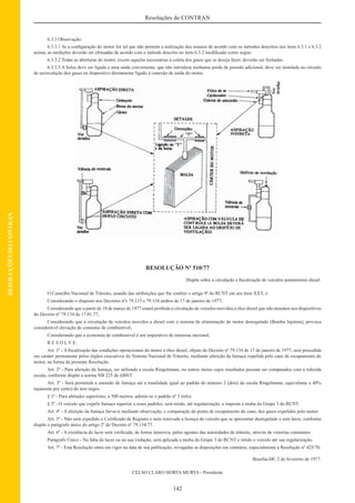 142
Resoluções do CONTRAN
RESOLUÇÕESDOCONTRAN
6.3.3 Observação:
6.3.3.1 Se a conﬁguração do motor for tal que não permita a realização dos ensaios de acordo com os métodos descritos nos itens 6.3.1 e 6.3.2
acima, as medições deverão ser efetuadas de acordo com o método descrito no item 6.3.2 modiﬁcado como segue:
6.3.3.2 Todas as aberturas do motor, exceto aquelas necessárias à coleta dos gases que se deseja fazer, deverão ser fechadas.
6.3.3.3 A bolsa deve ser ligada a uma saída conveniente, que não introduza nenhuma perda de pressão adicional, deve ser instalada no circuito
de recirculação dos gases no dispositivo diretamente ligado à conexão de saída do motor.
RESOLUÇÃO Nº 510/77
Dispõe sobre a circulação e ﬁscalização de veículos automotores diesel.
O Conselho Nacional de Trânsito, usando das atribuições que lhe confere o artigo 9º do RCNT em seu item XXV, e
Considerando o disposto nos Decretos nºs 79.133 e 79.134 ambos de 17 de janeiro de 1977;
Considerando que a partir de 19 de março de 1977 estará proibida a circulação de veículos movidos a óleo diesel que não atendam aos dispositivos
do Decreto nº 79.134 de 17.01.77;
Considerando que a circulação de veículos movidos a diesel com o sistema de alimentação do motor desregulado (Bomba Injetora), provoca
considerável elevação do consumo de combustível;
Considerando que a economia de combustível é um imperativo de interesse nacional,
R E S O L V E:
Art. 1º - A ﬁscalização das condições operacionais do motor a óleo diesel, objeto do Decreto nº 79.134 de 17 de janeiro de 1977, será procedida
em caráter permanente pelos órgãos executivos do Sistema Nacional de Trânsito, mediante aferição da fumaça expelida pelo cano de escapamento do
motor, na forma da presente Resolução.
Art. 2º - Para aferição da fumaça, ser utilizada a escala Ringelmann, ou outros meios cujos resultados possam ser comparados com a referida
escala, conforme dispõe a norma NB 225 da ABNT.
Art. 3º - Será permitida a emissão de fumaça até a tonalidade igual ao padrão do número 2 (dois) da escala Ringelmann, equivalente a 40%
(quarenta por cento) do teor negro.
§ 1º - Para altitudes superiores, a 500 metros, admite-se o padrão nº 3 (três).
§ 2º - O veículo que expelir fumaça superior a esses padrões, será retido, até regularização, e imposta a multa do Grupo 3 do RCNT.
Art. 4º - A aferição da fumaça far-se-á mediante observação, e comparação do ponto de escapamento do cano, dos gases expelidos pelo motor.
Art. 5º - Não será expedido o Certiﬁcado de Registro e nem renovada a licença do veículo que se apresentar desregulado e sem lacre, conforme
dispõe o parágrafo único do artigo 2º do Decreto nº 79.134/77.
Art. 6º - A existência do lacre será veriﬁcada, de forma intensiva, pelos agentes das autoridades de trânsito, através de vistorias constantes.
Parágrafo Único - Na falta do lacre ou na sua violação, será aplicada a multa do Grupo 3 do RCNT e retido o veículo até sua regularização.
Art. 7º - Esta Resolução entra em vigor na data de sua publicação, revogadas as disposições em contrário, especialmente a Resolução nº 425/70.
Brasília-DF, 2 de fevereiro de 1977.
CELSO CLARO HORTA MURTA - Presidente
 