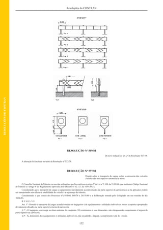 152
Resoluções do CONTRAN
RESOLUÇÕESDOCONTRAN
ANEXO 7
ANEXO 8
RESOLUÇÃO Nº 569/81
Dá nova redação ao art. 2º da Resolução 533/78.
A alteração foi incluída no texto da Resolução nº 533/78.
RESOLUÇÃO Nº 577/81
Dispõe sobre o transporte de cargas sobre a carroceria dos veículos
classiﬁcados nas espécies automóvel e misto.
O Conselho Nacional de Trânsito, no uso das atribuições que lhe conferem o artigo 5º da Lei nº 5.108, de 21/09/66, que instituiu o Código Nacional
de Trânsito e o artigo 9º do Regulamento aprovado pelo Decreto nº 62.127, de 16/01/68; e,
Considerando que o transporte de cargas e equipamentos devidamente acondicionados na parte superior da carroceria ou a ela aplicados podem
ser transportados sem alterar a estabilidade do veículo e a segurança do trânsito;
Considerando o que consta dos Processos nºs 053/60, 040/74 e 24158/80 e a deliberação tomada pelo Colegiado em sua reunião do dia
30/06/81,
R E S O L V E
Art. 1º - Permitir o transporte de cargas acondicionadas em bagageiros e de equipamentos e utilidades indivisíveis presos a suportes apropriados
devidamente aﬁxados na parte superior externa da carroceria.
§ 1º - O bagageiro com carga na altura máxima de cinqüenta (50) centímetros e suas dimensões, não ultrapassarão comprimento e largura da
parte superior da carroceria.
§ 2º - As dimensões dos equipamentos e utilidades, indivisíveis, não excederão a largura e comprimento total do veículo.
 
