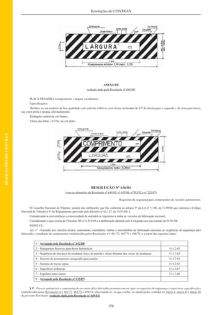 156
Resoluções do CONTRAN
RESOLUÇÕESDOCONTRAN
ANEXO III
(redação dada pela Resolução nº 696/88)
PLACA TRASEIRA (comprimento e largura excedentes)
Especiﬁcações:
Metálica ou em madeira de boa qualidade com película reﬂetiva, com faixas inclinadas de 45º da direita para a esquerda e de cima para baixo,
nas cores preta e laranja, alternadamente.
Retângulo central na cor branca.
Altura das letras - 0,15m, na cor preta.
RESOLUÇÃO Nº 636/84
(com as alterações da Resolução nº 649/85, nº 692/88, nº762/92 e nº 225/07)
Requisitos de segurança para componentes de veículos automotores.
O Conselho Nacional de Trânsito, usando das atribuições que lhe conferem os artigos 5º da Lei nº 5.108, de 21/09/66 que instituiu o Código
Nacional de Trânsito e 9º do Regulamento aprovado pelo Decreto nº 62.127, de 16/01/68; e
Considerando a conveniência e a necessidade de estender os requisitos a todos os veículos de fabricação nacional;
Considerando o que consta do Processo MJ nº 6.339/84 e a deliberação adotada pelo Colegiado em sua reunião de 03/01/84.
RESOLVE:
Art. 1º - Estender aos veículos mistos, camionetas, caminhões, ônibus e microônibus de fabricação nacional, as exigências de segurança para
fabricação e instalação de componentes estabelecidas pelas Resoluções nºs 461/72, 463/73 e 486/74, e a partir das seguintes datas:
1 – (revogado pela Resolução nº 692/88)
2 – Mangueiras ﬂexíveis para freios hidráulicos 31-12-85
3 – Seqüência de alavanca de mudança, trava de partida e efeito frenante das caixas de mudanças 31-12-84
4 – Sistema de acionamento energizado para janelas 31-12-84
5 – Sistema de travas capuz 31-12-85
6 – Superfícies reﬂetivas 31-12-87
7 – Espelhos retrovisores 31-12-88
8 – (revogado pela Resolução nº 225/07)
§ 1º - Para os automóveis e camionetas de uso misto deles derivados permanecem em vigor os requisitos de segurança e respectivas especiﬁcações
estabelecidas pelas Resoluções nºs 461/72, 463/73 e 486/74, observando-se, no que couber, as atualizações contidas no Anexo I, Anexo II e Anexo III
da presente Resolução. (redação dada pela Resolução nº 649/85)
 
