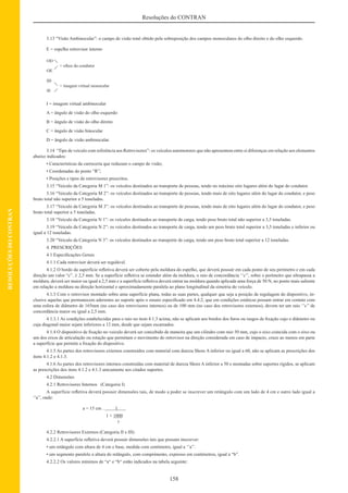 158
Resoluções do CONTRAN
RESOLUÇÕESDOCONTRAN
3.13 “Visão Ambinocular”: o campo de visão total obtido pela sobreposição dos campos monoculares do olho direito e do olho esquerdo.
E = espelho retrovisor interno
I = imagem virtual ambinocular
A = ângulo de visão do olho esquerdo
B = ângulo de visão do olho direito
C = ângulo de visão binocular
D = ângulo de visão ambinocular.
3.14 “Tipo de veiculo com referência aos Retrovisores”: os veículos automotores que não apresentem entre si diferenças em relação aos elementos
abaixo indicados:
• Características da carroceria que reduzam o campo de visão;
• Coordenadas do ponto “R”;
• Posições e tipos de retrovisores prescritos.
3.15 “Veiculo da Categoria M 1”: os veículos destinados ao transporte de pessoas, tendo no màximo oito lugares além do lugar do condutor.
3.16 “Veiculo da Categoria M 2”: os veículos destinados ao transporte de pessoas, tendo mais de oito lugares além do lugar do condutor, e peso
bruto total não superior a 5 toneladas.
3.17 “Veiculo da Categoria M 3”: os veículos destinados ao transporte de pessoas, tendo mais de oito lugares além do lugar do condutor, e peso
bruto total superior a 5 toneladas.
3.18 “Veiculo da Categoria N 1”: os veículos destinados ao transporte de carga, tendo peso bruto total não superior a 3,5 toneladas.
3.19 “Veiculo da Categoria N 2”: os veículos destinados ao transporte de carga, tendo um peso bruto total superior a 3,5 toneladas e inferior ou
igual a 12 toneladas.
3.20 “Veiculo da Categoria N 3”: os veículos destinados ao transporte de carga, tendo um peso bruto total superior a 12 toneladas.
4. PRESCRIÇÕES
4.1 Especiﬁcações Gerais
4.1.1 Cada retrovisor deverá ser regulável.
4.1.2 O bordo da superfície reﬂetiva deverá ser coberto pela moldura do espelho, que deverá possuir em cada ponto de seu perímetro e em cada
direção um valor “c”. ≥ 2,5 mm. Se a superfície reﬂetiva se estender além da moldura, o raio de concordância ‘’c’’, sobre o perímetro que ultrapassa a
moldura, deverá ser maior ou igual a 2,5 mm e a superfície reﬂetiva deverá entrar na moldura quando aplicada uma força de 50 N, no ponto mais saliente
em relação a moldura na direção horizontal e aproximadamente paralela ao plano longitudinal da simetria do veículo.
4.1.3 Com o retrovisor montado sobre uma superfície plana, todas as suas partes, qualquer que seja a posição de regulagem do dispositivo, in-
clusive aquelas que permanecem aderentes ao suporte após o ensaio especiﬁcado em 4.4.2, que em condições estáticas possam entrar em contato com
uma esfera de diâmetro de 165mm (no caso dos retrovisores internos) ou de 100 mm (no caso dos retrovisores externos), devem ter um raio ‘’c’’ de
concordância maior ou igual a 2,5 mm.
4.1.3.1 As condições estabelecidas para o raio no item 4.1.3 acima, não se aplicam aos bordos dos furos ou rasgos de ﬁxação cujo o diâmetro ou
cuja diagonal maior sejam inferiores a 12 mm, desde que sejam escareados.
4.1.4 O dispositivo de ﬁxação no veiculo deverá ser concebido de maneira que um cilindro com raio 50 mm, cujo o eixo coincida com o eixo ou
um dos eixos de articulação ou rotação que permitam o movimento do retrovisor na direção considerada em caso de impacto, cruze ao menos em parte
a superfície que permite a ﬁxação do dispositivo.
4.1.5 As partes dos retrovisores externos construídos com material com dureza Shore A inferior ou igual a 60, não se aplicam as prescrições dos
itens 4.1.2 e 4.1.3.
4.1.6 As partes dos retrovisores internos construídas com material de dureza Shore A inferior a 50 e montadas sobre suportes rígidos, se aplicam
as prescrições dos itens 4.1.2 e 4.1.3 unicamente aos citados suportes.
4.2 Dimensões
4.2.1 Retrovisores Internos (Categoria I)
A superfície reﬂetiva deverá possuir dimensões tais, de modo a poder se inscrever um retângulo com um lado de 4 cm e outro lado igual a
‘’a’’, onde:
a = 15 cm . 1
1 + 1000
r
4.2.2 Retrovisores Externos (Categoria II e III)
4.2.2.1 A superfície reﬂetiva deverá possuir dimensões tais que possam inscrever:
• um retângulo com altura de 4 cm e base, medida com centímetro, igual a ‘’a’’.
• um segmento paralelo a altura do retângulo, com comprimento, expresso em centímetros, igual a “b”.
4.2.2.2 Os valores mínimos de “a“ e “b“ estão indicados na tabela seguinte:
 