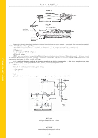 162
Resoluções do CONTRAN
RESOLUÇÕESDOCONTRAN
FIGURA 3
O campo de visão será determinado instalando-se intensas fontes luminosas nos pontos oculares e examinando a luz reﬂetiva sobre um painel
vertical. Serão admitidos métodos equivalentes.
6. MÉTODO PARA DETERMINAÇÃO DO RAIO DE CURVATURA “r” DA SUPERFÍCIE REFLETIVA DO ESPELHO
6.1 Equipamento
Usa-se o equipamento deﬁnido na ﬁgura 5.
6.2 Pontos de medição
6.2.1 Os raios principais de curvatura serão medidos em três pontos situados o mais próximo possível a um terço, metade e dois terços do arco
da superfície reﬂetiva que passa pelo centro do espelho e é paralelo ao segmento “b”, ou do arco que passa pelo centro do espelho perpendicular a esse
segmento, no caso em que este último arco seja mais longo.
6.2.2. Se, porém, as dimensões do espelho não permitirem as medições nas direções deﬁnidas no item 3.8 deste Anexo, as medições desse ponto
poderão ser feitas em duas direções perpendiculares o mais próximo possível àquela supramencionada.
6.3 Cálculo do raio de curvatura
O raio “r” em mm é calculado através da seguinte fórmula:
r = rp1 + rp2 + rp3
3
onde:
rp1 + rp2 + rp3 são os raios de curvatura respectivamente no primeiro, segundo e terceiro pontos de medição.
ANEXO II
(revogado pela Resolução nº 225/07)
ANEXO III
(redação dada pela Resolução nº 762/92)
 