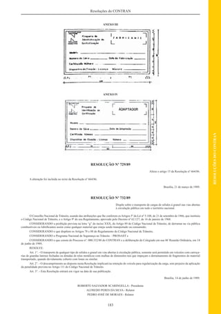 183
RESOLUÇÕESDOCONTRAN
Resoluções do CONTRAN
ANEXO III
ANEXO IV
RESOLUÇÃO Nº 729/89
Altera o artigo 15 da Resolução nº 664/86.
A alteração foi incluída no texto da Resolução nº 664/86.
Brasília, 21 de março de 1989.
RESOLUÇÃO Nº 732/89
Dispõe sobre o transporte de cargas de sólidos à granel nas vias abertas
à circulação pública em todo o território nacional.
O Conselho Nacional de Trânsito, usando das atribuições que lhe conferem osArtigos 5º da Lei nº 5.108, de 21 de setembro de 1966, que instituiu
o Código Nacional de Trânsito, e o Artigo 9º do seu Regulamento, aprovado pelo Decreto nº 62.127, de 16 de janeiro de 1968.
CONSIDERANDO a proibição prevista na letra “g” do inciso XXX, do Artigo 89 do Código Nacional de Trânsito, de derramar na via pública
combustíveis ou lubriﬁcantes assim como qualquer material que esteja sendo transportado ou consumido;
CONSIDERANDO o que dispõem os Artigos 78 e 88 do Regulamento do Código Nacional de Trânsito;
CONSIDERANDO o Programa Nacional de Segurança no Trânsito – PRONAST e
CONSIDERANDO o que consta do Processo n°. 000.332/88 do CONTRAN e a deliberação do Colegiado em sua 46ª
Reunião Ordinária, em 14
de junho de 1989,
RESOLVE:
Art. 1°. - O transporte de qualquer tipo de sólidos a granel em vias abertas à circulação pública, somente será permitido em veículos com carroça-
rias de guardas laterais fechadas ou dotadas de telas metálicas com malhas de dimensões tais que impeçam o derramamento de fragmentos do material
transportado, quando devidamente coberto com lonas ou similar.
Art. 2°. - O descumprimento ao disposto nesta Resolução implicará na retenção do veículo para regularização da carga, sem prejuízo da aplicação
da penalidade prevista no Artigo 111 do Código Nacional de Trânsito.
Art. 3°. - Esta Resolução entrará em vigor na data de sua publicação.
Brasília, 14 de junho de 1989.
ROBERTO SALVADOR SCARINGELLA - Presidente
ALFREDO PERES DA SILVA - Relator
PEDRO JOSÉ DE MORAES - Relator
 