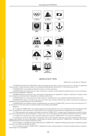 188
Resoluções do CONTRAN
RESOLUÇÕESDOCONTRAN
RESOLUÇÃO Nº 793/94
Dispõe sobre o uso de placa de “fabricante”.
O CONSELHO NACIONAL DE TRÂNSITO, usando das atribuições que lhe confere o artigo 5º, inciso V da Lei nº 5.108, de 21 de setembro de
1966, que institui o Código Nacional de Trânsito, com as alterações introduzidas pelo Decreto-Lei nº 237, de 28 de fevereiro de 1967;
CONSIDERANDO a potencialidade da fabricação brasileira de veículos automotores;
CONSIDERANDO a necessidade de serem as peças, componentes e os próprios veículos testados em condições normais e, às vezes excepcionais,
de funcionamento, durabilidade e rendimento;
CONSIDERANDO que a boa técnica exige a observação do comportamento dos equipamentos, conjuntos, componentes e do próprio veículo
pela veriﬁcação do seu funcionamento e desempenho em condições normais de uso;
CONSIDERANDO que o aperfeiçoamento do produto, melhorias e aprimoramentos de suas qualidades dependem também desses testes;
CONSIDERANDO, ainda, a conveniência que vários desses testes sejam realizados diretamente por empresas fornecedoras de autopeças ou
prestadoras de serviços especializados nos setor automobilístico;
CONSIDERANDO a necessidade de atualizar a regulamentação do uso da placa de “FABRICANTE”, prevista no Anexo III, do Decreto 62.127,
de 16 de janeiro de 1968, cuja criação visa realmente atender às necessidades acima alinhadas:
RESOLVE:
Art. 1º A placa de “FABRICANTE”, que é aquela constante do anexo III do Decreto nº 62.127, de 16 de janeiro de 1968, será usada pelos fabri-
cantes ou montadoras de veículos automotores ou de pneumáticos, para a realização de testes destinados ao aprimoramento de seus produtos.
§ 1º O fabricante poderá, ainda, entregar veículo dotado com placas de “FABRICANTE”, as empresas que lhe forneçam peças, acessórios e/ou pres-
tem serviços especializados no ramo automobilístico. A entrega a que se refere este parágrafo será feita mediante celebração de contrato de comodato.
§ 2º O fabricante ou montadora de veículos automotores poderá apor sua placa de “FABRICANTE” em veículos por ele importados.
§ 3º Quando, por motivos de ordem técnica ou empresarial, duas ou mais montadoras utilizarem, em veículos, componentes fabricados por
qualquer delas, poderão, nos testes de desempenho e aprimoramento do produto, utilizar sua placa de “FABRICANTE” em qualquer dos veículos,
independentemente da marca de fábrica exibida pelos mesmos.
§ 4º O comodante e o comodatário de veículo dotado de placa de “FABRICANTE” respondem solidariamente pelos danos eventualmente causados
a terceiros e nas violações da legislação de trânsito.
Art. 2º A utilização da placa de “FABRICANTE”, independerá de horário, situação geográﬁca ou restrições de qualquer natureza, respeitado o
disposto artigo 4º e seus parágrafos.
 