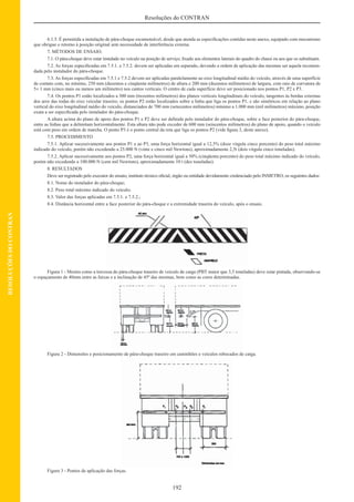 192
Resoluções do CONTRAN
RESOLUÇÕESDOCONTRAN
6.1.5. É permitida a instalação de pára-choque escamoteável, desde que atenda as especiﬁcações contidas neste anexo, equipado com mecanismo
que obrigue o retorno à posição original sem necessidade de interferência externa.
7. MÉTODOS DE ENSAIO.
7.1. O pára-choque deve estar instalado no veículo na posição de serviço, ﬁxado aos elementos laterais do quadro do chassi ou aos que os substituam.
7.2. As forças especiﬁcadas em 7.5.1. e 7.5.2. devem ser aplicadas em separado, devendo a ordem de aplicação das mesmas ser aquela recomen-
dada pelo instalador do pára-choque.
7.3. As forças especiﬁcadas em 7.5.1 e 7.5.2 devem ser aplicadas paralelamente ao eixo longitudinal médio do veículo, através de uma superfície
de contato com, no mínimo, 250 mm (duzentos e cinqüenta milímetros) de altura e 200 mm (duzentos milímetros) de largura, com raio de curvatura de
5± 1 mm (cinco mais ou menos um milímetro) nos cantos verticais. O centro de cada superfície deve ser posicionado nos pontos P1, P2 e P3.
7.4. Os pontos P1 estão localizados a 300 mm (trezentos milímetros) dos planos verticais longitudinais do veículo, tangentes às bordas externas
dos aros das rodas do eixo veicular traseiro; os pontos P2 estão localizados sobre a linha que liga os pontos P1, e são simétricos em relação ao plano
vertical do eixo longitudinal médio do veículo, distanciados de 700 mm (setecentos milímetros) mínimo a 1.000 mm (mil milímetros) máximo, posição
exata a ser especiﬁcada pelo instalador do pára-choque.
A altura acima do plano de apoio dos pontos P1 e P2 deve ser deﬁnida pelo instalador do pára-choque, sobre a face posterior do pára-choque,
entre as linhas que a delimitam horizontalmente. Esta altura não pode exceder de 600 mm (seiscentos milímetros) do plano de apoio, quando o veículo
está com peso em ordem de marcha. O ponto P3 é o ponto central da reta que liga os pontos P2 (vide ﬁgura 3, deste anexo).
7.5. PROCEDIMENTO
7.5.1. Aplicar sucessivamente aos pontos P1 e ao P3, uma força horizontal igual a 12,5% (doze vírgula cinco porcento) do peso total máximo
indicado do veículo, porém não excedendo a 25.000 N (vinte e cinco mil Newtons), aproximadamente 2,5t (dois vírgula cinco toneladas).
7.5.2. Aplicar sucessivamente aos pontos P2, uma força horizontal igual a 50% (cinqüenta porcento) do peso total máximo indicado do veículo,
porém não excedendo a 100.000 N (cem mil Newtons), aproximadamente 10 t (dez toneladas).
8. RESULTADOS
Deve ser registrado pelo executor do ensaio, instituto técnico oﬁcial, órgão ou entidade devidamente credenciado pelo INMETRO, os seguintes dados:
8.1. Nome do instalador do pára-choque;
8.2. Peso total máximo indicado do veículo;
8.3. Valor das forças aplicadas em 7.5.1. e 7.5.2.;
8.4. Distância horizontal entre a face posterior do pára-choque e a extremidade traseira do veículo, após o ensaio.
Figura 1 - Mostra como a travessa do pára-choque traseiro de veículo de carga (PBT maior que 3,5 toneladas) deve estar pintada, observando-se
o espaçamento de 40mm entre as faixas e a inclinação de 45º das mesmas, bem como as cores determinadas.
Figura 2 - Dimensões e posicionamento de pára-choque traseiro em caminhões e veículos rebocados de carga.
Figura 3 - Pontos de aplicação das forças.
 