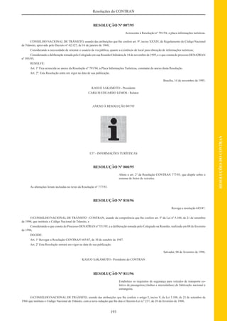 193
RESOLUÇÕESDOCONTRAN
Resoluções do CONTRAN
RESOLUÇÃO Nº 807/95
Acrescenta à Resolução nº 791/94, a placa informações turísticas.
CONSELHO NACIONAL DE TRÂNSITO, usando das atribuições que lhe confere art. 9º, inciso XXXIV, do Regulamento do Código Nacional
de Trânsito, aprovado pelo Decreto nº 62.127, de 16 de janeiro de 1968;
Considerando a necessidade de orientar o usuário da via pública, quanto a existência de local para obtenção de informações turísticas;
Considerando a deliberação tomada pelo Colegiado em sua Reunião Ordinária de 14 de novembro de 1995, e o que consta do processo DENATRAN
nº 593/95;
RESOLVE:
Art. 1º Fica acrescida ao anexo da Resolução nº 791/94, a Placa Informações Turísticas, constante do anexo desta Resolução.
Art. 2º. Esta Resolução entra em vigor na data de sua publicação.
Brasília, 14 de novembro de 1995.
KASUO SAKAMOTO - Presidente
CARLOS EDUARDO LEMOS - Relator
ANEXO À RESOLUÇÃO 807/95
I.57 - INFORMAÇÕES TURÍSTICAS
RESOLUÇÃO Nº 808/95
Altera o art. 2º da Resolução CONTRAN 777/93, que dispõe sobre o
sistema de freios de veículos.
As alterações foram incluídas no texto da Resolução nº 777/93.
RESOLUÇÃO Nº 810/96
Revoga a resolução 685/87.
O CONSELHO NACIONAL DE TRÂNSITO - CONTRAN, usando da competência que lhe confere art. 5º da Lei nº 5.108, de 21 de setembro
de 1996, que instituiu o Código Nacional de Trânsito, e
Considerando o que consta do Processo-DENATRAN nº 531/95, e a deliberação tomada pelo Colegiado na Reunião, realizada em 08 de fevereiro
de 1996,
DECIDE:
Art. 1º Revogar a Resolução-CONTRAN 685/87, de 30 de outubro de 1987.
Art. 2º Esta Resolução entrará em vigor na data de sua publicação.
Salvador, 08 de fevereiro de 1996.
KASUO SAKAMOTO - Presidente do CONTRAN
RESOLUÇÃO Nº 811/96
Estabelece os requisitos de segurança para veículos de transporte co-
letivo de passageiros (ônibus e microônibus) de fabricação nacional e
estrangeira.
O CONSELHO NACIONAL DE TRÂNSITO, usando das atribuições que lhe confere o artigo 5, inciso V, da Lei 5.108, de 21 de setembro de
1966 que instituiu o Código Nacional de Trânsito, com a nova redação que lhe deu o Decreto-Lei n.º 237, de 28 de fevereiro de 1968,
 