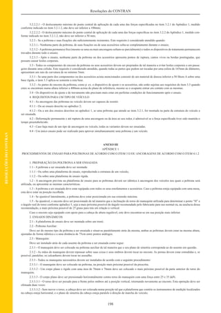 198
Resoluções do CONTRAN
RESOLUÇÕESDOCONTRAN
3.2.2.2.1 - O deslocamento máximo do ponto central de aplicação de cada uma das forças especiﬁcadas no item 3.2.1 do Apêndice 1, medido
conforme indicado no item 3.2.1.2, não deve ser inferior a 100mm;
3.2.2.2.2 - O deslocamento máximo do ponto central de aplicação de cada uma das forças especíﬁcas no item 3.2.2 do Apêndice 1, medido con-
forme indicado no item 3.2.1.2, não deve ser inferior a 50 mm;
3.2.3 - Se a poltrona e suas ﬁxações são suﬁcientemente resistentes. Este requisito é considerado atendido quando:
3.2.3.1.- Nenhuma parte da poltrona, de suas ﬁxações ou de seus acessórios solta-se completamente durante o ensaio;
3.2.3.2 -Apoltrona permanece ﬁxa (mesmo se uma ou mais ancoragens soltam-se parcialmente) e todos os dispositivos de tratamento permanecem
travados durante todo o ensaio;
3.2.3.3 - Após o ensaio, nenhuma parte da poltrona ou dos acessórios apresenta pontos de ruptura, cantos vivos ou bordas pontiagudas, que
possam causar lesões corporais.
3.3 - Todos os componentes do encosto da poltrona ou seus acessórios devem ser projetados de tal maneira a evitar lesões corporais a um passa-
geiro durante uma colisão. Este requisito é considerado atendido, quando todas as partes que podem ser tocadas por uma esfera de 165mm de diâmetro,
apresentam um raio de curvatura de no mínimo 5mm.
3.3.1 - Se uma parte dos componentes ou dos acessórios acima mencionados consistir de um material de dureza inferior a 50 Shore A sobre uma
base rígida, o item 3.3 aplica-se somente a esta base.
3.3.2 - As partes do encosto da poltrona, como p. ex. o dispositivo de ajuste e os acessórios, não estão sujeitas aos requisitos do item 3.3 quando
estes se encontram numa altura inferior a 400mm acima do plano de referência, mesmo se o ocupante entrar em contato com as mesmas.
3.4 - Os dispositivos de ajuste e de travamento não precisam mais estar em perfeitas condições de funcionamento após o ensaio.
4. REQUISITOS PARA UM TIPO DE VEÍCULO
4.1 - As ancoragens das poltronas no veículo devem ser capazes de resistir:
4.1.1 - Ou ao ensaio descrito no apêndice 2;
4.1.2 - Ou a um dos ensaios descritos no apêndice 1, se uma poltrona que atende ao item 3.2.1, for montada na parte da estrutura do veículo a
ser ensaiada.
4.2 - Deformação permanente e até ruptura de uma ancoragem ou da área ao seu redor, é admissível se a força especiﬁcada tiver sido mantida o
tempo preestabelecido.
4.3 - Caso haja mais de um tipo de ancoragem no veículo, todas as variantes devem ser ensaiadas.
4.4 - Um único ensaio pode ser realizado para aprovar simultaneamente uma poltrona e um veículo.
ANEXO III
APÊNDICE 1
PROCEDIMENTOS DE ENSAIO PARA POLTRONAS DE ACORDO COM O ITEM 3 E/OU ANCORAGENS DE ACORDO COM O ITEM 4.1.2
1. PREPARAÇÃO DA POLTRONAA SER ENSAIADA
1.1 - A poltrona a ser ensaiada deve ser montada:
1.1.1 - Ou sobre uma plataforma de ensaio, reproduzindo a estrutura de um veículo,
1.1.2 - Ou sobre uma plataforma de ensaio rígida.
1.2 - A ancoragem prevista na plataforma de ensaio para as poltronas deverá ser idêntica à ancoragem dos veículos nos quais a poltrona será
utilizada, ou apresentar as mesmas características.
1.3 - A poltrona a ser ensaiada deve estar equipada com todos os seus estofamentos e acessórios. Caso a poltrona esteja equipada com uma mesa,
esta deve estar na posição recolhida.
1.4 - Se ajustável lateralmente, a poltrona deve estar posicionada em sua extensão máxima.
1.5 - Se ajustável, o encosto deve ser posicionado de tal maneira que a inclinação do torso do manequim utilizada para determinar o ponto “H” e
o ângulo real do torso conforme apêndice 5, seja a mais próxima possível do ângulo recomendado pelo fabricante para uso normal ou, na ausência dessa
recomendação, a mais próxima possível de 25 graus para trás em relação à vertical.
Caso o encosto seja equipado com apoio para a cabeça de altura regulável, este deve encontrar-se em sua posição mais inferior.
2. ENSAIOS DINÂMICOS
2.1 - A plataforma de ensaio deve ser montada sobre um trenó.
2.2 - Poltrona Auxiliar:
Deve ser do mesmo tipo da poltrona a ser ensaiada e situar-se paralelamente atrás da mesma, ambas as poltronas devem estar na mesma altura,
ajustadas de forma idêntica e a uma distância de 75cm entre pontos análogos.
2.3 - Manequim:
Deve ser instalado atrás de cada assento da poltrona a ser ensaiada como segue:
2.3.1 - O manequim deve ser colocado na poltrona auxiliar de tal maneira que o seu plano de simetria corresponda ao do assento em questão.
2.3.2 - As mãos do manequim devem repousar sobre suas coxas e seus ombros devem tocar no encosto. As pernas devem estar estendidas e, se
possível, paralelas; os calcanhares devem tocar no assoalho.
2.3.3 - Todos os manequins necessários devem ser instalados de acordo com o seguinte procedimento:
2.3.3.1 - O manequim deve ser colocado na poltrona, na posição mais próxima possível da prescrita;
2.3.3.2 - Um corpo plano e rígido com uma área de 76mm x 76mm deve ser colocado o mais próximo possível da parte anterior do torso do
manequim;
2.3.3.3 - O corpo plano deve ser pressionado horizontalmente contra torso do manequim com uma força entre 25 e 35 daN;
2.3.3.3.1 - O torso deve ser puxado para a frente pelos ombros até a posição vertical, retornando novamente ao encosto. Esta operação deve ser
efetuada duas vezes:
2.3.3.3.2 - Sem mover o torso, a cabeça deve ser colocada numa posição tal que a plataforma que contém os instrumentos de medição localizados
na cabeça esteja horizontal, e o plano de simetria da cabeça esteja paralelo à direção de marcha do veículo;
 