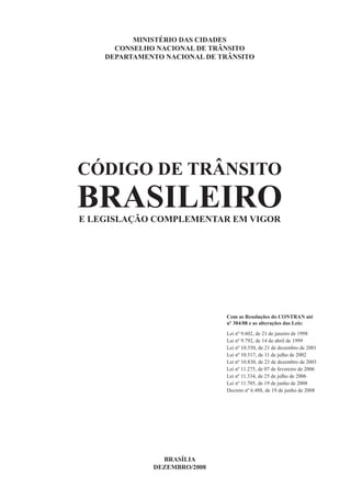 CÓDIGO DE TRÂNSITO
BRASILEIROE LEGISLAÇÃO COMPLEMENTAR EM VIGOR
BRASÍLIA
DEZEMBRO/2008
MINISTÉRIO DAS CIDADES
CONSELHO NACIONAL DE TRÂNSITO
DEPARTAMENTO NACIONAL DE TRÂNSITO
Com as Resoluções do CONTRAN até
nº 304/08 e as alterações das Leis:
Lei nº 9.602, de 21 de janeiro de 1998
Lei nº 9.792, de 14 de abril de 1999
Lei nº 10.350, de 21 de dezembro de 2001
Lei nº 10.517, de 11 de julho de 2002
Lei nº 10.830, de 23 de dezembro de 2003
Lei nº 11.275, de 07 de fevereiro de 2006
Lei nº 11.334, de 25 de julho de 2006
Lei nº 11.705, de 19 de junho de 2008
Decreto nº 6.488, de 19 de junho de 2008
 