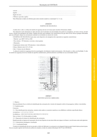 205
RESOLUÇÕESDOCONTRAN
Resoluções do CONTRAN
vertical:...................................................................................................................................................................................
angular:...................................................................................................................................................................................
ângulo do torso:......................................................................................................................................................................
(*)Riscar o que não se aplica
Nota: Relacionar os dados de referência para outros assentos usando-se a numeração 3.2, 3.3, etc.
ANEXO IV
MARTELO DE SEGURANÇA
A união entre o cabo e a cabeça do martelo de segurança deverá ser do tipo ajuste mecânico ﬁrmemente soldada.
Tais dispositivos para destruição de vidros deverão estar localizados nas proximidades das janelas de emergência, em locais visíveis, de fácil
acesso e alcance dos passageiros dos ônibus. Também deverão estar instalados com características tais que além de não oferecer qualquer diﬁculdade
para sua utilização, impeça seu acionamento acidental ou involuntário no interior do veículo.
O MARTELO DE SEGURANÇA para atuar como dispositivo de emergência deve apresentar as seguintes características:
- Material - aço ABNT 1010 ou 1020
- Peso mínimo - 295 (duzentos e noventa e cinco) gramas
- Dimensões:
Comprimento mínimo total: 220 (duzentos e vinte) milímetros
Cabeça: diâmetro entre 22,5 e 25 mm
Cabo: 12 (doze) mm de diâmetro.
A cabeça do martelo de segurança deverá ser pontiaguda e devidamente tratada termicamente, a ﬁm de partir os vidros com facilidade. O cabo
do martelo de segurança deverá ser dotado de superfície antideslizante, preferencialmente recartilhado em sua extremidade inferior.
ANEXO V
IDENTIFICAÇÃO DA CARROÇARIA
1 - Objetivo
Este procedimento ﬁxa os critérios de identiﬁcação das carroçarias dos veículos de transporte coletivo de passageiros, ônibus e microônibus.
2 - Condições gerais
Caracteres
2.1 - Para identiﬁcação das carroçarias, somente serão usados os caracteres numéricos e/ou alfabéticos conforme especiﬁcado abaixo:
a) numéricos - 1, 2, 3, 4, 5, 6, 7, 8, 9, 0
b) alfabéticos - A B C D E F G H J K L M N P R S T U V W X Y Z
Nota: as letras I, O e Q não podem ser usadas.
2.2 - Disposições do número de identiﬁcação das carroçarias
Quando gravada ou impressa tal numeração, deverá estar disposta em uma única linha sem espaços em branco e sem divisores entre cada algarismo.
2.3 - Características da plaqueta e localização
2.3.1 - Localização/ﬁxação
O número de identiﬁcação deverá ser gravado a critério do fabricante, na carroçaria ou em plaqueta ﬁxada na parte frontal interna acima do pára-
brisa ou na parte superior da divisória da cabina de comando, ao lado do condutor (Resolução 562/572 do CONTRAN).
 