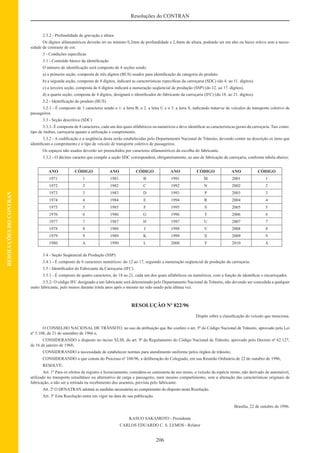 206
Resoluções do CONTRAN
RESOLUÇÕESDOCONTRAN
2.3.2 - Profundidade de gravação e altura
Os dígitos alfanuméricos deverão ter no mínimo 0,2mm de profundidade e 2,4mm de altura, podendo ser em alto ou baixo relevo sem a neces-
sidade de contraste de cor.
3 - Condições especíﬁcas
3.1 - Conteúdo básico da identiﬁcação
O número de identiﬁcação será composto de 4 seções sendo:
a) a primeira seção, composta de três dígitos (BUS) usados para identiﬁcação da categoria do produto.
b) a segunda seção, composta de 8 dígitos, indicará as características especíﬁcas da carroçaria (SDC) (do 4. ao 11. dígitos).
c) a terceira seção, composta de 6 dígitos indicará a numeração seqüencial de produção (SSP) (do 12. ao 17. dígitos).
d) a quarta seção, composta de 4 dígitos, designará o identiﬁcador do fabricante da carroçaria (IFC) (do 18. ao 21. dígitos).
3.2 - Identiﬁcação do produto (BUS)
3.2.1 - É composto de 3 caracteres sendo o 1. a letra B, o 2. a letra U e o 3. a letra S, indicando tratar-se de veículos de transporte coletivo de
passageiros.
3.3 - Seção descritiva (SDC)
3.3.1- É composta de 8 caracteres, cada um dos quais alfabéticos ou numéricos e deve identiﬁcar as características gerais da carroçaria. Tais como:
tipo de ônibus, carroçaria quanto a utilização e comprimento.
3.3.2 - A codiﬁcação e a seqüência desta serão estabelecidas pelo Departamento Nacional de Trânsito, devendo conter na descrição os itens que
identiﬁcam o comprimento e o tipo de veículo de transporte coletivo de passageiros.
Os espaços não usados deverão ser preenchidos por caracteres alfanuméricos da escolha do fabricante.
3.3.3 - O décimo caracter que compõe a seção SDC corresponderá, obrigatoriamente, ao ano de fabricação da carroçaria, conforme tabela abaixo;
ANO CÓDIGO ANO CÓDIGO ANO CÓDIGO ANO CÓDIGO
1971 1 1981 B 1991 M 2001 1
1972 2 1982 C 1992 N 2002 2
1973 3 1983 D 1993 P 2003 3
1974 4 1984 E 1994 R 2004 4
1975 5 1985 F 1995 S 2005 5
1976 6 1986 G 1996 T 2006 6
1977 7 1987 H 1997 U 2007 7
1978 8 1988 J 1998 V 2008 8
1979 9 1989 K 1999 X 2009 9
1980 A 1990 L 2000 Y 2010 A
3.4 - Seção Seqüencial de Produção (SSP)
3.4.1 - É composto de 6 caracteres numéricos: do 12 ao 17, seguindo a numeração seqüencial de produção da carroçaria.
3.5 - Identiﬁcador do Fabricante da Carroçaria (IFC)
3.5.1 - É composto de quatro caracteres, do 18 ao 21, cada um dos quais alfabéticos ou numéricos, com a função de identiﬁcar o encarroçador.
3.5.2- O código IFC designado a um fabricante será determinado pelo Departamento Nacional de Trânsito, não devendo ser concedida a qualquer
outro fabricante, pelo menos durante trinta anos após o mesmo ter sido usado pela última vez.
RESOLUÇÃO Nº 822/96
Dispõe sobre a classiﬁcação do veículo que menciona.
O CONSELHO NACIONAL DE TRÂNSITO, no uso da atribuição que lhe confere o art. 5º do Código Nacional de Trânsito, aprovado pela Lei
nº 5.108, de 21 de setembro de 1966 e,
CONSIDERANDO o disposto no inciso XLIII, do art. 9º do Regulamento do Código Nacional de Trânsito, aprovado pelo Decreto nº 62.127,
de 16 de janeiro de 1968;
CONSIDERANDO a necessidade de estabelecer normas para atendimento uniforme pelos órgãos de trânsito;
CONSIDERANDO o que consta do Processo nº 108/96, a deliberação do Colegiado, em sua Reunião Ordinária de 22 de outubro de 1996,
RESOLVE:
Art. 1º Para os efeitos de registro e licenciamento, considera-se camioneta de uso misto, o veículo da espécie misto, não derivado de automóvel,
utilizado no transporte simultâneo ou alternativo de carga e passageiro, num mesmo compartimento, sem a alteração das características originais de
fabricação, a não ser a retirada ou recebimento dos assentos, prevista pelo fabricante.
Art. 2º O DENATRAN adotará as medidas necessárias ao cumprimento do disposto nesta Resolução.
Art. 3º Esta Resolução entra em vigor na data de sua publicação.
Brasília, 22 de outubro de 1996.
KASUO SAKAMOTO - Presidente
CARLOS EDUARDO C. S. LEMOS - Relator
 