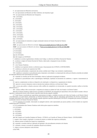 20
Código de Trânsito Brasileiro
V - um representante do Ministério do Exército;
VI - um representante do Ministério do Meio Ambiente e da Amazônia Legal;
VII - um representante do Ministério dos Transportes;
VIII - (VETADO)
IX - (VETADO)
X - (VETADO)
XI - (VETADO)
XII - (VETADO)
XIII - (VETADO)
XIV - (VETADO)
XV - (VETADO)
XVI - (VETADO)
XVII - (VETADO)
XVIII - (VETADO)
XIX - (VETADO)
XX - um representante do ministério ou órgão coordenador máximo do Sistema Nacional de Trânsito;
XXI - (VETADO)
XXII - um representante do Ministério da Saúde; (Inciso acrescentado pela Lei nº 9.602, de 21.1.1998)
XXIII - um representante do Ministério da Justiça. (Inciso acrescentado pela Lei nº 11.705, de 19.06.2008)
§ 1º (VETADO)
§ 2º (VETADO)
§ 3º (VETADO)
Art. 11. (VETADO)
Art. 12. Compete ao CONTRAN:
I - estabelecer as normas regulamentares referidas neste Código e as diretrizes da Política Nacional de Trânsito;
II - coordenar os órgãos do Sistema Nacional de Trânsito, objetivando a integração de suas atividades;
III - (VETADO)
IV - criar Câmaras Temáticas;
V - estabelecer seu regimento interno e as diretrizes para o funcionamento dos CETRAN e CONTRANDIFE;
VI - estabelecer as diretrizes do regimento das JARI;
VII - zelar pela uniformidade e cumprimento das normas contidas neste Código e nas resoluções complementares;
VIII - estabelecer e normatizar os procedimentos para a imposição, a arrecadação e a compensação das multas por infrações cometidas em unidade
da Federação diferente da do licenciamento do veículo;
IX - responder às consultas que lhe forem formuladas, relativas à aplicação da legislação de trânsito;
X - normatizar os procedimentos sobre a aprendizagem, habilitação, expedição de documentos de condutores, e registro e licenciamento de
veículos;
XI - aprovar, complementar ou alterar os dispositivos de sinalização e os dispositivos e equipamentos de trânsito;
XII - apreciar os recursos interpostos contra as decisões das instâncias inferiores, na forma deste Código;
XIII - avocar, para análise e soluções, processos sobre conﬂitos de competência ou circunscrição, ou, quando necessário, uniﬁcar as decisões
administrativas; e
XIV - dirimir conﬂitos sobre circunscrição e competência de trânsito no âmbito da União, dos Estados e do Distrito Federal.
Art. 13.As Câmaras Temáticas, órgãos técnicos vinculados ao CONTRAN, são integradas por especialistas e têm como objetivo estudar e oferecer
sugestões e embasamento técnico sobre assuntos especíﬁcos para decisões daquele colegiado.
§ 1º Cada Câmara é constituída por especialistas representantes de órgãos e entidades executivos da União, dos Estados, ou do Distrito Federal
e dos Municípios, em igual número, pertencentes ao Sistema Nacional de Trânsito, além de especialistas representantes dos diversos segmentos da
sociedade relacionados com o trânsito, todos indicados segundo regimento especíﬁco deﬁnido pelo CONTRAN e designados pelo ministro ou dirigente
coordenador máximo do Sistema Nacional de Trânsito.
§ 2º Os segmentos da sociedade, relacionados no parágrafo anterior, serão representados por pessoa jurídica e devem atender aos requisitos
estabelecidos pelo CONTRAN.
§ 3º Os coordenadores das Câmaras Temáticas serão eleitos pelos respectivos membros.
§ 4º (VETADO)
I - (VETADO)
II - (VETADO)
III - (VETADO)
IV - (VETADO)
Art. 14. Compete aos Conselhos Estaduais de Trânsito - CETRAN e ao Conselho de Trânsito do Distrito Federal - CONTRANDIFE:
I - cumprir e fazer cumprir a legislação e as normas de trânsito, no âmbito das respectivas atribuições;
II - elaborar normas no âmbito das respectivas competências;
III - responder a consultas relativas à aplicação da legislação e dos procedimentos normativos de trânsito;
IV - estimular e orientar a execução de campanhas educativas de trânsito;
V - julgar os recursos interpostos contra decisões:
a) das JARI;
 