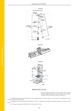 212
Resoluções do CONTRAN
RESOLUÇÕESDOCONTRAN
FIGURA 3
FIGURA 4
FIGURA 5
RESOLUÇÃO Nº 831/97
Revoga a Resolução CONTRAN nº 759/92, que trata sobre o registro,
licenciado, emplacamento dos veículos pertencentes aos orgãos da ad-
ministração Pública Federal direta, indireta e fundacional.
O CONSELHO NACIONAL DE TRÂNSITO, no uso da competência que lhe confere o artigo 5º, da Lei 5.108, de 21 de setembro de 1966, que
instituiu o Código Nacional de Trânsito;
Considerando o que consta do Processo DENATRAN nº 202/97, e a deliberação do Colegiado na Reunião Ordinária de 15 de abril de 1997,
resolve:
Art. 1º Revogar a Resolução CONTRAN 759, de 10 de fevereiro de 1992.
 