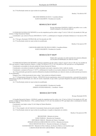 213
RESOLUÇÕESDOCONTRAN
Resoluções do CONTRAN
Art. 2º Esta Resolução entrará em vigor na data de sua publicação.
Brasília, 15 de abril de 1997.
ORLANDO MOREIRA DA SILVA - Conselheiro-Relator
KASUO SAKAMOTO - Presidente do Conselho
RESOLUÇÃO Nº 833/97
Revoga a Resolução CONTRAN nº 606/92, que proíbe o uso e a subs-
tituição da plaqueta e dá outras providências.
O CONSELHO NACIONAL DE TRÂNSITO, no uso da competência que lhe confere o artigo 5º, da Lei 5.108, de 21 de setembro de 1966, que
instituiu o Código Nacional de Trânsito;
Considerando o que consta do Processo DENATRAN nº 325/97, e a deliberação do Colegiado na Reunião Ordinária de 13 de maio de 1997,
resolve:
Art. 1º Revogar a Resolução CONTRAN 606, de 03 de dezembro de 1982.
Art. 2º Esta Resolução entrará em vigor na data de sua publicação.
Brasília, 23 de maio de 1997.
CARLOS EDUARDO CRUZ DE ZOUZA LEMOS - Conselheiro-Relator
KASUO SAKAMOTO - Presidente do Conselho
RESOLUÇÃO Nº 836/97
Dispõe sobre a gravação, em caráter opcional, dos caracteres alfanumé-
ricos da placa de identiﬁcação, nos vidros do veículo.
O CONSELHO NACIONAL DE TRÂNSITO, usando da competência que lhe confere o artigo 5º, inciso V, da Lei 5.108, de 21 de setembro de
1966, que instituiu o Código Nacional de Trânsito, e o artigo 9º do Decreto nº 62.127, de 16 de janeiro de 1968, que aprovou o seu Regulamento;
Considerando a necessidade de zelar pela unidade do Sistema Nacional de Trânsito;
Considerando a conveniência da adoção de medidas destinadas à prevenção e repressão ao furto e roubo de veículos;
Considerando o constante do Processo nº 143/97 e a deliberação do Conselho em sua reunião ordinária de 24 de junho de 1997, resolve:
Art. 1º Fica autorizada a gravação dos caracteres alfanuméricos da placa de identiﬁcação, nos vidros do veículo, em caráter opcional, por iniciativa
do seu proprietário.
Parágrafo Único. A falta da gravação de trata o artigo 1º não constitui em infração de trânsito.
Art. 2º O Departamento Nacional de Trânsito - DENATRAN deverá regulamentar, dentro de 60 (sessenta) dias, a gravação dos caracteres
alfanuméricos da placa de identiﬁcação, nos vidros do veículo, respeitando, no que couber, a gravação obrigatória do número de identiﬁcação do
veículo (VIN).
Art. 3º Esta Resolução entrará em vigor na data de sua publicação.
KASUO SAKAMOTO - Presidente do Conselho
GERSON ANTONIO ROMANEL - Conselheiro - Relator
RESOLUÇÃO Nº 03/98
Revoga a Resolução 825/96.
O Conselho Nacional de Trânsito - CONTRAN, usando da competência que lhe confere o Art. 12º da Lei 9.503 de 23 de setembro de 1997, que
instituiu o Código de Trânsito Brasileiro - CTB, e conforme Decreto nº 2.327, de 23 de setembro de 1997, que dispõe sobre a coordenação do Sistema
Nacional de Trânsito;
Considerando o que dispõe o artigo 314, do Código de Trânsito Brasileiro;
R E S O L V E:
Art. 1º. Fica revogado o selo de Controle de Licenciamento Anual, previsto pela resolução 825/96.
Art. 2º Esta Resolução entrará em vigor na data da sua publicação, revogadas as disposições em contrário.
Brasília, 23 de janeiro de 1998.
IRIS REZENDE - Ministério da Justiça
ELISEU PADILHA - Ministério dos Transportes
JOSÉ ISRAEL VARGAS - Ministério da Ciência e Tecnologia
ZENILDO GONZAGA ZOROASTRO DE LUCENA - Ministério do Exército
PAULO RENATO DE SOUZA - Ministério da Educação e do Desporto
GUSTAVO KRAUSE - Ministério do Meio Ambiente, dos Recursos Hídricos e da Amazônia Legal
CARLOS CÉSAR SILVA DE ALBUQUERQUE - Ministério da Saúde
 
