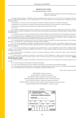 214
Resoluções do CONTRAN
RESOLUÇÕESDOCONTRAN
RESOLUÇÃO Nº 04/98
(com a alteração da Resolução nº 269/08)
Dispõe sobre o trânsito de veículos novos nacionais ou importados, antes
do registro e licenciamento.
O Conselho Nacional de Trânsito - CONTRAN, usando da competência que lhe confere o Art. 12 da Lei 9.503 de 23 de setembro de 1997, que
instituiu o Código de Trânsito Brasileiro - CTB, e conforme Decreto nº 2.327, de 23 de setembro de 1997, que dispõe sobre a coordenação do Sistema
Nacional de Trânsito;
Considerando que o veículo novo terá que ser registrado e licenciado no Município de domicílio ou residência do adquirente;
Considerando que o concessionário ou revendedor autorizado pela indústria fabricante do veículo, poderá ser o primeiro adquirente;
Considerando a conveniência de ordem econômica para o adquirente nos deslocamentos do veículo;
R E S O L V E:
Art. 1º. Permitir o transporte de cargas e pessoas em veículos novos, antes do registro e licenciamento, adquiridos por pessoas físicas e jurídicas,
por entidades públicas e privadas e os destinados aos concessionários para comercialização, desde que portem a “autorização especial” segundo o modelo
constante do anexo I.
§ 1º. A permissão estende-se aos veículos inacabados (chassis), do pátio do fabricante ou do concessionário até o local da indústria encarroçadora.
§ 2º. A “autorização especial” valida apenas para o deslocamento para o município de destino, será expedida para o veículo que portar os Equi-
pamentos Obrigatórios previstos pelo CONTRAN (adequado ao tipo de veículo), com base na Nota Fiscal de Compra e Venda; com validade de (15)
quinze dias transcorridos da data da emissão, prorrogável por igual período por motivo de força maior.
§ 3º. A autorização especial será impressa em (3) três vias, das quais, a primeira e a segunda serão coladas respectivamente, no vidro dianteiro
(pára-brisa), e no vidro traseiro, e a terceira arquivada na repartição de trânsito expedidora.
Art. 2º. Os veículos adquiridos por autônomos e por empresas que prestam transportes de cargas e de passageiros, poderão efetuar serviços
remunerados para os quais estão autorizados, atendida a legislação especíﬁca, as exigências dos poderes concedentes e das autoridades com jurisdição
sobre as vias públicas.
Art. 3º. Os veículos consignados aos concessionários, para comercialização, e os veículos adquiridos por pessoas físicas, entidades privadas
e públicas, a serem licenciados nas categorias “PARTICULAR e OFICIAL”, somente poderão transportar suas cargas e pessoas que tenham vínculo
empregatício com os mesmos.
Art. 4º. Antes do registro e licenciamento, o veículo novo, nacional ou importado que portar a nota ﬁscal de compra e venda ou documento
alfandegário poderá transitar:
I – do pátio da fábrica, da indústria encarroçadora ou concessionária e do Posto Alfandegário, ao órgão de trânsito do município de destino,
nos quinze dias consecutivos à data do carimbo de saída do veículo, constante da nota ﬁscal ou documento alfandegário correspondente; (redação
dada pela Resolução nº 269/08)
II – do pátio da fábrica, da indústria encarroçadora ou concessionária, ao local onde vai ser embarcado como carga, por qualquer meio de
transporte;
III – do local de descarga às concessionárias ou industrias encarroçadora;
IV – de um a outro estabelecimento da mesma montadora, encarroçadora ou concessionária ou pessoa jurídica interligada.
Art. 5º. Pela inobservância desta Resolução, ﬁca o condutor sujeito à penalidade constante do Artigo 230, inciso V, do Código de Trânsito Brasileiro.
Art. 6º. Esta Resolução entra em vigor na data de sua publicação, revogada a Resolução 612/83.
Brasília / DF, 23 de janeiro de 1998.
IRIS REZENDE - Ministério da Justiça
ELISEU PADILHA - Ministério dos Transportes
JOSÉ ISRAEL VARGAS - Ministério da Ciência e Tecnologia
ZENILDO GONZAGA ZOROASTRO DE LUCENA - Ministério do Exército
PAULO RENATO DE SOUZA - Ministério da Educação e do Desporto
GUSTAVO KRAUSE - Ministério do Meio Ambiente, dos Recursos Hídricos e da Amazônia Legal
CARLOS CÉSAR SILVA DE ALBUQUERQUE - Ministério da Saúde
ANEXO I
 