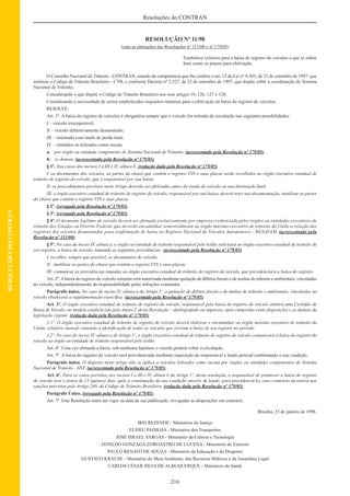 216
Resoluções do CONTRAN
RESOLUÇÕESDOCONTRAN
RESOLUÇÃO Nº 11/98
(com as alterações das Resoluções nº 113/00 e nº 179/05)
Estabelece critérios para a baixa de registro de veículos a que se refere
bem como os prazos para efetivação.
O Conselho Nacional de Trânsito - CONTRAN, usando da competência que lhe confere o art. 12 da Lei nº 9.503, de 23 de setembro de 1997, que
instituiu o Código de Trânsito Brasileiro - CTB, e conforme Decreto nº 2.327, de 23 de setembro de 1997, que dispõe sobre a coordenação do Sistema
Nacional de Trânsito;
Considerando o que dispõe o Código de Trânsito Brasileiro nos seus artigos 19, 126, 127 e 128;
Considerando a necessidade de serem estabelecidos requisitos mínimos para a efetivação da baixa do registro de veículos;
RESOLVE:
Art. 1º. A baixa do registro de veículos é obrigatória sempre que o veículo for retirado de circulação nas seguintes possibilidades:
I – veículo irrecuperável;
II – veículo deﬁnitivamente desmontado;
III – sinistrado com laudo de perda total;
IV – vendidos ou leiloados como sucata.
a. por órgão ou entidade componente do Sistema Nacional de Trânsito. (acrescentado pela Resolução nº 179/05)
b. os demais. (acrescentado pela Resolução nº 179/05)
§ 1º. Nos casos dos incisos I a III e IV, alínea b: (redação dada pela Resolução nº 179/05)
I. os documentos dos veículos, as partes do chassi que contêm o registro VIN e suas placas serão recolhidos ao órgão executivo estadual de
trânsito de registro do veículo, que é responsável por sua baixa;
II. os procedimentos previstos neste Artigo deverão ser efetivados antes da venda do veículo ou sua destinação ﬁnal;
III. o órgão executivo estadual de trânsito de registro do veículo, responsável por sua baixa, deverá reter sua documentação, inutilizar as partes
do chassi que contêm o registro VIN e suas placas.
§ 2º. (revogado pela Resolução nº 179/05)
§ 3º. (revogado pela Resolução nº 179/05)
§ 4º. O desmonte legítimo de veículo deverá ser efetuado exclusivamente por empresa credenciada pelos órgãos ou entidades executivos de
trânsito dos Estados ou Distrito Federal, que deverão encaminhar semestralmente ao órgão máximo executivo de trânsito da União a relação dos
registros dos veículos desmontados para conﬁrmação de baixa no Registro Nacional de Veículos Automotores - RENAVAM. (acrescentado pela
Resolução nº 113/00)
§ 5º. No caso do inciso IV, alínea a, o órgão ou entidade de trânsito responsável pelo leilão solicitará ao órgão executivo estadual de trânsito de
seu registro, a baixa do veículo, tomando as seguintes providências: (acrescentado pela Resolução nº 179/05)
I. recolher, sempre que possível, os documentos do veículo;
II. inutilizar as partes do chassi que contêm o registro VIN e suas placas;
III. comunicar as providências tomadas ao órgão executivo estadual de trânsito de registro do veículo, que providenciará a baixa do registro.
Art. 2º.Abaixa do registro do veículo somente será autorizada mediante quitação de débitos ﬁscais e de multas de trânsito e ambientais, vinculadas
ao veículo, independentemente da responsabilidade pelas infrações cometidas.
Parágrafo único. No caso do inciso IV, alínea a do Artigo 1º, a quitação de débitos ﬁscais e de multas de trânsito e ambientais, vinculadas ao
veículo obedecerá a regulamentação especíﬁca. (acrescentado pela Resolução nº 179/05)
Art. 3º. O órgão executivo estadual de trânsito de registro do veículo, responsável pela baixa do registro do veículo emitirá uma Certidão de
Baixa de Veículo, no modelo estabelecido pelo Anexo I, desta Resolução – datilografado ou impresso, após cumpridas estas disposições e as demais da
legislação vigente. (redação dada pela Resolução nº 179/05)
§ 1º. O órgão executivo estadual de trânsito de registro do veículo deverá elaborar e encaminhar ao órgão máximo executivo de trânsito da
União, relatório mensal contendo a identiﬁcação de todos os veículos que tiveram a baixa de seu registro no período.
§ 2º. No caso do inciso IV, alínea a do Artigo 1º, o órgão executivo estadual de trânsito de registro do veículo comunicará a baixa do registro do
veículo ao órgão ou entidade de trânsito responsável pelo leilão.
Art. 4º. Uma vez efetuada a baixa, sob nenhuma hipótese o veículo poderá voltar à circulação.
Art. 5º. A baixa do registro do veículo será providenciada mediante requisição do responsável e laudo pericial conﬁrmando a sua condição.
Parágrafo único. O disposto neste artigo não se aplica a veículos leiloados como sucata por órgãos ou entidades componentes do Sistema
Nacional de Trânsito - SNT. (acrescentado pela Resolução nº 179/05)
Art. 6º. Para os casos previstos nos incisos I a III e IV, alínea b do Artigo 1º, desta resolução, o responsável de promover a baixa do registro
de veículo terá o prazo de 15 (quinze) dias, após a constatação da sua condição através de laudo, para providenciá-la, caso contrário incorrerá nas
sanções previstas pelo Artigo 240, do Código de Trânsito Brasileiro. (redação dada pela Resolução nº 179/05)
Parágrafo Único. (revogado pela Resolução nº 179/05)
Art. 7º. Esta Resolução entra em vigor na data de sua publicação, revogadas as disposições em contrário.
Brasília, 23 de janeiro de 1998.
IRIS REZENDE - Ministério da Justiça
ELISEU PADILHA - Ministério dos Transportes
JOSÉ ISRAEL VARGAS - Ministério da Ciência e Tecnologia
ZENILDO GONZAGA ZOROASTRO DE LUCENA - Ministério do Exército
PAULO RENATO DE SOUZA - Ministério da Educação e do Desporto
GUSTAVO KRAUSE - Ministério do Meio Ambiente, dos Recursos Hídricos e da Amazônia Legal
CARLOS CÉSAR SILVA DE ALBUQUERQUE - Ministério da Saúde
 