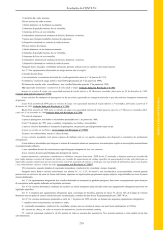 219
RESOLUÇÕESDOCONTRAN
Resoluções do CONTRAN
11) protetor das rodas traseiras.
VI) nos tratores de rodas e mistos:
1) faróis dianteiros, de luz branca ou amarela;
2) lanternas de posição traseiras, de cor vermelha;
3) lanternas de freio, de cor vermelha;
4) indicadores luminosos de mudança de direção, dianteiros e traseiros;
5) pneus que ofereçam condições mínimas de segurança;
6) dispositivo destinado ao controle de ruído do motor.
VII) nos tratores de esteiras:
1) faróis dianteiros, de luz branca ou amarela;
2) lanternas de posição traseiras, de cor vermelha;
3) lanternas de freio, de cor vermelha;
4) indicadores luminosos de mudança de direção, dianteiros e traseiros;
5) dispositivo destinado ao controle de ruído do motor.
Parágrafo único: Quando a visibilidade interna não permitir, utilizar-se-ão os espelhos retrovisores laterais.
Art. 2º. Dos equipamentos relacionados no artigo anterior, não se exigirá:
I) lavador de pára-brisa:
a) em automóveis e camionetas derivadas de veículos produzidos antes de 1º de janeiro de 1974;
b) utilitários, veículos de carga, ônibus e microônibus produzidos até 1º de janeiro de 1999;
II) lanterna de marcha à ré e retroreﬂetores, nos veículos fabricados antes de 1º de janeiro de 1990;
III) registrador instantâneo e inalterável de velocidade e tempo: (redação dada pela Resolução nº 87/99);
a) para os veículos de carga com capacidade máxima de tração inferior a 19 (dezenove) toneladas, fabricados até 31 de dezembro de 1990;
(redação dada pela Resolução nº 87/99)
b) nos veículos de transporte de passageiros ou de uso misto, registrados na categoria particular e que não realizem transporte remunerado
de pessoas;
c) até 30 de setembro de 1999, para os veículos de carga com capacidade máxima de tração inferior a 19 toneladas, fabricados a partir de 1o
de janeiro de 1991; (redação dada pela Resolução nº 87/99);
d) até 30 de setembro de 1999, para os veículos de carga com capacidade máxima de tração igual ou superior a 19 (dezenove) toneladas, fabri-
cados até 31 de dezembro de 1990 (redação dada pela Resolução nº 87/99);
IV) cinto de segurança:
a) para os passageiros, nos ônibus e microônibus produzidos até 1º de janeiro de 1999;
b) até 1º de janeiro de 1999, para o condutor e tripulantes, nos ônibus e microônibus;
c) para os veículos destinados ao transporte de passageiros, em percurso que seja permitido viajar em pé.
d) para os veículos de uso bélico. (acrescentado pela Resolução nº 279/08)
V) pneu e aro sobressalente, macaco e chave de roda:
a) nos veículos equipados com pneus capazes de trafegar sem ar, ou aqueles equipados com dispositivo automático de enchimento
emergencial;
b) nos ônibus e microônibus que integram o sistema de transporte urbano de passageiros, nos municípios, regiões e microregiões metropolitanas
ou conglomerados urbanos;
c) nos caminhões dotados de características especíﬁcas para transporte de lixo e de concreto;
d) nos veículos de carroçaria blindada para transporte de valores.
e) para automóveis, camionetas, caminhonetes e utilitários, com peso bruto total – PBT, de até 3,5 toneladas, a dispensa poderá ser reconhecida
pelo órgão máximo executivo de trânsito da União, por ocasião do requerimento do código especíﬁco de marca/modelo/versão, pelo fabricante ou
importador, quando comprovada que tal característica é inerente ao projeto do veículo, e desde que este seja dotado de alternativas para o uso do pneu
e aro sobressalentes, macaco e chave de roda. (acrescentado pela Resolução nº 259/07)
VI) velocímetro, naqueles dotados de registrador instantâneo e inalterável de velocidade e tempo, integrado.
Parágrafo único: Para os veículos relacionados nas alíneas “b”, “c”, e “d”, do inciso V, será reconhecida a excepcionalidade, somente quando
pertencerem ou estiverem na posse de ﬁrmas individuais, empresas ou organizações que possuam equipes próprias, especializadas em troca de pneus
ou aros daniﬁcados.
Art. 3º. Os equipamentos obrigatórios dos veículos destinados ao transporte de produtos perigosos, bem como os equipamentos para situações
de emergência serão aqueles indicados na legislação pertinente
Art. 4º. Os veículos destinados à condução de escolares ou outros transportes especializados terão seus equipamentos obrigatórios previstos em
legislação especíﬁca.
Art. 5º. A exigência dos equipamentos obrigatórios para a circulação de bicicletas, prevista no inciso VI, do art. 105, do Código de Trânsito
Brasileiro terá um prazo de cento e oitenta dias para sua adequação, contados da data de sua Regulamentação pelo CONTRAN.
Art. 6º. Os veículos automotores produzidos a partir de 1º de janeiro de 1999, deverão ser dotados dos seguintes equipamentos obrigatórios:
I - espelhos retrovisores externos, em ambos os lados;
II - registrador instantâneo e inalterável de velocidade e tempo, para os veículos de carga, com peso bruto total superior a 4536 kg;
III - encosto de cabeça, em todos os assentos dos automóveis, exceto nos assentos centrais;
IV - cinto de segurança graduável e de três pontos em todos os assentos dos automóveis. Nos assentos centrais, o cinto poderá ser do tipo
sub-abdominal;
 