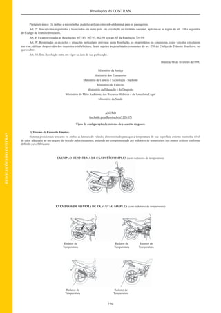 220
Resoluções do CONTRAN
RESOLUÇÕESDOCONTRAN
Parágrafo único: Os ônibus e microônibus poderão utilizar cinto sub-abdominal para os passageiros.
Art. 7º. Aos veículos registrados e licenciados em outro país, em circulação no território nacional, aplicam-se as regras do art. 118 e seguintes
do Código de Trânsito Brasileiro.
Art. 8º Ficam revogadas as Resoluções 657/85, 767/93, 002/98 e o art. 65 da Resolução 734/89.
Art. 9º. Respeitadas as exceções e situações particulares previstas nesta Resolução, os proprietários ou condutores, cujos veículos circularem
nas vias públicas desprovidos dos requisitos estabelecidos, ﬁcam sujeitos às penalidades constantes do art. 230 do Código de Trânsito Brasileiro, no
que couber.
Art. 10. Esta Resolução entra em vigor na data de sua publicação.
Brasília, 06 de fevereiro de1998.
Ministério da Justiça
Ministério dos Transportes
Ministério da Ciência e Tecnologia - Suplente
Ministério do Exército
Ministério da Educação e do Desporto
Ministério do Meio Ambiente, dos Recursos Hídricos e da Amazônia Legal
Ministério da Saúde
ANEXO
(incluído pela Resolução nº 228/07)
Tipos de conﬁguração do sistema de exaustão de gases:
1) Sistema de Exaustão Simples:
Sistema posicionado em uma ou ambas as laterais do veículo, dimensionado para que a temperatura de sua superfície externa mantenha nível
de calor adequado ao uso seguro do veículo pelos ocupantes, podendo ser complementado por redutores de temperatura nos pontos críticos conforme
deﬁnido pelo fabricante.
EXEMPLO DE SISTEMA DE EXAUSTÃO SIMPLES (sem redutores de temperatura)
EXEMPLOS DE SISTEMA DE EXAUSTÃO SIMPLES (com redutores de temperatura)
Redutor de Redutor de Redutor de
Temperatura Temperatura Temperatura
Redutor de Redutor de
Temperatura Temperatura
 
