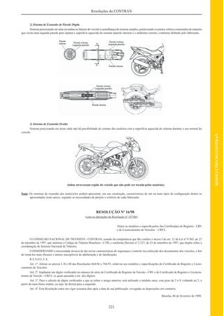 221
RESOLUÇÕESDOCONTRAN
Resoluções do CONTRAN
2) Sistema de Exaustão de Parede Dupla
Sistema posicionado em uma ou ambas as laterais do veículo à semelhança do sistema simples, porém tendo os pontos críticos construídos de maneira
que exista uma segunda parede para separar a superfície aquecida do sistema (parede interna) e o ambiente externo, conforme deﬁnido pelo fabricante.
3) Sistema de Exaustão Oculto
Sistema posicionado em áreas onde não há possibilidade de contato dos usuários com a superfície aquecida do sistema durante o uso normal do
veículo.
(tubos atravessam região do veículo que não pode ser tocada pelos usuários)
Nota: Os sistemas de exaustão dos motociclos podem apresentar, em sua construção, características de um ou mais tipos de conﬁguração dentre os
apresentados neste anexo, segundo as necessidades de projeto e critérios de cada fabricante.
RESOLUÇÃO Nº 16/98
(com as alterações da Resolução nº 187/06)
Altera os modelos e especiﬁcações dos Certiﬁcados de Registro– CRV
e de Licenciamento de Veículos – CRVL.
O CONSELHO NACIONAL DE TRÂNSITO - CONTRAN, usando da competência que lhe confere o inciso I do art. 12 da Lei nº 9.503, de 23
de setembro de 1997, que instituiu o Código de Trânsito Brasileiro - CTB, e conforme Decreto nº 2.327, de 23 de setembro de 1997, que dispõe sobre a
coordenação do Sistema Nacional de Trânsito;
CONSIDERANDO a necessidade técnica de dar novas características de segurança e controle na confecção dos documentos dos veículos, a ﬁm
de torná-los mais eﬁcazes e menos susceptíveis de adulteração e de falsiﬁcação;
R E S O L V E:
Art. 1º. Alterar os anexos I, II e III das Resoluções 664/86 e 766/93, relativas aos modelos e especiﬁcações do Certiﬁcado de Registro e Licen-
ciamento de Veículos.
Art. 2º. Implantar um dígito veriﬁcador no número de série do Certiﬁcado de Registro de Veículo - CRV e do Certiﬁcado de Registro e Licencia-
mento de Veículo - CRLV, os quais passarão a ter dez dígitos.
Art. 3º. Para o cálculo do dígito veriﬁcador a que se refere o artigo anterior, será utilizado o módulo onze, com peso de 2 a 9, voltando ao 2, a
partir da mais baixa ordem, ou seja, da direita para a esquerda.
Art. 4º. Esta Resolução entra em vigor sessenta dias após a data de sua publicação, revogadas as disposições em contrário.
Brasília, 06 de fevereiro de 1998.
 