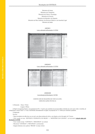 222
Resoluções do CONTRAN
RESOLUÇÕESDOCONTRAN
Ministério da Justiça
Ministério dos Transportes
Ministério da Ciência e Tecnologia
Ministério do Exército
Ministério da Educação e do Desporto
Ministério do Meio Ambiente, dos Recursos Hídricos e da Amazônia Legal
Ministério da Saúde
ANEXO I
(com a alteração da Resolução nº 187/06)
ANEXO II
(com a alteração da Resolução nº 187/06)
ANEXO III
(com alteração da Resolução nº 187/06)
CERTIFICADO DE REGISTRO DE VEÍCULO (CRV)
ESPECIFICAÇÕES TÉCNICAS
1) Dimensão: Altura: 152mm
Largura: 109mm
2) Papel: de segurança branco, com gramatura de 94 +/- 4 g/m2, que contenha em sua massa ﬁbras coloridas nas cores azul, verde e vermelha, de
comprimento variável entre 3 e 5 mm e distribuídas alternadamente no papel, na proporção de 5 a 7 ﬁbras por centímetro quadrado.
3) Impressão
Anverso:
- Tarja (cercadura) em talho doce na cor azul, com altura mínima do relevo, em relação ao nível do papel, de 25 micra;
- Texto vazado na tarja “REPÚBLICA FEDERATIVA DO BRASIL” e “MINISTÉRIO DAS CIDADES”, na horizontal; (redação dada pela
Resolução nº 187/06)
- Texto vazado na tarja “CONTRAN” e “DENATRAN”, na vertical;
- Microtexto “CONTRAN” e “DENATRAN”, na horizontal;
- Imagem fantasma com a palavra “BRASIL” na tarja vertical;
 