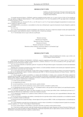 225
RESOLUÇÕESDOCONTRAN
Resoluções do CONTRAN
RESOLUÇÃO Nº 22/98
Estabelece, para efeito da ﬁscalização, forma para comprovação do exame
de inspeção veicular a qual se refere o art. 124, c.c. art. 230, inciso I do
Código de Trânsito Brasileiro.
O Conselho Nacional de Trânsito - CONTRAN, usando da competência que lhe confere o art. 12, inciso I, da Lei nº 9.503, de 23 de setembro de
1997, que instituiu o Código de Trânsito Brasileiro - CTB, e conforme Decreto nº 2.327, de 23 de setembro de 1997, que dispõe sobre a coordenação
do Sistema Nacional de Trânsito;
CONSIDERANDO o art. 124, inciso IV e XI, c.c. art. 230, inciso I e o art.131, § 3º que tratam da obrigação do proprietário do veículo de com-
provar a inspeção de segurança veicular;
CONSIDERANDO a conveniência e a necessidade de se fazer uma veriﬁcação ágil e segura dos documentos de porte obrigatório, quando da
inspeção veicular;
R E S O L V E:
Art. 1º. Para efeito da ﬁscalização, o selo de uso obrigatório, que consta do art. 230, inciso I, comprovará a inspeção veicular, após regulamentação
da referida inspeção, a qual estabelecerá, inclusive, a forma desse selo e o local de sua colocação.
Art. 2º. Esta Resolução entra em vigor na data da sua publicação.
Brasília, 17 de fevereiro de 1998.
Ministério da Justiça
Ministério dos Transportes
Ministério da Ciência e Tecnologia
Ministério do Exército
Ministério da Educação e do Desporto
Ministério do Meio Ambiente, dos Recursos Hídricos e da Amazônia Legal
Ministério da Saúde
RESOLUÇÃO Nº 24/98
Estabelece o critério de identiﬁcação de veículos, a que se refere o art.
114 do Código de Trânsito Brasileiro.
O CONSELHO NACIONAL DE TRÂNSITO - CONTRAN, usando da competência que lhe confere o art. 12, inciso I, da Lei n.º 9.503, de 23
de setembro de 1997, que instituiu o Código de Trânsito Brasileiro e, conforme o Decreto n.º 2.327, de 23 de setembro de 1997, que dispõe sobre a
coordenação do Sistema Nacional de Trânsito, resolve:
Art. 1º Os veículos produzidos ou importados a partir de 1º de janeiro de 1999, para obterem registro e licenciamento, deverão estar identiﬁcados
na forma desta Resolução.
Parágrafo único. Excetuam-se do disposto neste artigo os tratores, os veículos protótipos utilizados exclusivamente para competições esportivas
e as viaturas militares operacionais das Forças Armadas.
Art. 2º A gravação do número de identiﬁcação veicular (VIN) no chassi ou monobloco, deverá ser feita, no mínimo, em um ponto de localização,
de acordo com as especiﬁcações vigentes e formatos estabelecidos pela NBR 3 nº 6066 da Associação Brasileira de Normas Técnicas - ABNT, em
profundidade mínima de 0,2 mm.
§ 1º Além da gravação no chassi ou monobloco, os veículos serão identiﬁcados, no mínimo, com os caracteres VIS (número seqüencial de
produção) previsto na NBR 3 nº 6066, podendo ser, a critério do fabricante, por gravação, na profundidade mínima de 0,2 mm, quando em chapas ou
plaqueta colada, soldada ou rebitada, destrutível quando de sua remoção, ou ainda por etiqueta autocolante e também destrutível no caso de tentativa de
sua remoção, nos seguintes compartimentos e componentes:
I - na coluna da porta dianteira lateral direita;
II - no compartimento do motor;
III - em um dos pára-brisas e em um dos vidros traseiros, quando existentes;
IV - em pelo menos dois vidros de cada lado do veículo, quando existentes, excetuados os quebra-ventos.
§ 2º As identiﬁcações previstas nos incisos “III” e “IV” do parágrafo anterior, serão gravadas de forma indelével, sem especiﬁcação de profun-
didade e, se adulterados, devem acusar sinais de alteração.
§ 3º Os veículos inacabados (sem cabina, com cabina incompleta, tais como os chassis para ônibus), terão as identiﬁcações previstas no § 1º,
implantadas pelo fabricante que complementar o veículo com a respectiva carroçaria.
§ 4º As identiﬁcações, referidas no § 2º, poderão ser feitas na fábrica do veículo ou em outro local, sob a responsabilidade do fabricante, antes
de sua venda ao consumidor.
§ 5º No caso de chassi ou monobloco não metálico, a numeração deverá ser gravada em placa metálica incorporada ou a ser moldada no material
do chassi ou monobloco, durante sua fabricação.
§ 6º Para ﬁns do previsto no caput deste artigo, o décimo dígito do VIN, previsto na NBR 3 nº 6066, será obrigatoriamente o da identiﬁcação do
modelo do veículo.
Art. 3º Será obrigatória a gravação do ano de fabricação do veículo no chassi ou monobloco ou em plaqueta destrutível quando de sua remoção,
conforme estabelece o § 1° do art. 114 do Código de Trânsito Brasileiro.
Art. 4º Nos veículos reboques e semi-reboques, as gravações serão feitas, no mínimo, em dois pontos do chassi.
Art. 5º Para ﬁns de controle reservado e apoio das vistorias periciais procedidas pelos órgãos integrantes do Sistema Nacional de Trânsito e por
órgãos policiais, por ocasião do pedido de código do RENAVAM, os fabricantes depositarão junto ao órgão máximo executivo de trânsito da União as
identiﬁcações e localização das gravações, segundo os modelos básicos.
 