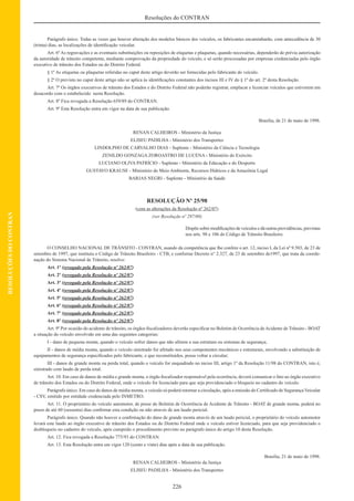 226
Resoluções do CONTRAN
RESOLUÇÕESDOCONTRAN
Parágrafo único. Todas as vezes que houver alteração dos modelos básicos dos veículos, os fabricantes encaminharão, com antecedência de 30
(trinta) dias, as localizações de identiﬁcação veicular.
Art. 6º As regravações e as eventuais substituições ou reposições de etiquetas e plaquetas, quando necessárias, dependerão de prévia autorização
da autoridade de trânsito competente, mediante comprovação da propriedade do veículo, e só serão processadas por empresas credenciadas pelo órgão
executivo de trânsito dos Estados ou do Distrito Federal.
§ 1º As etiquetas ou plaquetas referidas no caput deste artigo deverão ser fornecidas pelo fabricante do veículo.
§ 2º O previsto no caput deste artigo não se aplica às identiﬁcações constantes dos incisos III e IV do § 1º do art. 2º desta Resolução.
Art. 7º Os órgãos executivos de trânsito dos Estados e do Distrito Federal não poderão registrar, emplacar e licenciar veículos que estiverem em
desacordo com o estabelecido nesta Resolução.
Art. 8º Fica revogada a Resolução 659/89 do CONTRAN.
Art. 9º Esta Resolução entra em vigor na data de sua publicação.
Brasília, de 21 de maio de 1998.
RENAN CALHEIROS - Ministério da Justiça
ELISEU PADILHA - Ministério dos Transportes
LINDOLPHO DE CARVALHO DIAS - Suplente - Ministério da Ciência e Tecnologia
ZENILDO GONZAGA ZOROASTRO DE LUCENA - Ministério do Exército
LUCIANO OLIVA PATRÍCIO - Suplente - Ministério da Educação e do Desporto
GUSTAVO KRAUSE - Ministério do Meio Ambiente, Recursos Hídricos e da Amazônia Legal
BARJAS NEGRI - Suplente - Ministério da Saúde
RESOLUÇÃO Nº 25/98
(com as alterações da Resolução nº 262/07)
(ver Resolução nº 297/08)
Dispõe sobre modiﬁcações de veículos e dá outras providências, previstas
nos arts. 98 e 106 do Código de Trânsito Brasileiro.
O CONSELHO NACIONAL DE TRÂNSITO - CONTRAN, usando da competência que lhe confere o art. 12, inciso I, da Lei nº 9.503, de 23 de
setembro de 1997, que instituiu o Código de Trânsito Brasileiro - CTB, e conforme Decreto n° 2.327, de 23 de setembro de1997, que trata da coorde-
nação do Sistema Nacional de Trânsito, resolve:
Art. 1º (revogado pela Resolução nº 262/07)
Art. 2º (revogado pela Resolução nº 262/07)
Art. 3º (revogado pela Resolução nº 262/07)
Art. 4º (revogado pela Resolução nº 262/07)
Art. 5º (revogado pela Resolução nº 262/07)
Art. 6º (revogado pela Resolução nº 262/07)
Art. 7º (revogado pela Resolução nº 262/07)
Art. 8º (revogado pela Resolução nº 262/07)
Art. 9º Por ocasião do acidente de trânsito, os órgãos ﬁscalizadores deverão especiﬁcar no Boletim de Ocorrência deAcidente de Trânsito - BOAT
a situação do veículo envolvido em uma das seguintes categorias:
I - dano de pequena monta, quando o veículo sofrer danos que não afetem a sua estrutura ou sistemas de segurança;
II - danos de média monta, quando o veículo sinistrado for afetado nos seus componentes mecânicos e estruturais, envolvendo a substituição de
equipamentos de segurança especiﬁcados pelo fabricante, e que reconstituídos, possa voltar a circular;
III - danos de grande monta ou perda total, quando o veículo for enquadrado no inciso III, artigo 1º da Resolução 11/98 do CONTRAN, isto é,
sinistrado com laudo de perda total.
Art. 10. Em caso de danos de média e grande monta, o órgão ﬁscalizador responsável pela ocorrência, deverá comunicar o fato ao órgão executivo
de trânsito dos Estados ou do Distrito Federal, onde o veículo for licenciado para que seja providenciado o bloqueio no cadastro do veículo.
Parágrafo único. Em caso de danos de média monta, o veículo só poderá retornar a circulação, após a emissão do Certiﬁcado de Segurança Veicular
- CSV, emitido por entidade credenciada pelo INMETRO.
Art. 11. O proprietário do veículo automotor, de posse do Boletim de Ocorrência de Acidente de Trânsito - BOAT de grande monta, poderá no
prazo de até 60 (sessenta) dias conﬁrmar esta condição ou não através de um laudo pericial.
Parágrafo único. Quando não houver a conﬁrmação do dano de grande monta através de um laudo pericial, o proprietário do veículo automotor
levará este laudo ao órgão executivo de trânsito dos Estados ou do Distrito Federal onde o veículo estiver licenciado, para que seja providenciado o
desbloqueio no cadastro do veículo, após cumprido o procedimento previsto no parágrafo único do artigo 10 desta Resolução.
Art. 12. Fica revogada a Resolução 775/93 do CONTRAN.
Art. 13. Esta Resolução entra em vigor 120 (cento e vinte) dias após a data de sua publicação.
Brasília, 21 de maio de 1998.
RENAN CALHEIROS - Ministério da Justiça
ELISEU PADILHA - Ministério dos Transportes
 