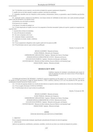 237
RESOLUÇÕESDOCONTRAN
Resoluções do CONTRAN
Art. 1º As bicicletas com aro superior a vinte deverão ser dotadas dos seguintes equipamentos obrigatórios:
I - espelho retrovisor do lado esquerdo, acoplado ao guidom e sem haste de sustentação;
II - campainha, entendido como tal o dispositivo sonoro mecânico, eletromecânico, elétrico, ou pneumático, capaz de identiﬁcar uma bicicleta
em movimento;
III - sinalização noturna, composta de retroreﬂetores, com alcance mínimo de visibilidade de trinta metros, com a parte prismática protegida
contra a ação das intempéries, nos seguintes locais:
a) na dianteira, nas cores branca ou amarela;
b) na traseira na cor vermelha;
c) nas laterais e nos pedais de qualquer cor.
Art. 2º Estão dispensadas do espelho retrovisor e da campainha as bicicletas destinadas à prática de esportes, quando em competição dos
seguintes tipos:
I - mountain bike (ciclismo de montanha);
II - down hill (descida de montanha);
III - free style (competição estilo livre);
IV - competição olímpica e panamericana;
V - competição em avenida, estrada e velódromo;
VI - outros.
Art. 3º Esses equipamentos obrigatórios serão exigidos a partir de 01 de janeiro de 2000.
Art. 4º Esta Resolução entra em vigor na data de sua publicação.
Brasília, 21 de maio de 1998.
RENAN CALHEIROS - Ministério da Justiça
ELISEU PADILHA - Ministério dos Transportes
LINDOLPHO DE CARVALHO DIAS - Suplente - Ministério da Ciência e Tecnologia
ZENILDO GONZAGA ZOROASTRO DE LUCENA - Ministério do Exército
LUCIANO OLIVA PATRÍCIO - Suplente - Ministério da Educação e do Desporto
GUSTAVO KRAUSE - Ministério do Meio Ambiente, Recursos Hídricos e da Amazônia Legal
BARJAS NEGRI - Suplente - Ministério da Saúde
RESOLUÇÃO Nº 48/98
Estabelece requisitos de instalação e procedimentos para ensaios de
cintos de segurança de acordo com o inciso I do art. 105 do Código de
Trânsito Brasileiro.
O CONSELHO NACIONAL DE TRÂNSITO - CONTRAN, usando da competência que lhe confere o art. 12, inciso I, da Lei nº 9.503, de 23
de setembro de 1997, que instituiu o Código de Trânsito Brasileiro - CTB, e conforme o Decreto nº 2.327, de 23 de setembro de 1997, que trata da
coordenação do Sistema Nacional de Trânsito, resolve:
Art. 1° Os cintos de segurança aﬁxados nos veículos deverão observar os requisitos mínimos estabelecidos no Anexo único desta Resolução.
Art. 2º Fica revogada a Resolução nº 658/85 do CONTRAN.
Art. 3° Esta Resolução entra em vigor na data de sua publicação.
Brasília, 21 de maio de 1998.
RENAN CALHEIROS - Ministério da Justiça
ELISEU PADILHA - Ministério dos Transportes
LINDOLPHO DE CARVALHO DIAS - Suplente - Ministério da Ciência e Tecnologia
ZENILDO GONZAGA ZOROASTRO DE LUCENA - Ministério do Exército
LUCIANO OLIVA PATRÍCIO - Suplente - Ministério da Educação e do Desporto
GUSTAVO KRAUSE - Ministério do Meio Ambiente, Recursos Hídricos e da Amazônia Legal
BARJAS NEGRI - Suplente - Ministério da Saúde
ANEXO
CINTO DE SEGURANÇA EM VEÍCULOS AUTOMOTORES
1 – OBJETIVO
Fixar os requisitos mínimos para instalação, especiﬁcação e procedimentos de ensaios de cintos de segurança.
2 – APLICAÇÃO
Aplica-se aos automóveis, caminhonetes, camionetas, caminhões, veículos de uso misto e aos veículos de transporte de escolares.
 