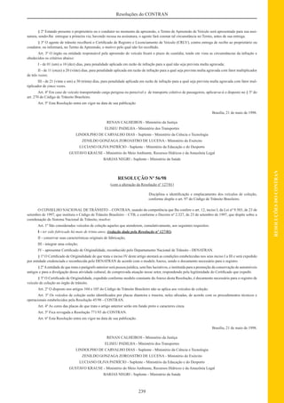 239
RESOLUÇÕESDOCONTRAN
Resoluções do CONTRAN
§ 2º Estando presente o proprietário ou o condutor no momento da apreensão, o Termo de Apreensão de Veículo será apresentado para sua assi-
natura, sendo-lhe entregue a primeira via; havendo recusa na assinatura, o agente fará constar tal circunstância no Termo, antes de sua entrega.
§ 3º O agente de trânsito recolherá o Certiﬁcado de Registro e Licenciamento de Veículo (CRLV), contra entrega de recibo ao proprietário ou
condutor, ou informará, no Termo de Apreensão, o motivo pelo qual não foi recolhido.
Art. 3º O órgão ou entidade responsável pela apreensão do veículo ﬁxará o prazo de custódia, tendo em vista as circunstâncias da infração e
obedecidos os critérios abaixo:
I - de 01 (um) a 10 (dez) dias, para penalidade aplicada em razão de infração para a qual não seja prevista multa agravada;
II - de 11 (onze) a 20 (vinte) dias, para penalidade aplicada em razão de infração para a qual seja prevista multa agravada com fator multiplicador
de três vezes;
III - de 21 (vinte e um) a 30 (trinta) dias, para penalidade aplicada em razão de infração para a qual seja prevista multa agravada com fator mul-
tiplicador de cinco vezes.
Art. 4º Em caso de veículo transportando carga perigosa ou perecível e de transporte coletivo de passageiros, aplicar-se-á o disposto no § 5º do
art. 270 do Código de Trânsito Brasileiro.
Art. 5º Esta Resolução entra em vigor na data de sua publicação
Brasília, 21 de maio de 1998.
RENAN CALHEIROS - Ministério da Justiça
ELISEU PADILHA - Ministério dos Transportes
LINDOLPHO DE CARVALHO DIAS - Suplente - Ministério da Ciência e Tecnologia
ZENILDO GONZAGA ZOROASTRO DE LUCENA - Ministério do Exército
LUCIANO OLIVA PATRÍCIO - Suplente - Ministério da Educação e do Desporto
GUSTAVO KRAUSE - Ministério do Meio Ambiente, Recursos Hídricos e da Amazônia Legal
BARJAS NEGRI - Suplente - Ministério da Saúde
RESOLUÇÃO Nº 56/98
(com a alteração da Resolução nº 127/01)
Disciplina a identiﬁcação e emplacamento dos veículos de coleção,
conforme dispõe o art. 97 do Código de Trânsito Brasileiro.
O CONSELHO NACIONAL DE TRÂNSITO – CONTRAN, usando da competência que lhe confere o art. 12, inciso I, da Lei nº 9.503, de 23 de
setembro de 1997, que instituiu o Código de Trânsito Brasileiro – CTB, e conforme o Decreto nº 2.327, de 23 de setembro de 1997, que dispõe sobre a
coordenação do Sistema Nacional de Trânsito, resolve:
Art. 1º São considerados veículos de coleção aqueles que atenderem, cumulativamente, aos seguintes requisitos:
I - ter sido fabricado há mais de trinta anos; (redação dada pela Resolução nº 127/01)
II - conservar suas características originais de fabricação;
III - integrar uma coleção;
IV - apresentar Certiﬁcado de Originalidade, reconhecido pelo Departamento Nacional de Trânsito - DENATRAN.
§ 1º O Certiﬁcado de Originalidade de que trata o inciso IV deste artigo atestará as condições estabelecidas nos seus inciso I a III e será expedido
por entidade credenciada e reconhecida pelo DENATRAN de acordo com o modelo Anexo, sendo o documento necessário para o registro.
§ 2ºAentidade de que trata o parágrafo anterior será pessoa jurídica, sem ﬁns lucrativos, e instituída para a promoção da conservação de automóveis
antigos e para a divulgação dessa atividade cultural, de comprovada atuação nesse setor, respondendo pela legitimidade do Certiﬁcado que expedir.
§ 3º O Certiﬁcado de Originalidade, expedido conforme modelo constante do Anexo desta Resolução, é documento necessário para o registro de
veículo de coleção no órgão de trânsito.
Art. 2º O disposto nos artigos 104 e 105 do Código de Trânsito Brasileiro não se aplica aos veículos de coleção.
Art. 3º Os veículos de coleção serão identiﬁcados por placas dianteira e traseira, neles aﬁxadas, de acordo com os procedimentos técnicos e
operacionais estabelecidos pela Resolução 45/98 - CONTRAN.
Art. 4º As cores das placas de que trata o artigo anterior serão em fundo preto e caracteres cinza.
Art. 5º Fica revogada a Resolução 771/93 do CONTRAN.
Art. 6º Esta Resolução entra em vigor na data de sua publicação.
Brasília, 21 de maio de 1998.
RENAN CALHEIROS - Ministério da Justiça
ELISEU PADILHA - Ministério dos Transportes
LINDOLPHO DE CARVALHO DIAS - Suplente - Ministério da Ciência e Tecnologia
ZENILDO GONZAGA ZOROASTRO DE LUCENA - Ministério do Exército
LUCIANO OLIVA PATRÍCIO - Suplente - Ministério da Educação e do Desporto
GUSTAVO KRAUSE - Ministério do Meio Ambiente, Recursos Hídricos e da Amazônia Legal
BARJAS NEGRI - Suplente - Ministério da Saúde
 