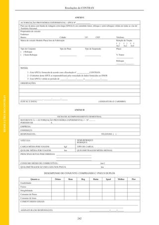 242
Resoluções do CONTRAN
RESOLUÇÕESDOCONTRAN
ANEXO I
AUTORIZAÇÃO PROVISÓRIA EXPERIMENTAL - APEX Nº _____________
Para uso de pneu com banda de rodagem extra-larga (SINGLE) em caminhão trator, reboque e semi-reboques válida em todas as vias do
Território Nacional.
Proprietário do veículo:
Endereço:
Bairro: Cidade: UF: CEP: Telefone:
Marca do veículo Modelo Placa/Ano de Fabricação Relação de Tração
( ) ( ) ( )
4x2 6x2 6x4
Tipo do Conjunto Tipo do Pneu Tipo de Suspensão Placa:
( ) Reboque
( ) Semi-Reboque ________________ _______________ V. Trator:
________________
Reboque
________/________
NOTAS:
1 - Esta APEX é fornecida de acordo com a Resolução nº ____________CONTRAN.
2 - O detentor desta APEX se responsabilizará pela veracidade de dados fornecidos ao DNER.
3 - Esta APEX é válida no período de ______/________/______ a ______/________/______
OBSERVAÇÕES:
_____________________, _______/________/______
(LOCAL E DATA) (ASSINATURA E CARIMBO)
ANEXO II
FICHA DE ACOMPANHAMENTO SEMESTRAL
REFERENTE À <<AUTORIZAÇÃO PROVISÓRIA EXPERIMENTAL>> Nº ...........
PERÍODO DE A
EMPRESA:
ENDEREÇO:
RESPONSÁVEL: TELEFONE: ( )
VEÍCULO: SEMI-REBOQUE:
REBOQUE:
CARGA MÉDIA POR VIAGEM: kgf TIPO DE CARGA:
QUILOM. MÉDIA POR VIAGEM: km QUILOMETRAGEM MÉDIA MENSAL
PRINCIPAIS ROTAS PERCORRIDAS: _________________________________
_________________________________
_________________________________
CONSUMO MÉDIO DE COMBUSTÍVEL: km/1
QUILOMETRAGEM ACUMULADA NOS PNEUS: km
DESEMPENHO DE CONJUNTO: COMPRANDO C/ PNEUS DUPLOS
Quanto a: Ótimo Bom Reg Ruim Igual Melhor Pior
Estabilidade:
Freios:
Dirigibilidade:
Consumo de Pneus
Consumo de lonas
COMENTÁRIOS GERAIS:
______________________________________________________________________________________________________________
________________________________________________________________________________________________
ASSINATURA DO RESPONSÁVEL ___________________/______/______
 
