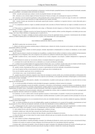 24
Código de Trânsito Brasileiro
XVII - registrar e licenciar, na forma da legislação, ciclomotores, veículos de tração e propulsão humana e de tração animal, ﬁscalizando, autuando,
aplicando penalidades e arrecadando multas decorrentes de infrações;
XVIII - conceder autorização para conduzir veículos de propulsão humana e de tração animal;
XIX - articular-se com os demais órgãos do Sistema Nacional de Trânsito no Estado, sob coordenação do respectivo CETRAN;
XX - ﬁscalizar o nível de emissão de poluentes e ruído produzidos pelos veículos automotores ou pela sua carga, de acordo com o estabelecido
no art. 66, além de dar apoio às ações especíﬁcas de órgão ambiental local, quando solicitado;
XXI - vistoriar veículos que necessitem de autorização especial para transitar e estabelecer os requisitos técnicos a serem observados para a
circulação desses veículos.
§ 1º As competências relativas a órgão ou entidade municipal serão exercidas no Distrito Federal por seu órgão ou entidade executivos de
trânsito.
§ 2º Para exercer as competências estabelecidas neste artigo, os Municípios deverão integrar-se ao Sistema Nacional de Trânsito, conforme
previsto no art. 333 deste Código.
Art. 25. Os órgãos e entidades executivos do Sistema Nacional de Trânsito poderão celebrar convênio delegando as atividades previstas neste
Código, com vistas à maior eﬁciência e à segurança para os usuários da via.
Parágrafo único. Os órgãos e entidades de trânsito poderão prestar serviços de capacitação técnica, assessoria e monitoramento das atividades
relativas ao trânsito durante prazo a ser estabelecido entre as partes, com ressarcimento dos custos apropriados.
CAPÍTULO III
DAS NORMAS GERAIS DE CIRCULAÇÃO E CONDUTA
Art. 26. Os usuários das vias terrestres devem:
I - abster-se de todo ato que possa constituir perigo ou obstáculo para o trânsito de veículos, de pessoas ou de animais, ou ainda causar danos a
propriedades públicas ou privadas;
II - abster-se de obstruir o trânsito ou torná-lo perigoso, atirando, depositando ou abandonando na via objetos ou substâncias, ou nela criando
qualquer outro obstáculo.
Art. 27.Antes de colocar o veículo em circulação nas vias públicas, o condutor deverá veriﬁcar a existência e as boas condições de funcionamento
dos equipamentos de uso obrigatório, bem como assegurar-se da existência de combustível suﬁciente para chegar ao local de destino.
Art. 28. O condutor deverá, a todo momento, ter domínio de seu veículo, dirigindo-o com atenção e cuidados indispensáveis à segurança do
trânsito.
Art. 29. O trânsito de veículos nas vias terrestres abertas à circulação obedecerá às seguintes normas:
I - a circulação far-se-á pelo lado direito da via, admitindo-se as exceções devidamente sinalizadas;
II - o condutor deverá guardar distância de segurança lateral e frontal entre o seu e os demais veículos, bem como em relação ao bordo da pista,
considerando-se, no momento, a velocidade e as condições do local, da circulação, do veículo e as condições climáticas;
III - quando veículos, transitando por ﬂuxos que se cruzem, se aproximarem de local não sinalizado, terá preferência de passagem:
a) no caso de apenas um ﬂuxo ser proveniente de rodovia, aquele que estiver circulando por ela;
b) no caso de rotatória, aquele que estiver circulando por ela;
c) nos demais casos, o que vier pela direita do condutor;
IV - quando uma pista de rolamento comportar várias faixas de circulação no mesmo sentido, são as da direita destinadas ao deslocamento dos
veículos mais lentos e de maior porte, quando não houver faixa especial a eles destinada, e as da esquerda, destinadas à ultrapassagem e ao deslocamento
dos veículos de maior velocidade;
V - o trânsito de veículos sobre passeios, calçadas e nos acostamentos, só poderá ocorrer para que se adentre ou se saia dos imóveis ou áreas
especiais de estacionamento;
VI - os veículos precedidos de batedores terão prioridade de passagem, respeitadas as demais normas de circulação;
VII - os veículos destinados a socorro de incêndio e salvamento, os de polícia, os de ﬁscalização e operação de trânsito e as ambulâncias, além de
prioridade de trânsito, gozam de livre circulação, estacionamento e parada, quando em serviço de urgência e devidamente identiﬁcados por dispositivos
regulamentares de alarme sonoro e iluminação vermelha intermitente, observadas as seguintes disposições:
a) quando os dispositivos estiverem acionados, indicando a proximidade dos veículos, todos os condutores deverão deixar livre a passagem pela
faixa da esquerda, indo para a direita da via e parando, se necessário;
b) os pedestres, ao ouvir o alarme sonoro, deverão aguardar no passeio, só atravessando a via quando o veículo já tiver passado pelo local;
c) o uso de dispositivos de alarme sonoro e de iluminação vermelha intermitente só poderá ocorrer quando da efetiva prestação de serviço de
urgência;
d) a prioridade de passagem na via e no cruzamento deverá se dar com velocidade reduzida e com os devidos cuidados de segurança, obedecidas
as demais normas deste Código;
VIII - os veículos prestadores de serviços de utilidade pública, quando em atendimento na via, gozam de livre parada e estacionamento no local
da prestação de serviço, desde que devidamente sinalizados, devendo estar identiﬁcados na forma estabelecida pelo CONTRAN;
IX - a ultrapassagem de outro veículo em movimento deverá ser feita pela esquerda, obedecida a sinalização regulamentar e as demais normas
estabelecidas neste Código, exceto quando o veículo a ser ultrapassado estiver sinalizando o propósito de entrar à esquerda;
X - todo condutor deverá, antes de efetuar uma ultrapassagem, certiﬁcar-se de que:
a) nenhum condutor que venha atrás haja começado uma manobra para ultrapassá-lo;
b) quem o precede na mesma faixa de trânsito não haja indicado o propósito de ultrapassar um terceiro;
c) a faixa de trânsito que vai tomar esteja livre numa extensão suﬁciente para que sua manobra não ponha em perigo ou obstrua o trânsito que
venha em sentido contrário;
XI - todo condutor ao efetuar a ultrapassagem deverá:
a) indicar com antecedência a manobra pretendida, acionando a luz indicadora de direção do veículo ou por meio de gesto convencional de braço;
b) afastar-se do usuário ou usuários aos quais ultrapassa, de tal forma que deixe livre uma distância lateral de segurança;
c) retomar, após a efetivação da manobra, a faixa de trânsito de origem, acionando a luz indicadora de direção do veículo ou fazendo gesto con-
vencional de braço, adotando os cuidados necessários para não pôr em perigo ou obstruir o trânsito dos veículos que ultrapassou;
 