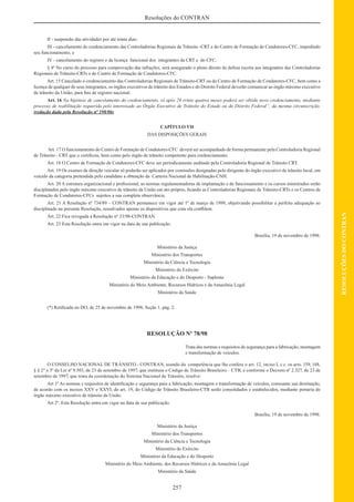 257
RESOLUÇÕESDOCONTRAN
Resoluções do CONTRAN
II - suspensão das atividades por até trinta dias;
III - cancelamento do credenciamento das Controladorias Regionais de Trânsito -CRT e do Centro de Formação de Condutores-CFC, impedindo
seu funcionamento, e
IV - cancelamento do registro e da licença funcional dos integrantes da CRT e do CFC.
§ 4º No curso do processo para comprovação das infrações, será assegurado o pleno direito de defesa escrita aos integrantes das Controladorias
Regionais de Trânsito-CRTs e do Centro de Formação de Condutores-CFC.
Art. 15 Cancelado o credenciamento das Controladorias Regionais de Trânsito-CRT ou do Centro de Formação de Condutores-CFC, bem como a
licença de qualquer de seus integrantes, os órgãos executivos de trânsito dos Estados e do Distrito Federal deverão comunicar ao órgão máximo executivo
de trânsito da União, para ﬁns de registro nacional.
Art. 16 Na hipótese de cancelamento do credenciamento, só após 24 (vinte quatro) meses poderá ser obtido novo credenciamento, mediante
processo de reabilitação requerida pelo interessado ao Órgão Executivo de Trânsito do Estado ou do Distrito Federal”, da mesma circunscrição.
(redação dada pela Resolução nº 198/06)
CAPÍTULO VII
DAS DISPOSIÇÕES GERAIS
Art. 17 O funcionamento do Centro de Formação de Condutores-CFC deverá ser acompanhado de forma permanente pela Controladoria Regional
de Trânsito - CRT que o certiﬁcou, bem como pelo órgão de trânsito competente para credenciamento.
Art. 18 O Centro de Formação de Condutores-CFC deve ser periodicamente auditado pela Controladoria Regional de Trânsito CRT.
Art. 19 Os exames de direção veicular só poderão ser aplicados por comissões designadas pelo dirigente do órgão executivo de trânsito local, em
veículo da categoria pretendida pelo candidato a obtenção da Carteira Nacional de Habilitação-CNH.
Art. 20 A estrutura organizacional e proﬁssional, as normas regulamentadoras de implantação e de funcionamento e os cursos ministrados serão
disciplinados pelo órgão máximo executivo de trânsito da União em ato próprio, ﬁcando as Controladorias Regionais de Trânsito-CRTs e os Centros de
Formação de Condutores-CFCs sujeitos a sua completa observância.
Art. 21 A Resolução nº 734/89 – CONTRAN permanece em vigor até 1º de março de 1999, objetivando possibilitar a perfeita adequação ao
disciplinado na presente Resolução, ressalvados apenas os dispositivos que com ela conﬂitem.
Art. 22 Fica revogada a Resolução nº 33/98-CONTRAN.
Art. 23 Esta Resolução entra em vigor na data de sua publicação.
Brasília, 19 de novembro de 1998.
Ministério da Justiça
Ministério dos Transportes
Ministério da Ciência e Tecnologia
Ministério do Exército
Ministério da Educação e do Desporto - Suplente
Ministério do Meio Ambiente, Recursos Hídricos e da Amazônia Legal
Ministério da Saúde
(*) Retiﬁcada no DO, de 25 de novembro de 1998, Seção 1, pág. 2.
RESOLUÇÃO Nº 78/98
Trata das normas e requisitos de segurança para a fabricação, montagem
e transformação de veículos.
O CONSELHO NACIONAL DE TRÂNSITO - CONTRAN, usando da competência que lhe confere o art. 12, inciso I, c.c. os arts. 159, 148,
§ § 2° e 3º da Lei nº 9.503, de 23 de setembro de 1997, que instituiu o Código de Trânsito Brasileiro – CTB, e conforme o Decreto nº 2.327, de 23 de
setembro de 1997, que trata da coordenação do Sistema Nacional de Trânsito, resolve:
Art 1º As normas e requisitos de identiﬁcação e segurança para a fabricação, montagem e transformação de veículos, consoante sua destinação,
de acordo com os incisos XXV e XXVI, do art. 19, do Código de Trânsito Brasileiro-CTB serão consolidados e estabelecidos, mediante portaria do
órgão máximo executivo de trânsito da União.
Art 2º. Esta Resolução entra em vigor na data de sua publicação.
Brasília, 19 de novembro de 1998.
Ministério da Justiça
Ministério dos Transportes
Ministério da Ciência e Tecnologia
Ministério do Exército
Ministério da Educação e do Desporto
Ministério do Meio Ambiente, dos Recursos Hídricos e da Amazônia Legal
Ministério da Saúde
 