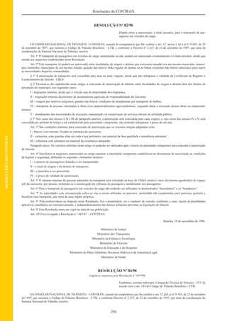 258
Resoluções do CONTRAN
RESOLUÇÕESDOCONTRAN
RESOLUÇÃO Nº 82/98
Dispõe sobre a autorização, a título precário, para o transporte de pas-
sageiros em veículos de carga.
O CONSELHO NACIONAL DE TRÂNSITO - CONTRAN, usando da competência que lhe confere o art. 12, inciso I, da Lei nº 9.503, de 23
de setembro de 1997, que instituiu o Código de Trânsito Brasileiro – CTB, e conforme o Decreto nº 2.327, de 23 de setembro de 1997, que trata da
coordenação do Sistema Nacional de Trânsito, resolve:
Art. 1º O transporte de passageiros em veículos de carga, remunerado ou não, poderá ser autorizado eventualmente e a título precário, desde que
atenda aos requisitos estabelecidos nesta Resolução.
Art. 2º Este transporte só poderá ser autorizado entre localidades de origem e destino que estiverem situadas em um mesmo município, municí-
pios limítrofes, municípios de um mesmo Estado, quando não houver linha regular de ônibus ou as linhas existentes não forem suﬁcientes para suprir
as necessidades daquelas comunidades.
§ 1º A autorização de transporte será concedida para uma ou mais viagens, desde que não ultrapasse a validade do Certiﬁcado de Registro e
Licenciamento do Veículo - CRLV.
§ 2º Excetua-se do estabelecido neste artigo, a concessão de autorização de trânsito entre localidades de origem e destino fora dos limites de
jurisdição do município, nos seguintes casos:
I - migrações internas, desde que o veículo seja de propriedade dos migrantes;
II - migrações internas decorrentes de assentamento agrícolas de responsabilidade do Governo;
III - viagens por motivos religiosos, quando não houver condições de atendimento por transporte de ônibus;
IV - transporte de pessoas vinculadas a obras e/ou empreendimentos agro-industriais, enquanto durar a execução dessas obras ou empreendi-
mentos;
V - atendimento das necessidades de execução, manutenção ou conservação de serviços oﬁciais de utilidade pública.
§ 3º Nos casos dos incisos I, II e III do parágrafo anterior, a autorização será concedida para cada viagem, e, nos casos dos incisos IV e V, será
concedida por período de tempo a ser estabelecido pela autoridade competente, não podendo ultrapassar o prazo de um ano.
Art. 3º São condições mínimas para concessão de autorização que os veículos estejam adaptados com:
I - bancos com encosto, ﬁxados na estrutura da carroceria;
II - carroceria, com guardas altas em todo o seu perímetro, em material de boa qualidade e resistência estrutural ;
III - cobertura com estrutura em material de resistência adequada;
Parágrafo único. Os veículos referidos neste artigo só poderão ser utilizados após vistoria da autoridade competente para conceder a autorização
de trânsito.
Art. 4º Satisfeitos os requisitos enumerados no artigo anterior, a autoridade competente estabelecerá no documento de autorização as condições
de higiene e segurança, deﬁnindo os seguintes elementos técnicos:
I - o número de passageiros (lotação) a ser transportado;
II - o local de origem e de destino do transporte;
III - o itinerário a ser percorrido;
IV - o prazo de validade da autorização.
Art. 5º O número máximo de pessoas admitidas no transporte será calculado na base de 35dm2 (trinta e cinco decímetros quadrados) do espaço
útil da carroceira por pessoa, incluindo-se o encarregado da cobrança de passagem e atendimento aos passageiros.
Art. 6º Para o transporte de passageiros em veículos de carga não poderão ser utilizados os denominados “basculantes” e os “boiadeiros”.
Art. 7º As autoridades com circunscrição sobre as vias a serem utilizadas no percurso pretendido são competentes para autorizar, permitir e
ﬁscalizar esse transporte, por meio de seus órgãos próprios.
Art. 8º Pela inobservância ao disposto nesta Resolução, ﬁca o proprietário, ou o condutor do veículo, conforme o caso, sujeito às penalidades
aplicáveis simultânea ou cumulativamente, e independentemente das demais infrações previstas na legislação de trânsito.
Art. 9º Esta Resolução entra em vigor na data de sua publicação.
Art. 10º Fica revogada a Resolução n.° 683/87 – CONTRAN.
Brasília, 19 de novembro de 1998.
Ministério da Justiça
Ministério dos Transportes
Ministério da Ciência e Tecnologia
Ministério do Exército
Ministério da Educação e do Desporto
Ministério do Meio-Ambiente, Recursos Hídricos e da Amazônia Legal
Ministério da Saúde
RESOLUÇÃO Nº 84/98
(vigência suspensa pela Resolução nº 107/99)
Estabelece normas referentes a Inspeção Técnica de Veículos - ITV de
acordo com o art. 104 do Código de Trânsito Brasileiro - CTB.
O CONSELHO NACIONAL DE TRÂNSITO – CONTRAN, usando da competência que lhe confere o art. 12 da Lei nº 9.503, de 23 de setembro
de 1997, que instituiu o Código de Trânsito Brasileiro – CTB, e conforme Decreto nº 2.327, de 23 de setembro de 1997, que trata da coordenação do
Sistema Nacional de Trânsito, resolve:
 