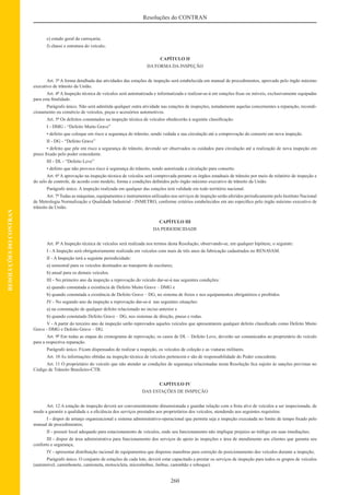 260
Resoluções do CONTRAN
RESOLUÇÕESDOCONTRAN
e) estado geral da carroçaria;
f) chassi e estrutura do veículo;
CAPÍTULO II
DA FORMA DA INSPEÇÃO
Art. 3º A forma detalhada das atividades das estações de inspeção será estabelecida em manual de procedimentos, aprovado pelo órgão máximo
executivo de trânsito da União.
Art. 4º A Inspeção técnica de veículos será automatizada e informatizada e realizar-se-á em estações ﬁxas ou móveis, exclusivamente equipadas
para esta ﬁnalidade.
Parágrafo único. Não será admitida qualquer outra atividade nas estações de inspeções, notadamente aquelas concernentes a reparação, recondi-
cionamento ou comércio de veículos, peças e acessórios automotivos.
Art. 5º Os defeitos constatados na inspeção técnica de veículos obedecerão à seguinte classiﬁcação:
I - DMG - “Defeito Muito Grave”
• defeito que coloque em risco a segurança do trânsito, sendo vedada a sua circulação até a comprovação do conserto em nova inspeção.
II - DG - “Defeito Grave”
• defeito que põe em risco a segurança do trânsito, devendo ser observados os cuidados para circulação até a realização de nova inspeção em
prazo ﬁxado pelo poder concedente.
III - DL - “Defeito Leve”
• defeito que não provoca risco à segurança do trânsito, sendo autorizada a circulação para conserto.
Art. 6º A aprovação na inspeção técnica de veículos será comprovada perante os órgãos estaduais de trânsito por meio de relatório de inspeção e
do selo de controle, de acordo com modelo, forma e condições deﬁnidos pelo órgão máximo executivo de trânsito da União.
Parágrafo único. A inspeção realizada em qualquer das estações terá validade em todo território nacional.
Art. 7º Todas as máquinas, equipamentos e instrumentos utilizados nos serviços de inspeção serão aferidos periodicamente pelo Instituto Nacional
de Metrologia Normalização e Qualidade Industrial - INMETRO, conforme critérios estabelecidos em ato especíﬁco pelo órgão máximo executivo de
trânsito da União.
CAPÍTULO III
DA PERIODICIDADE
Art. 8º A Inspeção técnica de veículos será realizada nos termos desta Resolução, observando-se, em qualquer hipótese, o seguinte:
I - A Inspeção será obrigatoriamente realizada em veículos com mais de três anos da fabricação cadastrados no RENAVAM.
II - A Inspeção terá a seguinte periodicidade:
a) semestral para os veículos destinados ao transporte de escolares;
b) anual para os demais veículos.
III - No primeiro ano da inspeção a reprovação do veículo dar-se-á nas seguintes condições:
a) quando constatada a existência de Defeito Muito Grave – DMG e
b) quando constatada a existência de Defeito Grave – DG, no sistema de freios e nos equipamentos obrigatórios e proibidos.
IV - No segundo ano da inspeção a reprovação dar-se-á nas seguintes situações:
a) na constatação de qualquer defeito relacionado no inciso anterior e
b) quando constatado Defeito Grave – DG, nos sistemas de direção, pneus e rodas.
V - A partir do terceiro ano de inspeção serão reprovados aqueles veículos que apresentarem qualquer defeito classiﬁcado como Defeito Muito
Grave - DMG e Defeito Grave – DG.
Art. 9º Em todas as etapas do cronograma de reprovação, os casos de DL – Defeito Leve, deverão ser comunicados ao proprietário do veículo
para a respectiva reparação.
Parágrafo único. Ficam dispensados de realizar a inspeção, os veículos de coleção e as viaturas militares.
Art. 10 As informações obtidas na inspeção técnica de veículos pertencem e são de responsabilidade do Poder concedente.
Art. 11 O proprietário do veículo que não atender as condições de segurança relacionadas nesta Resolução ﬁca sujeito às sanções previstas no
Código de Trânsito Brasileiro-CTB.
CAPÍTULO IV
DAS ESTAÇÕES DE INSPEÇÃO
Art. 12 A estação de inspeção deverá ser convenientemente dimensionada e guardar relação com a frota alvo de veículos a ser inspecionada, de
modo a garantir a qualidade e a eﬁciência dos serviços prestados aos proprietários dos veículos, atendendo aos seguintes requisitos:
I - dispor de arranjo organizacional e sistema administrativo-operacional que permita seja a inspeção executada no limite de tempo ﬁxado pelo
manual de procedimentos;
II - possuir local adequado para estacionamento de veículos, onde seu funcionamento não implique prejuízo ao tráfego em suas imediações;
III - dispor de área administrativa para funcionamento dos serviços de apoio às inspeções e área de atendimento aos clientes que garanta seu
conforto e segurança;
IV - apresentar distribuição racional de equipamentos que dispense manobras para correção do posicionamento dos veículos durante a inspeção;
Parágrafo único. O conjunto de estações de cada lote, deverá estar capacitado a prestar os serviços de inspeção para todos os grupos de veículos
(automóvel, caminhonete, camioneta, motocicleta, microônibus, ônibus, caminhão e reboque).
 