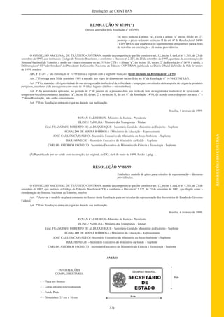 271
RESOLUÇÕESDOCONTRAN
Resoluções do CONTRAN
RESOLUÇÃO Nº 87/99 (*)
(prazos alterados pela Resolução nº 103/99)
Dá nova redação à alínea “a”, e cria a alínea “c” inciso III do art. 2º,
prorroga o prazo referente ao inciso II do art. 6º da Resolução nº 14/98
- CONTRAN, que estabelece os equipamentos obrigatórios para a frota
de veículos em circulação e dá outras providências.
O CONSELHO NACIONAL DE TRÂNSITO-CONTRAN, usando da competência que lhe confere o art. 12, inciso I, da Lei nº 9.503, de 23 de
setembro de 1997, que instituiu o Código de Trânsito Brasileiro, e conforme o Decreto nº 2.327, de 23 de setembro de 1997, que trata da coordenação do
Sistema Nacional de Trânsito, e tendo em vista o constante no art. 319 do CTB e a alínea “a”, do inciso III, do art. 2º da Resolução nº 14/98 e ainda, a
Deliberação nº 03 “ad referedum” do Presidente do Conselho Nacional de Trânsito-CONTRAN, publicada no Diário Oﬁcial da União de 4 de fevereiro
de 1999, resolve:
Art. 1º O art. 2º da Resolução nº 14/98 passa a vigorar com a seguinte redação: (texto incluído na Resolução n° 14/98)
Art. 2º Prorroga para 30 de setembro 1999 a entrada em vigor do disposto no inciso II do art. 6º da Resolução nº 14/98-CONTRAN.
Art. 3º Fica mantida a obrigatoriedade do uso do registrador inalterável de velocidade e tempo para os veículos de transporte de cargas de produtos
perigosos, escolares e de passageiros com mais de 10 (dez) lugares (ônibus e microônibus).
Art. 4º As penalidades aplicadas, no período de 1º de janeiro até a presente data, em razão da falta do registrador inalterável de velocidade e
tempo nos veículos constantes na alínea “a”, inciso III, do art. 2º e no inciso II, do art. 6º, da Resolução 14/98, de acordo com o disposto nos arts. 1º e
2º desta Resolução, não serão consideradas.
Art. 5º Esta Resolução entra em vigor na data de sua publicação.
Brasília, 4 de maio de 1999.
RENAN CALHEIROS - Ministro da Justiça - Presidente
ELISEU PADILHA - Ministro dos Transportes - Titular
Gral. FRANCISCO ROBERTO DE ALBUQUERQUE - Secretário Geral do Ministério do Exército - Suplente
AGNALDO DE SOUSA BARBOSA - Ministério da Educação - Representante
JOSÉ CARLOS CARVALHO - Secretário Executivo do Ministério do Meio Ambiente - Suplente
BARJAS NEGRI - Secretário Executivo do Ministério da Saúde – Suplente
CARLOS AMÉRICO PACHECO - Secretário Executivo do Ministério da Ciência e Tecnologia - Suplente
(*) Republicada por ter saído com incorreção, do original, no DO, de 6 de maio de 1999, Seção 1, pág. 1.
RESOLUÇÃO Nº 88/99
Estabelece modelo de placa para veículos de representação e dá outras
providências.
O CONSELHO NACIONAL DE TRÂNSITO-CONTRAN, usando da competência que lhe confere o art. 12, inciso I, da Lei nº 9.503, de 23 de
setembro de 1997, que instituiu o Código de Trânsito Brasileiro-CTB, e conforme o Decreto nº 2.327, de 23 de setembro de 1997, que dispõe sobre a
coordenação do Sistema Nacional de Trânsito, resolve:
Art. 1º Aprovar o modelo de placa constante no Anexo desta Resolução para os veículos de representação dos Secretários de Estado do Governo
Federal.
Art. 2º Esta Resolução entra em vigor na data de sua publicação.
Brasília, 4 de maio de 1999.
RENAN CALHEIROS - Ministro da Justiça - Presidente
ELISEU PADILHA - Ministro dos Transportes - Titular
Gral. FRANCISCO ROBERTO DE ALBUQUERQUE - Secretário Geral do Ministério do Exército - Suplente
AGNALDO DE SOUSA BARBOSA - Ministério da Educação - Representante
JOSÉ CARLOS CARVALHO - Secretário Executivo do Ministério do Meio Ambiente - Suplente
BARJAS NEGRI - Secretário Executivo do Ministério da Saúde – Suplente
CARLOS AMÉRICO PACHECO - Secretário Executivo do Ministério da Ciência e Tecnologia - Suplente
ANEXO
INFORMAÇÕES
COMPLEMENTARES
1 – Placa em Bronze
2 – Letras em alto-relevo/dourada
3 – Fundo Preto
4 – Dimensões: 35 cm x 16 cm
 