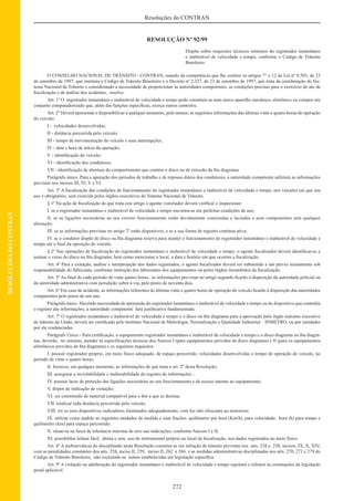 272
Resoluções do CONTRAN
RESOLUÇÕESDOCONTRAN
RESOLUÇÃO Nº 92/99
Dispõe sobre requisitos técnicos mínimos do registrador instantâneo
e inalterável de velocidade e tempo, conforme o Código de Trânsito
Brasileiro.
O CONSELHO NACIONAL DE TRÂNSITO - CONTRAN, usando da competência que lhe confere os artigos 7° e 12 da Lei nº 9.503, de 23
de setembro de 1997, que instituiu o Código de Trânsito Brasileiro e o Decreto nº 2.327, de 23 de setembro de 1997, que trata da coordenação do Sis-
tema Nacional de Trânsito e considerando a necessidade de proporcionar às autoridades competentes, as condições precisas para o exercício do ato de
ﬁscalização e de análise dos acidentes, resolve:
Art. 1º O registrador instantâneo e inalterável de velocidade e tempo pode constituir-se num único aparelho mecânico, eletrônico ou compor um
conjunto computadorizado que, além das funções especíﬁcas, exerça outros controles.
Art. 2º Deverá apresentar e disponibilizar a qualquer momento, pelo menos, as seguintes informações das últimas vinte e quatro horas de operação
do veículo:
I - velocidades desenvolvidas;
II - distância percorrida pelo veículo;
III - tempo de movimentação do veículo e suas interrupções;
IV - data e hora de início da operação;
V - identiﬁcação do veículo;
VI - identiﬁcação dos condutores;
VII - identiﬁcação de abertura do compartimento que contém o disco ou de emissão da ﬁta diagrama.
Parágrafo único. Para a apuração dos períodos de trabalho e de repouso diário dos condutores, a autoridade competente utilizará as informações
previstas nos incisos III, IV, V e VI.
Art. 3º A ﬁscalização das condições de funcionamento do registrador instantâneo e inalterável de velocidade e tempo, nos veículos em que seu
uso é obrigatório, será exercida pelos órgãos executivos do Sistema Nacional de Trânsito.
§ 1º Na ação de ﬁscalização de que trata este artigo o agente vistoriador deverá veriﬁcar e inspecionar:
I. se o registrador instantâneo e inalterável de velocidade e tempo encontra-se em perfeitas condições de uso;
II. se as ligações necessárias ao seu correto funcionamento estão devidamente conectadas e lacradas e seus componentes sem qualquer
alteração;
III. se as informações previstas no artigo 2º estão disponíveis, e se a sua forma de registro continua ativa;
IV. se o condutor dispõe de disco ou ﬁta diagrama reserva para manter o funcionamento do registrador instantâneo e inalterável de velocidade e
tempo até o ﬁnal da operação do veículo.
§ 2º Nas operações de ﬁscalização do registrador instantâneo e inalterável de velocidade e tempo, o agente ﬁscalizador deverá identiﬁcar-se e
assinar o verso do disco ou ﬁta diagrama, bem como mencionar o local, a data e horário em que ocorreu a ﬁscalização.
Art. 4º Para a extração, análise e interpretação dos dados registrados, o agente ﬁscalizador deverá ser submetido a um prévio treinamento sob
responsabilidade do fabricante, conforme instrução dos fabricantes dos equipamentos ou pelos órgãos incumbidos da ﬁscalização.
Art. 5º Ao ﬁnal de cada período de vinte quatro horas, as informações previstas no artigo segundo ﬁcarão à disposição da autoridade policial ou
da autoridade administrativa com jurisdição sobre a via, pelo prazo de noventa dias.
Art. 6º Em caso de acidente, as informações referentes às últimas vinte e quatro horas de operação do veículo ﬁcarão à disposição das autoridades
competentes pelo prazo de um ano.
Parágrafo único. Havendo necessidade de apreensão do registrador instantâneo e inalterável de velocidade e tempo ou do dispositivo que contenha
o registro das informações, a autoridade competente fará justiﬁcativa fundamentada.
Art. 7º O registrador instantâneo e inalterável de velocidade e tempo e o disco ou ﬁta diagrama para a aprovação pelo órgão máximo executivo
de trânsito da União, deverá ser certiﬁcado pelo Instituto Nacional de Metrologia, Normalização e Qualidade Industrial – INMETRO, ou por entidades
por ele credenciadas.
Parágrafo Único - Para certiﬁcação, o equipamento registrador instantâneo e inalterável de velocidade e tempo e o disco diagrama ou ﬁta diagra-
ma, deverão, no mínimo, atender às especiﬁcações técnicas dos Anexos I (para equipamentos providos de disco diagrama) e II (para os equipamentos
eletrônicos providos de ﬁta diagrama) e os seguintes requisitos:
I. possuir registrador próprio, em meio físico adequado, de espaço percorrido, velocidades desenvolvidas e tempo de operação do veículo, no
período de vinte e quatro horas;
II. fornecer, em qualquer momento, as informações de que trata o art. 2º desta Resolução;
III. assegurar a inviolabilidade e inalterabilidade do registro de informações ;
IV. possuir lacre de proteção das ligações necessárias ao seu funcionamento e de acesso interno ao equipamento;
V. dispor de indicação de violação;
VI. ser constituído de material compatível para o ﬁm a que se destina;
VII. totalizar toda distância percorrida pelo veículo;
VIII. ter os seus dispositivos indicadores iluminados adequadamente, com luz não ofuscante ao motorista;
IX. utilizar como padrão as seguintes unidades de medida e suas frações: quilômetro por hora (Km/h), para velocidade; hora (h) para tempo e
quilômetro (km) para espaço percorrido;
X. situar-se na faixa de tolerância máxima de erro nas indicações, conforme Anexos I e II;
XI. possibilitar leitura fácil, direta e sem uso de instrumental próprio no local de ﬁscalização, nos dados registrados no meio físico.
Art. 8º A inobservância do disciplinado nesta Resolução constitui-se em infração de trânsito previstas nos arts. 238 e 230, incisos, IX, X, XIV,
com as penalidades constantes dos arts. 258, inciso II, 259, inciso II, 262 e 266, e as medidas administrativas disciplinadas nos arts. 270, 271 e 279 do
Código de Trânsito Brasileiro, não excluindo-se outras estabelecidas em legislação especíﬁca.
Art. 9º A violação ou adulteração do registrador instantâneo e inalterável de velocidade e tempo sujeitará o infrator às cominações da legislação
penal aplicável.
 