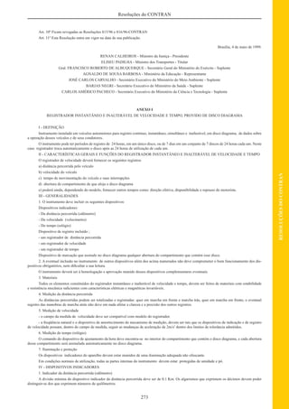 273
RESOLUÇÕESDOCONTRAN
Resoluções do CONTRAN
Art. 10º Ficam revogadas as Resoluções 815/96 e 816/96-CONTRAN
Art. 11º Esta Resolução entra em vigor na data de sua publicação.
Brasília, 4 de maio de 1999.
RENAN CALHEIROS - Ministro da Justiça - Presidente
ELISEU PADILHA - Ministro dos Transportes - Titular
Gral. FRANCISCO ROBERTO DE ALBUQUERQUE - Secretário Geral do Ministério do Exército - Suplente
AGNALDO DE SOUSA BARBOSA - Ministério da Educação - Representante
JOSÉ CARLOS CARVALHO - Secretário Executivo do Ministério do Meio Ambiente - Suplente
BARJAS NEGRI - Secretário Executivo do Ministério da Saúde - Suplente
CARLOS AMÉRICO PACHECO - Secretário Executivo do Ministério da Ciência e Tecnologia - Suplente
ANEXO I
REGISTRADOR INSTANTÂNEO E INALTERÁVEL DE VELOCIDADE E TEMPO, PROVIDO DE DISCO DIAGRAMA
I - DEFINIÇÃO
Instrumento instalado em veículos automotores para registro contínuo, instantâneo, simultâneo e inalterável, em disco diagrama, de dados sobre
a operação desses veículos e de seus condutores.
O instrumento pode ter períodos de registro de 24 horas, em um único disco, ou de 7 dias em um conjunto de 7 discos de 24 horas cada um. Neste
caso registrador troca automaticamente o disco após as 24 horas de utilização de cada um.
II - CARACTERÍSTICAS GERAIS E FUNÇÕES DO REGISTRADOR INSTANTÂNEO E INALTERÁVEL DE VELOCIDADE E TEMPO
O registrador de velocidade deverá fornecer os seguintes registros
a) distância percorrida pelo veículo
b) velocidade do veículo
c) tempo de movimentação do veículo e suas interrupções
d) abertura do compartimento de que aloja o disco diagrama
e) poderá ainda, dependendo do modelo, fornecer outros tempos como: direção efetiva, disponibilidade e repouso do motorista.
III - GENERALIDADES
1. O instrumento deve incluir os seguintes dispositivos:
Dispositivos indicadores:
- Da distância percorrida (odômetro)
- Da velocidade (velocímetro)
- Do tempo (relógio)
Dispositivo de registro incluído ;
- um registrador de distância percorrida
- um registrador de velocidade
- um registrador de tempo
Dispositivo de marcação que assinale no disco diagrama qualquer abertura do compartimento que contém esse disco.
2. A eventual inclusão no instrumento de outros dispositivos além dos acima numerados não deve comprometer o bom funcionamento dos dis-
positivos obrigatórios, nem diﬁcultar a sua leitura.
O instrumento deverá ser à homologação e aprovação munido desses dispositivos complementares eventuais.
3. Materiais
Todos os elementos constituídos do registrador instantâneo e inalterável de velocidade e tempo, devem ser feitos de materiais com estabilidade
e resistência mecânica suﬁcientes com características elétricas e magnéticas invariáveis.
4. Medição da distância percorrida
As distâncias percorridas podem ser totalizadas e registradas: quer em marcha em frente e marcha trás, quer em marcha em frente, o eventual
registro das manobras de marcha atrás não deve em nada afetar a clareza e a precisão dos outros registros.
5. Medição de velocidade
- o campo da medida de velocidade deve ser compatível com modelo do registrador.
- a freqüência natural e o dispositivo de amortecimento do mecanismo de medição, devem ser tais que os dispositivos de indicação e de registro
de velocidade possam, dentro do campo de medida, seguir as mudanças de aceleração de 2m/s2
dentro dos limites de tolerância admitidos.
6. Medição do tempo (relógio)
O comando do dispositivo de ajustamento da hora deve encontra-se no interior do compartimento que contém o disco diagrama, e cada abertura
desse compartimento será assinalada automaticamente no disco diagrama.
7. Iluminação e proteção
Os dispositivos indicadores do aparelho devem estar munidos de uma iluminação adequada não ofuscante.
Em condições normais de utilização, todas as partes internas do instrumento devem estar protegidas de umidade e pó.
IV - DISPOSITIVOS INDICADORES
1. Indicador da distância percorrida (odômetro)
A divisão mínima do dispositivo indicador da distância percorrida deve ser de 0.1 Km. Os algarismos que exprimem os décimos devem poder
distinguir-se dos que exprimem números de quilômetros.
 