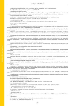 274
Resoluções do CONTRAN
RESOLUÇÕESDOCONTRAN
Os algarismos do contador totalizador devem ser claramente legíveis e ter uma altura visível de, pelo menos, 4mm.
O contador totalizador deve poder indicar, pelo menos, até 99.999,9 KM.
2. Indicador de velocidade (velocímetro)
No interior do campo de medida, a escala da velocidade deve ser graduada uniformemente por 1, 2, 5 ou 10 Km/h. O valor de uma divisão da
velocidade (espaço compreendido entre duas marcas sucessivas não deve exceder 10% da velocidade máxima que ﬁgurar no ﬁm da escala.
O espaço para além do campo não deve ser numerado.
O comprimento de cada divisão correspondente a uma diferença de velocidade de 10KM/h não deve ser inferior a 10mm.
Num indicador com ponteiro, a distância entre ente e o mostrador não deve ultrapassar 3mm.
3. Indicador de Tempo (relógio)
O indicador de tempo deve ser visível do exterior do instrumento e a sua leitura deve ser segura, fácil e não ambígua.
V - DISPOSITIVOS REGISTRADORES
1 - Generalidades
Em todos os instrumentos, deve ser prevista uma marca que permita a colocação do disco diagrama, de forma a que seja assegurada a correspon-
dência entre a hora indicada pelo relógio e a marcação horária no disco diagrama.
O mecanismo que movimenta o disco diagrama deve garantir que esse movimento se efetue sem manipulação e a folha possa ser colocada e
retirada livremente.
O dispositivo que faz avançar o disco diagrama, é comandado pelo mecanismo do relógio neste caso, o movimento de rotação do disco diagra-
ma será contínuo e uniforme com uma velocidade mínima de 7 mm/h, medida no bordo inferior da coroa circular que delimita a zona de registro da
velocidade.
Os registros da velocidade do veículo, tempos, da distância percorrida e da abertura do compartimento contendo o(s) disco (s) diagrama devem
ser automáticos.
O disco diagrama inserido no registrador instantâneo e inalterável de velocidade e tempo deverá conter, necessariamente, a data da operação,
o número da placa do veículo, o nome ou o prontuário do condutor, a quilometragem inicial e o término de sua utilização, a quilometragem ﬁnal do
veículo.
Nos veículos que revezam dois condutores as informações poderão ser registradas:
a) de forma diferenciada, em um único disco diagrama, quando o registrador de velocidade e tempo for dotado de dispositivo de comutação de
condutor ou;
b) separadamente, e, dois discos diagramas, sendo um disco para cada condutor.
2. Registro da distância percorrida
Todo o percurso de uma distância de 1 Km deve ser representado no disco diagrama por uma variação de pelo menos, 1mm da coordenada
correspondente.
Mesmo que a velocidade do veículo se situe no limite superior do campo da medida, o registro da distância percorrida dever ser também clara-
mente legível.
3. Registro da velocidade
A agulha de registro da velocidade deve, em princípio, ter um movimento retilíneo e perpendicular à direção de deslocamento do disco
diagrama.
Todavia, pode ser admitido um movimento curvilíneo da agulha, se forem preenchidas as seguintes condições:
- traçado descrito pela agulha deve ser perpendicular à média.
Qualquer variação de 10 Km/h da velocidade deve ser representada no disco diagrama por uma variação mínima de 1,5 mm da coordenada
correspondente.
4. Registro de tempos
O registrador deve ser construído de tal forma que permita a clara visualização do tempo de operação e parada do veículo, podendo o registrador
ser provido de dispositivo de manobra que identiﬁque, no disco diagrama, a natureza de tempo registrado como: direção efetiva por motorista, parada
para repouso, parada para espera (disponibilidade) e outros trabalhos.
VI - DISPOSITIVO DE FECHAMENTO
1. O compartimento que contém o disco diagrama e o comando do dispositivo de ajustamento da hora deverá ser provido de um dispositivo de
fechamento.
2. Qualquer abertura do compartimento que contém o disco diagrama e o comando do dispositivo de ajustamento da hora deverá ser automati-
camente registrada no disco.
VII - INDICAÇÕES DO MOSTRADOR
No mostrador do instrumento deve ﬁgurar no mínimo a seguinte inscrição:
- Próximo da escala de velocidades, a indicação “Km/h”.
VIII - ERROS MÁXIMOS TOLERADOS (DISPOSITIVOS INDICADORES E REGISTRADORES)
1. No banco de ensaio antes da instalação:
a) Para registro da distância percorrida, o erro máximo admissível é o maior dos dois valores abaixo, positivo ou negativo:
- 1% da distância real, sendo esta, pelo menos igual a 1Km;
- 10% m da distância real, sendo esta, pelo menos igual a 1Km.
b) Para registro da velocidade, o erro máximo admissível é o maior dois valores abaixo, positivo ou negativo:
- 3% da velocidade real ;
- 3 Km/h da velocidade real
c) Para registro do tempo decorrido o erro máximo admissível e o abaixo discriminado: 2 minutos a cada 24 horas com o máximo de 10 minutos
em sete dias
2. Na instalação :
a) Para registro da distância percorrida, o erro máximo é o maior dos valores abaixo positivo ou negativo:
2% da distância real, sendo esta pelo menos igual a 1 KM
 