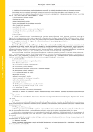276
Resoluções do CONTRAN
RESOLUÇÕESDOCONTRAN
O conjunto deverá obrigatoriamente conter um equipamento emissor de ﬁta diagrama para disponibilização das informações registradas.
Esse conjunto deverá ter capacidade de armazenar os dados previstos relativos as últimas vinte e quatro horas de operação do veículo.
2 - CARACTERÍSTICAS GERAIS E FUNÇÕES DO CONJUNTO COMPUTADORIZADO PARA REGISTRO ELETRÔNICO INSTANTÂ-
NEO DE VELOCIDADE, DISTÂNCIA PERCORRIDA E TEMPO
2.1 deverá fornecer os seguintes registros:
- velocidade do veículo
- distância percorrida pelo veículo
- tempo de movimentação do veículo e suas interrupções
- data e hora de início da operação
- identiﬁcação do veículo
- identiﬁcação dos condutores (nome ou numero do prontuário)
- identiﬁcação dos períodos de condução de cada condutor
- constante k
2.2 Software básico
O Conjunto Computadorizado para Registro Eletrônico de velocidade, distância percorrida, tempo provido de equipamento emissor de ﬁta
diagrama deverá obrigatoriamente conter o programa que atenda às disposições desta Resolução, de responsabilidade do fabricante, residente de forma
permanente no equipamento, em memória não-volátil, com a ﬁnalidade especíﬁca e exclusiva de gerenciamento das operações e impressão de documentos
por meio do equipamento emissor de ﬁta diagrama não podendo ser modiﬁcado ou ignorado por programa aplicativo.
2.3 Segurança das informações
Em caso de acidente com o veículo, as informações das últimas vinte e quatro horas, ﬁcarão à disposição das autoridades competentes, em mí-
dia eletrônica e em documento impresso, pelo prazo de 5 cinco anos. As informações em mídia eletrônica deverão incorporar autenticação eletrônica
(algoritmo que permite a veriﬁcação de autenticidade de um conjunto de dados), portanto assegurando que os dados sejam a cópia ﬁel e inalterável das
informações solicitadas. A autenticação eletrônica deverá utilizar algoritmo reconhecido garantindo que a modiﬁcação de qualquer bit do conjunto de
dados invalide o código de autenticação. A chave de veriﬁcação de autenticidade deverá estar depositado no órgão controlador.
Havendo necessidade de apreensão do Conjunto Computadorizado para Registro eletrônico instantâneo de velocidade, distância percorrida e
tempo, a autoridade competente, mediante decisão fundamentada fornecerá documento circunstanciado, contendo a sua marca, o seu modelo, o seu
número de série, o nome do fabricante e a identiﬁcação do veículo. Os dados das últimas vinte e quatro horas antes da apreensão deverão permanecer
intactos na memória do dispositivo, independente do fornecimento de energia elétrica, por pelo menos um ano.
3 - GENERALIDADES
3.1. O equipamento deve incluir os seguintes dispositivos:
3.1.1. - Eletrônicos indicadores:
- de funcionamento do conjunto computadorizado;
- de funcionamento do relógio de tempo.
- de duas velocidades padrão para correlação com o instrumento indicador
- do funcionamento do sensor de distância
3.1.2.- Eletrônicos de registro não volátil :
- a velocidade do veículo;
- a distância percorrida pelo veículo;
- o tempo de operação do veículo e suas interrupções;
- a data e hora de início da operação;
- a identiﬁcação do veículo;
- da identiﬁcação dos condutores (nome ou no. do prontuário)
- da identiﬁcação dos períodos de condução de cada condutor
3.1.3. - Localização dos lacres:
- nas ligações necessárias ao seu completo funcionamento;
- nas caixas dos aparelhos que compõem o Conjunto Computadorizado para registro eletrônico instantâneo de velocidade, distância percorrida
e tempo.
3.2. Acessórios
A eventual inclusão de novas funções, além das acima citadas não deve comprometer o funcionamento dos registros obrigatórios, nem diﬁcultar
a sua leitura.
3.3. Materiais
Todos os elementos constituintes do Conjunto Computadorizado para Registro eletrônico instantâneo de velocidade, distância percorrida e tempo
devem utilizar materiais com estabilidade e resistência mecânica adequadas e com características elétricas e magnéticas invariáveis, conforme normas
da indústria automotiva.
3.4. Medição da distância percorrida
As distâncias percorridas serão totalizadas e registradas quer em marcha em frente e marcha atrás. O eventual registro das manobras de marcha
atrás não deverá em nada afetar a clareza e precisão dos outros registros. O registro deverá ser feito com resolução mínima de 10 metros.
A aferição deverá ser realizada mediante o envio ao Conjunto Computadorizado para Registro Eletrônico, por meio de um microcomputador, de
um parâmetro numérico acompanhado de uma senha alfanumérica de pelo menos 8 caracteres e deverá portar em local adequado, a inscrição do valor
da constante k.
O erro máximo tolerado na aferição deverá ser de 1% para mais ou para menos da distância real. Em uso, a diferença tolerada será aquela devida
ao desgaste natural dos pneus do veículo.
3.5. Medição de velocidade
Operará com o tempo de digitalização registro da velocidade não superior a um segundo nas últimas vinte e quatro horas. A unidade utilizada
deverá ser quilômetros por hora (km/h).
 