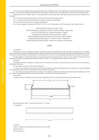 282
Resoluções do CONTRAN
RESOLUÇÕESDOCONTRAN
Art. 1º Os veículos de transporte de carga com Peso Bruto Total – PBT superior a 4.536 Kg, fabricados a partir de 30 de abril de 2001, somente
poderão ser comercializados quando possuírem dispositivo de segurança aﬁxado de acordo com as disposições constantes do anexo desta Resolução.
Parágrafo único. Ficam vedados o registro e o licenciamento dos veículos de que trata o caput deste artigo que não atenderem ao disposto nesta
Resolução.
Art. 2º Os requisitos desta Resolução passam a fazer parte da Inspeção de Segurança Veicular.
Art. 3º Os veículos militares ﬁcam excluídos das exigências constantes desta Resolução.
Art. 4º Esta Resolução entra em vigor na data de sua publicação.
Art. 5º Ficam revogadas as Resoluções CONTRAN nos
105 e 119, de 21 de dezembro de 1999 26 de julho de 2000, respectivamente.
JOSÉ GREGORI - Ministério da Justiça - Titular
CARLOS ALBERTO F. DOS SANTOS - Ministério do Meio Ambiente - Representante
LUCIANO OLIVA PATRÍCIO - Ministério da Educação - Suplente
JOSÉ AUGUSTO VARANDA - Ministério da Defesa - Suplente
CARLOS AMÉRICO PACHECO - Ministério da Ciência e Tecnologia - Suplente
OTAVIO AZEVEDO MERCADANTE - Ministério da Saúde – Representante
RAIMUNDO DANTAS DOS SANTOS - Ministério dos Transportes - Representante
ANEXO
1. Localização
Os dispositivos deverão ser aﬁxados nas laterais e na traseira do veículo, ao longo da borda inferior, alternando os segmentos de cores vermelha e
branca, dispostos horizontalmente, distribuídos de forma uniforme cobrindo no mínimo 50% (cinqüenta por cento) da extensão das bordas laterais e 80%
(oitenta por cento) da extensão das bordas traseiras. O pará-choque traseiro deverá ter suas extremidades delineadas por um dispositivo de cada lado.
Os cantos superiores e inferiores das laterais e da traseira da carroceria dos veículos tipo baú, container e aﬁns, deverão ser delineados por dois
dispositivos de cada lado, aﬁxados junto às bordas horizontais e verticais, e o seu comprimento maior deverá estar na vertical.
2. Aﬁxação
Os dispositivos deverão ser aﬁxados na superfície da carroceria por meio de parafusos, pregos, rebites, por auto adesivos ou cola, desde que a
aﬁxação seja permanente.
3. Características Técnicas dos Dispositivos de Segurança
3.1 - Nos veículos, cujas carrocerias sejam lisas nos locais de aﬁxação e que garantam perfeita aderência, os dispositivos de segurança poderão
ser auto adesivados e opcionalmente colados diretamente na superfície da carroceria.
3.2 - Os veículos com carroceria de madeira ou metálicos com superfície irregular, cuja superfície não garanta uma perfeita aderência, deverão
ter os dispositivos aﬁxados primeiramente em uma base metálica e deverão atender os seguintes requisitos:
Base metálica
a. Largura, espessura e detalhes das abas que deverão ser dobradas de modo a selar as bordas horizontais do retroreﬂetor.(mm)
Raios não indicados: 0,3mm - espessura não indicada 1 + - 0,15mm
b. Comprimento
c. Material
- opção 1: Chapa de ferro laminado a frio, bitola 20 ou 22 SAE 1008
Sistema de Pintura
Primer anticorrosivo
 