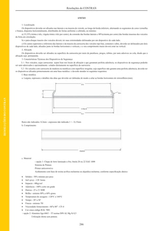 286
Resoluções do CONTRAN
RESOLUÇÕESDOCONTRAN
ANEXO
1. Localização
Os dispositivos deverão ser aﬁxados nas laterais e na traseira do veículo, ao longo da borda inferiorx, alternando os segmentos de cores vermelha
e branca, dispostos horizontalmente, distribuídos de forma uniforme e cobrindo, no mínimo:
a) 33,33% (trinta e três, vírgula trinta e três por cento), da extensão das bordas laterais e 80%(oitenta por cento) das bordas traseiras dos veículos
da frota em circulação;
b) o para-choque traseiro dos veículos deverá, ter suas extremidades delineadas por um dispositivo de cada lado;
c) Os cantos superiores e inferiores das laterais e da traseira da carroceria dos veículos tipo baú, container e aﬁns, deverão ser delineados por dois
dispositivos de cada lado, aﬁxados junto às bordas horizontais e verticais, e o seu comprimento maior deverá estar na vertical.
2. Aﬁxação
Os dispositivos deverão ser aﬁxados na superfície da carroceria por meio de parafusos, pregos, rebites, por auto adesivos ou cola, desde que a
aﬁxação seja permanente.
3. Características Técnicas dos Dispositivos de Segurança
3.1 - Nos veículos, cujas carrocerias sejam lisas nos locais de aﬁxação e que garantam perfeita aderência, os dispositivos de segurança poderão
ser auto adesivados e opcionalmente colados diretamente na superfície da carroceria.
3.2 - Os veículos com carroceria de madeira ou metálicos com superfície irregular, cuja superfície não garanta uma perfeita aderência, deverão ter
os dispositivos aﬁxados primeiramente em uma base metálica e deverão atender os seguintes requisitos:
I. Base metálica
a. Largura, espessura e detalhes das abas que deverão ser dobradas de modo a selar as bordas horizontais do retroreﬂetor.(mm)
Raios não indicados: 0,3mm - espessura não indicada 1 + - 0,15mm
b. Comprimento
c. Material
- opção 1: Chapa de ferro laminado a frio, bitola 20 ou 22 SAE 1008
Sistema de Pintura
Primer anticorrosivo
Acabamento com base de resina acrílica melamina ou alquídica melanina, conforme especiﬁcação abaixo:
• Sólidos - 50% mínimo por peso
• Salt spray - 120 horas
• Impacto - 40kg/cm2
• Aderência - 100% corte em grade
• Dureza - 25 a 31 SHR
• Brilho - mínimo 80% a 60% graus
• Temperatura de secagem - 120°C a 160°C
• Tempo - 20’ a 30’
• Fineza - mínimo 7H
• Viscosidade fornecimento - 60"a 80" - CF-4
• Cor cinza código RAL 7001
- opção 2: Alumínio liga 6063 – T5 norma DIN AL Mg Si 0,5
Utilização direta sem pintura.
 