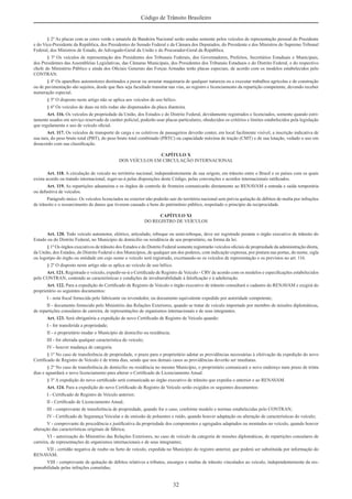 32
Código de Trânsito Brasileiro
§ 2º As placas com as cores verde e amarela da Bandeira Nacional serão usadas somente pelos veículos de representação pessoal do Presidente
e do Vice-Presidente da República, dos Presidentes do Senado Federal e da Câmara dos Deputados, do Presidente e dos Ministros do Supremo Tribunal
Federal, dos Ministros de Estado, do Advogado-Geral da União e do Procurador-Geral da República.
§ 3º Os veículos de representação dos Presidentes dos Tribunais Federais, dos Governadores, Prefeitos, Secretários Estaduais e Municipais,
dos Presidentes das Assembléias Legislativas, das Câmaras Municipais, dos Presidentes dos Tribunais Estaduais e do Distrito Federal, e do respectivo
chefe do Ministério Público e ainda dos Oﬁciais Generais das Forças Armadas terão placas especiais, de acordo com os modelos estabelecidos pelo
CONTRAN.
§ 4º Os aparelhos automotores destinados a puxar ou arrastar maquinaria de qualquer natureza ou a executar trabalhos agrícolas e de construção
ou de pavimentação são sujeitos, desde que lhes seja facultado transitar nas vias, ao registro e licenciamento da repartição competente, devendo receber
numeração especial.
§ 5º O disposto neste artigo não se aplica aos veículos de uso bélico.
§ 6º Os veículos de duas ou três rodas são dispensados da placa dianteira.
Art. 116. Os veículos de propriedade da União, dos Estados e do Distrito Federal, devidamente registrados e licenciados, somente quando estri-
tamente usados em serviço reservado de caráter policial, poderão usar placas particulares, obedecidos os critérios e limites estabelecidos pela legislação
que regulamenta o uso de veículo oﬁcial.
Art. 117. Os veículos de transporte de carga e os coletivos de passageiros deverão conter, em local facilmente visível, a inscrição indicativa de
sua tara, do peso bruto total (PBT), do peso bruto total combinado (PBTC) ou capacidade máxima de tração (CMT) e de sua lotação, vedado o uso em
desacordo com sua classiﬁcação.
CAPÍTULO X
DOS VEÍCULOS EM CIRCULAÇÃO INTERNACIONAL
Art. 118. A circulação de veículo no território nacional, independentemente de sua origem, em trânsito entre o Brasil e os países com os quais
exista acordo ou tratado internacional, reger-se-á pelas disposições deste Código, pelas convenções e acordos internacionais ratiﬁcados.
Art. 119. As repartições aduaneiras e os órgãos de controle de fronteira comunicarão diretamente ao RENAVAM a entrada e saída temporária
ou deﬁnitiva de veículos.
Parágrafo único. Os veículos licenciados no exterior não poderão sair do território nacional sem prévia quitação de débitos de multa por infrações
de trânsito e o ressarcimento de danos que tiverem causado a bens do patrimônio público, respeitado o princípio da reciprocidade.
CAPÍTULO XI
DO REGISTRO DE VEÍCULOS
Art. 120. Todo veículo automotor, elétrico, articulado, reboque ou semi-reboque, deve ser registrado perante o órgão executivo de trânsito do
Estado ou do Distrito Federal, no Município de domicílio ou residência de seu proprietário, na forma da lei.
§ 1º Os órgãos executivos de trânsito dos Estados e do Distrito Federal somente registrarão veículos oﬁciais de propriedade da administração direta,
da União, dos Estados, do Distrito Federal e dos Municípios, de qualquer um dos poderes, com indicação expressa, por pintura nas portas, do nome, sigla
ou logotipo do órgão ou entidade em cujo nome o veículo será registrado, excetuando-se os veículos de representação e os previstos no art. 116.
§ 2º O disposto neste artigo não se aplica ao veículo de uso bélico.
Art. 121. Registrado o veículo, expedir-se-á o Certiﬁcado de Registro de Veículo - CRV de acordo com os modelos e especiﬁcações estabelecidos
pelo CONTRAN, contendo as características e condições de invulnerabilidade à falsiﬁcação e à adulteração.
Art. 122. Para a expedição do Certiﬁcado de Registro de Veículo o órgão executivo de trânsito consultará o cadastro do RENAVAM e exigirá do
proprietário os seguintes documentos:
I - nota ﬁscal fornecida pelo fabricante ou revendedor, ou documento equivalente expedido por autoridade competente;
II - documento fornecido pelo Ministério das Relações Exteriores, quando se tratar de veículo importado por membro de missões diplomáticas,
de repartições consulares de carreira, de representações de organismos internacionais e de seus integrantes.
Art. 123. Será obrigatória a expedição de novo Certiﬁcado de Registro de Veículo quando:
I - for transferida a propriedade;
II - o proprietário mudar o Município de domicílio ou residência;
III - for alterada qualquer característica do veículo;
IV - houver mudança de categoria.
§ 1º No caso de transferência de propriedade, o prazo para o proprietário adotar as providências necessárias à efetivação da expedição do novo
Certiﬁcado de Registro de Veículo é de trinta dias, sendo que nos demais casos as providências deverão ser imediatas.
§ 2º No caso de transferência de domicílio ou residência no mesmo Município, o proprietário comunicará o novo endereço num prazo de trinta
dias e aguardará o novo licenciamento para alterar o Certiﬁcado de Licenciamento Anual.
§ 3º A expedição do novo certiﬁcado será comunicada ao órgão executivo de trânsito que expediu o anterior e ao RENAVAM.
Art. 124. Para a expedição do novo Certiﬁcado de Registro de Veículo serão exigidos os seguintes documentos:
I - Certiﬁcado de Registro de Veículo anterior;
II - Certiﬁcado de Licenciamento Anual;
III - comprovante de transferência de propriedade, quando for o caso, conforme modelo e normas estabelecidas pelo CONTRAN;
IV - Certiﬁcado de Segurança Veicular e de emissão de poluentes e ruído, quando houver adaptação ou alteração de características do veículo;
V - comprovante de procedência e justiﬁcativa da propriedade dos componentes e agregados adaptados ou montados no veículo, quando houver
alteração das características originais de fábrica;
VI - autorização do Ministério das Relações Exteriores, no caso de veículo da categoria de missões diplomáticas, de repartições consulares de
carreira, de representações de organismos internacionais e de seus integrantes;
VII - certidão negativa de roubo ou furto de veículo, expedida no Município do registro anterior, que poderá ser substituída por informação do
RENAVAM;
VIII - comprovante de quitação de débitos relativos a tributos, encargos e multas de trânsito vinculados ao veículo, independentemente da res-
ponsabilidade pelas infrações cometidas;
 