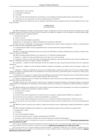 34
Código de Trânsito Brasileiro
I - ter idade superior a vinte e um anos;
II - ser habilitado na categoria D;
III - (VETADO)
IV - não ter cometido nenhuma infração grave ou gravíssima, ou ser reincidente em infrações médias durante os doze últimos meses;
V - ser aprovado em curso especializado, nos termos da regulamentação do CONTRAN.
Art. 139. O disposto neste Capítulo não exclui a competência municipal de aplicar as exigências previstas em seus regulamentos, para o trans-
porte de escolares.
CAPÍTULO XIV
DA HABILITAÇÃO
Art. 140. A habilitação para conduzir veículo automotor e elétrico será apurada por meio de exames que deverão ser realizados junto ao órgão
ou entidade executivos do Estado ou do Distrito Federal, do domicílio ou residência do candidato, ou na sede estadual ou distrital do próprio órgão,
devendo o condutor preencher os seguintes requisitos:
I - ser penalmente imputável;
II - saber ler e escrever;
III - possuir Carteira de Identidade ou equivalente.
Parágrafo único. As informações do candidato à habilitação serão cadastradas no RENACH.
Art. 141. O processo de habilitação, as normas relativas à aprendizagem para conduzir veículos automotores e elétricos e à autorização para
conduzir ciclomotores serão regulamentados pelo CONTRAN.
§ 1º A autorização para conduzir veículos de propulsão humana e de tração animal ﬁcará a cargo dos Municípios.
§ 2º (VETADO)
Art. 142. O reconhecimento de habilitação obtida em outro país está subordinado às condições estabelecidas em convenções e acordos interna-
cionais e às normas do CONTRAN.
Art. 143. Os candidatos poderão habilitar-se nas categorias de A a E, obedecida a seguinte gradação:
I - Categoria A - condutor de veículo motorizado de duas ou três rodas, com ou sem carro lateral;
II - Categoria B - condutor de veículo motorizado, não abrangido pela categoria A, cujo peso bruto total não exceda a três mil e quinhentos qui-
logramas e cuja lotação não exceda a oito lugares, excluído o do motorista;
III - Categoria C - condutor de veículo motorizado utilizado em transporte de carga, cujo peso bruto total exceda a três mil e quinhentos
quilogramas;
IV - Categoria D - condutor de veículo motorizado utilizado no transporte de passageiros, cuja lotação exceda a oito lugares, excluído o do
motorista;
V - Categoria E - condutor de combinação de veículos em que a unidade tratora se enquadre nas Categorias B, C ou D e cuja unidade acoplada,
reboque, semi-reboque ou articulada, tenha seis mil quilogramas ou mais de peso bruto total, ou cuja lotação exceda a oito lugares, ou, ainda, seja en-
quadrado na categoria trailer.
§ 1º Para habilitar-se na categoria C, o condutor deverá estar habilitado no mínimo há um ano na categoria B e não ter cometido nenhuma infração
grave ou gravíssima, ou ser reincidente em infrações médias, durante os últimos doze meses.
§ 2º Aplica-se o disposto no inciso V ao condutor da combinação de veículos com mais de uma unidade tracionada, independentemente da ca-
pacidade de tração ou do peso bruto total.
Art. 144. O trator de roda, o trator de esteira, o trator misto ou o equipamento automotor destinado à movimentação de cargas ou execução de
trabalho agrícola, de terraplenagem, de construção ou de pavimentação só podem ser conduzidos na via pública por condutor habilitado nas categorias
C, D ou E.
Art. 145. Para habilitar-se nas categorias D e E ou para conduzir veículo de transporte coletivo de passageiros, de escolares, de emergência ou
de produto perigoso, o candidato deverá preencher os seguintes requisitos:
I - ser maior de vinte e um anos;
II - estar habilitado:
a) no mínimo há dois anos na categoria B, ou no mínimo há um ano na categoria C, quando pretender habilitar-se na categoria D; e
b) no mínimo há um ano na categoria C, quando pretender habilitar-se na categoria E;
III - não ter cometido nenhuma infração grave ou gravíssima ou ser reincidente em infrações médias durante os últimos doze meses;
IV - ser aprovado em curso especializado e em curso de treinamento de prática veicular em situação de risco, nos termos da normatização do
CONTRAN.
Art. 146. Para conduzir veículos de outra categoria o condutor deverá realizar exames complementares exigidos para habilitação na categoria
pretendida.
Art. 147. O candidato à habilitação deverá submeter-se a exames realizados pelo órgão executivo de trânsito, na seguinte ordem:
I - de aptidão física e mental;
II - (VETADO)
III - escrito, sobre legislação de trânsito;
IV - de noções de primeiros socorros, conforme regulamentação do CONTRAN;
V - de direção veicular, realizado na via pública, em veículo da categoria para a qual estiver habilitando-se.
§ 1º Os resultados dos exames e a identiﬁcação dos respectivos examinadores serão registrados no RENACH. (Renumerado do parágrafo único
pela Lei nº 9.602, de 21.1.1998)
§ 2º O exame de aptidão física e mental será preliminar e renovável a cada cinco anos, ou a cada três anos para condutores com mais de sessenta
e cinco anos de idade, no local de residência ou domicílio do examinado. (Parágrafo acrescentado pela Lei nº 9.602, de 21.1.1998)
§ 3º O exame previsto no § 2º incluirá avaliação psicológica preliminar e complementar sempre que a ele se submeter o condutor que exerce
atividade remunerada ao veículo, incluindo-se esta avaliação para os demais candidatos apenas no exame referente à primeira habilitação. (Redação
dada pela Lei nº 10.350, de 21.12.2001)
 
