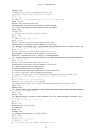 37
Código de Trânsito Brasileiro
Penalidade - multa;
Medida administrativa - retenção do veículo até que a irregularidade seja sanada.
Art. 169. Dirigir sem atenção ou sem os cuidados indispensáveis à segurança:
Infração - leve;
Penalidade - multa.
Art. 170. Dirigir ameaçando os pedestres que estejam atravessando a via pública, ou os demais veículos:
Infração - gravíssima;
Penalidade - multa e suspensão do direito de dirigir;
Medida administrativa - retenção do veículo e recolhimento do documento de habilitação.
Art. 171. Usar o veículo para arremessar, sobre os pedestres ou veículos, água ou detritos:
Infração - média;
Penalidade - multa.
Art. 172. Atirar do veículo ou abandonar na via objetos ou substâncias:
Infração - média;
Penalidade - multa.
Art. 173. Disputar corrida por espírito de emulação:
Infração - gravíssima;
Penalidade - multa (três vezes), suspensão do direito de dirigir e apreensão do veículo;
Medida administrativa - recolhimento do documento de habilitação e remoção do veículo.
Art. 174. Promover, na via, competição esportiva, eventos organizados, exibição e demonstração de perícia em manobra de veículo, ou deles
participar, como condutor, sem permissão da autoridade de trânsito com circunscrição sobre a via:
Infração - gravíssima;
Penalidade - multa (cinco vezes), suspensão do direito de dirigir e apreensão do veículo;
Medida administrativa - recolhimento do documento de habilitação e remoção do veículo.
Parágrafo único. As penalidades são aplicáveis aos promotores e aos condutores participantes.
Art. 175. Utilizar-se de veículo para, em via pública, demonstrar ou exibir manobra perigosa, arrancada brusca, derrapagem ou frenagem com
deslizamento ou arrastamento de pneus:
Infração - gravíssima;
Penalidade - multa, suspensão do direito de dirigir e apreensão do veículo;
Medida administrativa - recolhimento do documento de habilitação e remoção do veículo.
Art. 176. Deixar o condutor envolvido em acidente com vítima:
I - de prestar ou providenciar socorro à vítima, podendo fazê-lo;
II - de adotar providências, podendo fazê-lo, no sentido de evitar perigo para o trânsito no local;
III - de preservar o local, de forma a facilitar os trabalhos da polícia e da perícia;
IV - de adotar providências para remover o veículo do local, quando determinadas por policial ou agente da autoridade de trânsito;
V - de identiﬁcar-se ao policial e de lhe prestar informações necessárias à confecção do boletim de ocorrência:
Infração - gravíssima;
Penalidade - multa (cinco vezes) e suspensão do direito de dirigir;
Medida administrativa - recolhimento do documento de habilitação.
Art. 177. Deixar o condutor de prestar socorro à vítima de acidente de trânsito quando solicitado pela autoridade e seus agentes:
Infração - grave;
Penalidade - multa.
Art. 178. Deixar o condutor, envolvido em acidente sem vítima, de adotar providências para remover o veículo do local, quando necessária tal
medida para assegurar a segurança e a ﬂuidez do trânsito:
Infração - média;
Penalidade - multa.
Art. 179. Fazer ou deixar que se faça reparo em veículo na via pública, salvo nos casos de impedimento absoluto de sua remoção e em que o
veículo esteja devidamente sinalizado:
I - em pista de rolamento de rodovias e vias de trânsito rápido:
Infração - grave;
Penalidade - multa;
Medida administrativa - remoção do veículo;
II - nas demais vias:
Infração - leve;
Penalidade - multa.
Art. 180. Ter seu veículo imobilizado na via por falta de combustível:
Infração - média;
Penalidade - multa;
Medida administrativa - remoção do veículo.
Art. 181. Estacionar o veículo:
I - nas esquinas e a menos de cinco metros do bordo do alinhamento da via transversal:
 