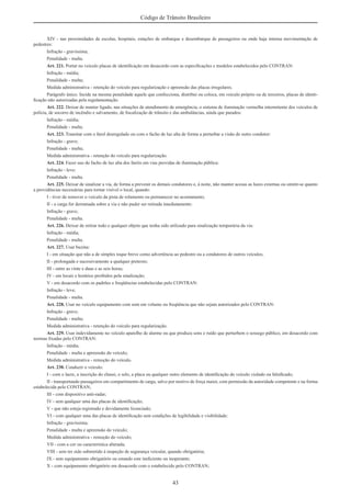 43
Código de Trânsito Brasileiro
XIV - nas proximidades de escolas, hospitais, estações de embarque e desembarque de passageiros ou onde haja intensa movimentação de
pedestres:
Infração - gravíssima;
Penalidade - multa.
Art. 221. Portar no veículo placas de identiﬁcação em desacordo com as especiﬁcações e modelos estabelecidos pelo CONTRAN:
Infração - média;
Penalidade - multa;
Medida administrativa - retenção do veículo para regularização e apreensão das placas irregulares.
Parágrafo único. Incide na mesma penalidade aquele que confecciona, distribui ou coloca, em veículo próprio ou de terceiros, placas de identi-
ﬁcação não autorizadas pela regulamentação.
Art. 222. Deixar de manter ligado, nas situações de atendimento de emergência, o sistema de iluminação vermelha intermitente dos veículos de
polícia, de socorro de incêndio e salvamento, de ﬁscalização de trânsito e das ambulâncias, ainda que parados:
Infração - média;
Penalidade - multa.
Art. 223. Transitar com o farol desregulado ou com o facho de luz alta de forma a perturbar a visão de outro condutor:
Infração - grave;
Penalidade - multa;
Medida administrativa - retenção do veículo para regularização.
Art. 224. Fazer uso do facho de luz alta dos faróis em vias providas de iluminação pública:
Infração - leve;
Penalidade - multa.
Art. 225. Deixar de sinalizar a via, de forma a prevenir os demais condutores e, à noite, não manter acesas as luzes externas ou omitir-se quanto
a providências necessárias para tornar visível o local, quando:
I - tiver de remover o veículo da pista de rolamento ou permanecer no acostamento;
II - a carga for derramada sobre a via e não puder ser retirada imediatamente:
Infração - grave;
Penalidade - multa.
Art. 226. Deixar de retirar todo e qualquer objeto que tenha sido utilizado para sinalização temporária da via:
Infração - média;
Penalidade - multa.
Art. 227. Usar buzina:
I - em situação que não a de simples toque breve como advertência ao pedestre ou a condutores de outros veículos;
II - prolongada e sucessivamente a qualquer pretexto;
III - entre as vinte e duas e as seis horas;
IV - em locais e horários proibidos pela sinalização;
V - em desacordo com os padrões e freqüências estabelecidas pelo CONTRAN:
Infração - leve;
Penalidade - multa.
Art. 228. Usar no veículo equipamento com som em volume ou freqüência que não sejam autorizados pelo CONTRAN:
Infração - grave;
Penalidade - multa;
Medida administrativa - retenção do veículo para regularização.
Art. 229. Usar indevidamente no veículo aparelho de alarme ou que produza sons e ruído que perturbem o sossego público, em desacordo com
normas ﬁxadas pelo CONTRAN:
Infração - média;
Penalidade - multa e apreensão do veículo;
Medida administrativa - remoção do veículo.
Art. 230. Conduzir o veículo:
I - com o lacre, a inscrição do chassi, o selo, a placa ou qualquer outro elemento de identiﬁcação do veículo violado ou falsiﬁcado;
II - transportando passageiros em compartimento de carga, salvo por motivo de força maior, com permissão da autoridade competente e na forma
estabelecida pelo CONTRAN;
III - com dispositivo anti-radar;
IV - sem qualquer uma das placas de identiﬁcação;
V - que não esteja registrado e devidamente licenciado;
VI - com qualquer uma das placas de identiﬁcação sem condições de legibilidade e visibilidade:
Infração - gravíssima;
Penalidade - multa e apreensão do veículo;
Medida administrativa - remoção do veículo;
VII - com a cor ou característica alterada;
VIII - sem ter sido submetido à inspeção de segurança veicular, quando obrigatória;
IX - sem equipamento obrigatório ou estando este ineﬁciente ou inoperante;
X - com equipamento obrigatório em desacordo com o estabelecido pelo CONTRAN;
 