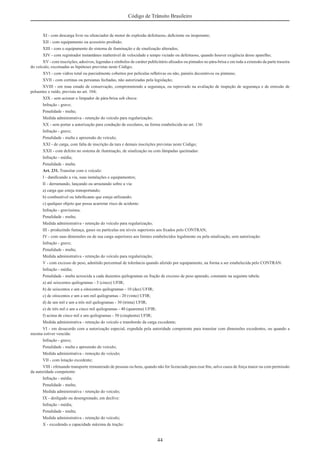44
Código de Trânsito Brasileiro
XI - com descarga livre ou silenciador de motor de explosão defeituoso, deﬁciente ou inoperante;
XII - com equipamento ou acessório proibido;
XIII - com o equipamento do sistema de iluminação e de sinalização alterados;
XIV - com registrador instantâneo inalterável de velocidade e tempo viciado ou defeituoso, quando houver exigência desse aparelho;
XV - com inscrições, adesivos, legendas e símbolos de caráter publicitário aﬁxados ou pintados no pára-brisa e em toda a extensão da parte traseira
do veículo, excetuadas as hipóteses previstas neste Código;
XVI - com vidros total ou parcialmente cobertos por películas reﬂetivas ou não, painéis decorativos ou pinturas;
XVII - com cortinas ou persianas fechadas, não autorizadas pela legislação;
XVIII - em mau estado de conservação, comprometendo a segurança, ou reprovado na avaliação de inspeção de segurança e de emissão de
poluentes e ruído, prevista no art. 104;
XIX - sem acionar o limpador de pára-brisa sob chuva:
Infração - grave;
Penalidade - multa;
Medida administrativa - retenção do veículo para regularização;
XX - sem portar a autorização para condução de escolares, na forma estabelecida no art. 136:
Infração - grave;
Penalidade - multa e apreensão do veículo;
XXI - de carga, com falta de inscrição da tara e demais inscrições previstas neste Código;
XXII - com defeito no sistema de iluminação, de sinalização ou com lâmpadas queimadas:
Infração - média;
Penalidade - multa.
Art. 231. Transitar com o veículo:
I - daniﬁcando a via, suas instalações e equipamentos;
II - derramando, lançando ou arrastando sobre a via:
a) carga que esteja transportando;
b) combustível ou lubriﬁcante que esteja utilizando;
c) qualquer objeto que possa acarretar risco de acidente:
Infração - gravíssima;
Penalidade - multa;
Medida administrativa - retenção do veículo para regularização;
III - produzindo fumaça, gases ou partículas em níveis superiores aos ﬁxados pelo CONTRAN;
IV - com suas dimensões ou de sua carga superiores aos limites estabelecidos legalmente ou pela sinalização, sem autorização:
Infração - grave;
Penalidade - multa;
Medida administrativa - retenção do veículo para regularização;
V - com excesso de peso, admitido percentual de tolerância quando aferido por equipamento, na forma a ser estabelecida pelo CONTRAN:
Infração - média;
Penalidade - multa acrescida a cada duzentos quilogramas ou fração de excesso de peso apurado, constante na seguinte tabela:
a) até seiscentos quilogramas - 5 (cinco) UFIR;
b) de seiscentos e um a oitocentos quilogramas - 10 (dez) UFIR;
c) de oitocentos e um a um mil quilogramas - 20 (vinte) UFIR;
d) de um mil e um a três mil quilogramas - 30 (trinta) UFIR;
e) de três mil e um a cinco mil quilogramas - 40 (quarenta) UFIR;
f) acima de cinco mil e um quilogramas - 50 (cinqüenta) UFIR;
Medida administrativa - retenção do veículo e transbordo da carga excedente;
VI - em desacordo com a autorização especial, expedida pela autoridade competente para transitar com dimensões excedentes, ou quando a
mesma estiver vencida:
Infração - grave;
Penalidade - multa e apreensão do veículo;
Medida administrativa - remoção do veículo;
VII - com lotação excedente;
VIII - efetuando transporte remunerado de pessoas ou bens, quando não for licenciado para esse ﬁm, salvo casos de força maior ou com permissão
da autoridade competente:
Infração - média;
Penalidade - multa;
Medida administrativa - retenção do veículo;
IX - desligado ou desengrenado, em declive:
Infração - média;
Penalidade - multa;
Medida administrativa - retenção do veículo;
X - excedendo a capacidade máxima de tração:
 