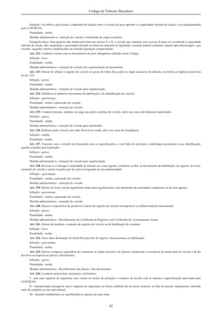 45
Código de Trânsito Brasileiro
Infração - de média a gravíssima, a depender da relação entre o excesso de peso apurado e a capacidade máxima de tração, a ser regulamentada
pelo CONTRAN;
Penalidade - multa;
Medida Administrativa - retenção do veículo e transbordo de carga excedente.
Parágrafo único. Sem prejuízo das multas previstas nos incisos V e X, o veículo que transitar com excesso de peso ou excedendo à capacidade
máxima de tração, não computado o percentual tolerado na forma do disposto na legislação, somente poderá continuar viagem após descarregar o que
exceder, segundo critérios estabelecidos na referida legislação complementar.
Art. 232. Conduzir veículo sem os documentos de porte obrigatório referidos neste Código:
Infração - leve;
Penalidade - multa;
Medida administrativa - retenção do veículo até a apresentação do documento.
Art. 233. Deixar de efetuar o registro de veículo no prazo de trinta dias, junto ao órgão executivo de trânsito, ocorridas as hipóteses previstas
no art. 123:
Infração - grave;
Penalidade - multa;
Medida administrativa - retenção do veículo para regularização.
Art. 234. Falsiﬁcar ou adulterar documento de habilitação e de identiﬁcação do veículo:
Infração - gravíssima;
Penalidade - multa e apreensão do veículo;
Medida administrativa - remoção do veículo.
Art. 235. Conduzir pessoas, animais ou carga nas partes externas do veículo, salvo nos casos devidamente autorizados:
Infração - grave;
Penalidade - multa;
Medida administrativa - retenção do veículo para transbordo.
Art. 236. Rebocar outro veículo com cabo ﬂexível ou corda, salvo em casos de emergência:
Infração - média;
Penalidade - multa.
Art. 237. Transitar com o veículo em desacordo com as especiﬁcações, e com falta de inscrição e simbologia necessárias à sua identiﬁcação,
quando exigidas pela legislação:
Infração - grave;
Penalidade - multa;
Medida administrativa - retenção do veículo para regularização.
Art. 238. Recusar-se a entregar à autoridade de trânsito ou a seus agentes, mediante recibo, os documentos de habilitação, de registro, de licen-
ciamento de veículo e outros exigidos por lei, para averiguação de sua autenticidade:
Infração - gravíssima;
Penalidade - multa e apreensão do veículo;
Medida administrativa - remoção do veículo.
Art. 239. Retirar do local veículo legalmente retido para regularização, sem permissão da autoridade competente ou de seus agentes:
Infração - gravíssima;
Penalidade - multa e apreensão do veículo;
Medida administrativa - remoção do veículo.
Art. 240. Deixar o responsável de promover a baixa do registro de veículo irrecuperável ou deﬁnitivamente desmontado:
Infração - grave;
Penalidade - multa;
Medida administrativa - Recolhimento do Certiﬁcado de Registro e do Certiﬁcado de Licenciamento Anual.
Art. 241. Deixar de atualizar o cadastro de registro do veículo ou de habilitação do condutor:
Infração - leve;
Penalidade - multa.
Art. 242. Fazer falsa declaração de domicílio para ﬁns de registro, licenciamento ou habilitação:
Infração - gravíssima;
Penalidade - multa.
Art. 243. Deixar a empresa seguradora de comunicar ao órgão executivo de trânsito competente a ocorrência de perda total do veículo e de lhe
devolver as respectivas placas e documentos:
Infração - grave;
Penalidade - multa;
Medida administrativa - Recolhimento das placas e dos documentos.
Art. 244. Conduzir motocicleta, motoneta e ciclomotor:
I - sem usar capacete de segurança com viseira ou óculos de proteção e vestuário de acordo com as normas e especiﬁcações aprovadas pelo
CONTRAN;
II - transportando passageiro sem o capacete de segurança, na forma estabelecida no inciso anterior, ou fora do assento suplementar colocado
atrás do condutor ou em carro lateral;
III - fazendo malabarismo ou equilibrando-se apenas em uma roda;
 