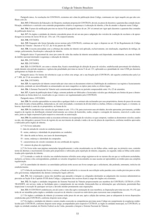 53
Código de Trânsito Brasileiro
Parágrafo único. As resoluções do CONTRAN, existentes até a data de publicação deste Código, continuam em vigor naquilo em que não con-
ﬂitem com ele.
Art. 315. O Ministério da Educação e do Desporto, mediante proposta do CONTRAN, deverá, no prazo de duzentos e quarenta dias contado da pu-
blicação, estabelecer o currículo com conteúdo programático relativo à segurança e à educação de trânsito, a ﬁm de atender o disposto neste Código.
Art. 316. O prazo de notiﬁcação previsto no inciso II do parágrafo único do art. 281 só entrará em vigor após duzentos e quarenta dias contados
da publicação desta Lei.
Art. 317. Os órgãos e entidades de trânsito concederão prazo de até um ano para a adaptação dos veículos de condução de escolares e de apren-
dizagem às normas do inciso III do art. 136 e art. 154, respectivamente.
Art. 318. (VETADO)
Art. 319. Enquanto não forem baixadas novas normas pelo CONTRAN, continua em vigor o disposto no art. 92 do Regulamento do Código
Nacional de Trânsito - Decreto nº 62.127, de 16 de janeiro de 1968.
Art. 320. A receita arrecadada com a cobrança das multas de trânsito será aplicada, exclusivamente, em sinalização, engenharia de tráfego, de
campo, policiamento, ﬁscalização e educação de trânsito.
Parágrafo único. O percentual de cinco por cento do valor das multas de trânsito arrecadadas será depositado, mensalmente, na conta de fundo
de âmbito nacional destinado à segurança e educação de trânsito.
Art. 321. (VETADO)
Art. 322. (VETADO)
Art. 323. O CONTRAN, em cento e oitenta dias, ﬁxará a metodologia de aferição de peso de veículos, estabelecendo percentuais de tolerância,
sendo durante este período suspensa a vigência das penalidades previstas no inciso V do art. 231, aplicando-se a penalidade de vinte UFIR por duzentos
quilogramas ou fração de excesso.
Parágrafo único. Os limites de tolerância a que se refere este artigo, até a sua ﬁxação pelo CONTRAN, são aqueles estabelecidos pela Lei
nº 7.408, de 25 de novembro de 1985.
Art. 324. (VETADO)
Art. 325. As repartições de trânsito conservarão por cinco anos os documentos relativos à habilitação de condutores e ao registro e licenciamento
de veículos, podendo ser microﬁlmados ou armazenados em meio magnético ou óptico para todos os efeitos legais.
Art. 326. A Semana Nacional de Trânsito será comemorada anualmente no período compreendido entre 18 e 25 de setembro.
Art. 327. A partir da publicação deste Código, somente poderão ser fabricados e licenciados veículos que obedeçam aos limites de peso e dimen-
sões ﬁxados na forma desta Lei, ressalvados os que vierem a ser regulamentados pelo CONTRAN.
Parágrafo único. (VETADO)
Art. 328. Os veículos apreendidos ou removidos a qualquer título e os animais não reclamados por seus proprietários, dentro do prazo de noventa
dias, serão levados à hasta pública, deduzindo-se, do valor arrecadado, o montante da dívida relativa a multas, tributos e encargos legais, e o restante, se
houver, depositado à conta do ex-proprietário, na forma da lei.
Art. 329. Os condutores dos veículos de que tratam os arts. 135 e 136, para exercerem suas atividades, deverão apresentar, previamente, certidão
negativa do registro de distribuição criminal relativamente aos crimes de homicídio, roubo, estupro e corrupção de menores, renovável a cada cinco
anos, junto ao órgão responsável pela respectiva concessão ou autorização.
Art. 330. Os estabelecimentos onde se executem reformas ou recuperação de veículos e os que comprem, vendam ou desmontem veículos, usados
ou não, são obrigados a possuir livros de registro de seu movimento de entrada e saída e de uso de placas de experiência, conforme modelos aprovados
e rubricados pelos órgãos de trânsito.
§ 1º Os livros indicarão:
I - data de entrada do veículo no estabelecimento;
II - nome, endereço e identidade do proprietário ou vendedor;
III - data da saída ou baixa, nos casos de desmontagem;
IV - nome, endereço e identidade do comprador;
V - características do veículo constantes do seu certiﬁcado de registro;
VI - número da placa de experiência.
§ 2º Os livros terão suas páginas numeradas tipograﬁcamente e serão encadernados ou em folhas soltas, sendo que, no primeiro caso, conterão
termo de abertura e encerramento lavrados pelo proprietário e rubricados pela repartição de trânsito, enquanto, no segundo, todas as folhas serão auten-
ticadas pela repartição de trânsito.
§ 3º A entrada e a saída de veículos nos estabelecimentos referidos neste artigo registrar-se-ão no mesmo dia em que se veriﬁcarem assinaladas,
inclusive, as horas a elas correspondentes, podendo os veículos irregulares lá encontrados ou suas sucatas ser apreendidos ou retidos para sua completa
regularização.
§ 4º As autoridades de trânsito e as autoridades policiais terão acesso aos livros sempre que o solicitarem, não podendo, entretanto, retirá-los do
estabelecimento.
§ 5º A falta de escrituração dos livros, o atraso, a fraude ao realizá-lo e a recusa de sua exibição serão punidas com a multa prevista para as infra-
ções gravíssimas, independente das demais cominações legais cabíveis.
Art. 331. Até a nomeação e posse dos membros que passarão a integrar os colegiados destinados ao julgamento dos recursos administrativos
previstos na Seção II do Capítulo XVIII deste Código, o julgamento dos recursos ﬁcará a cargo dos órgãos ora existentes.
Art. 332. Os órgãos e entidades integrantes do Sistema Nacional de Trânsito proporcionarão aos membros do CONTRAN, CETRAN e CON-
TRANDIFE, em serviço, todas as facilidades para o cumprimento de sua missão, fornecendo-lhes as informações que solicitarem, permitindo-lhes
inspecionar a execução de quaisquer serviços e deverão atender prontamente suas requisições.
Art. 333. O CONTRAN estabelecerá, em até cento e vinte dias após a nomeação de seus membros, as disposições previstas nos arts. 91 e 92, que
terão de ser atendidas pelos órgãos e entidades executivos de trânsito e executivos rodoviários para exercerem suas competências.
§ 1º Os órgãos e entidades de trânsito já existentes terão prazo de um ano, após a edição das normas, para se adequarem às novas disposições
estabelecidas pelo CONTRAN, conforme disposto neste artigo.
§ 2º Os órgãos e entidades de trânsito a serem criados exercerão as competências previstas neste Código em cumprimento às exigências estabe-
lecidas pelo CONTRAN, conforme disposto neste artigo, acompanhados pelo respectivo CETRAN, se órgão ou entidade municipal, ou CONTRAN, se
órgão ou entidade estadual, do Distrito Federal ou da União, passando a integrar o Sistema Nacional de Trânsito.
 