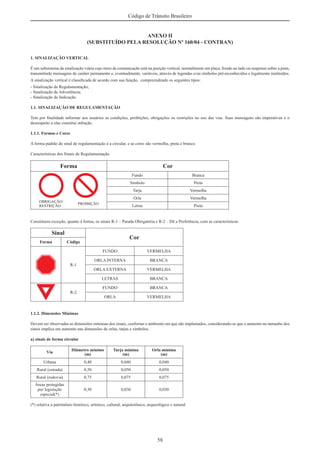 58
Código de Trânsito Brasileiro
ANEXO II
(SUBSTITUÍDO PELA RESOLUÇÃO Nº 160/04 - CONTRAN)
1. SINALIZAÇÃO VERTICAL
É um subsistema da sinalização viária cujo meio de comunicação está na posição vertical, normalmente em placa, ﬁxado ao lado ou suspenso sobre a pista,
transmitindo mensagens de caráter permanente e, eventualmente, variáveis, através de legendas e/ou símbolos pré-reconhecidos e legalmente instituídos.
A sinalização vertical é classiﬁcada de acordo com sua função, compreendendo os seguintes tipos:
- Sinalização de Regulamentação;
- Sinalização de Advertência;
- Sinalização de Indicação.
1.1. SINALIZAÇÃO DE REGULAMENTAÇÃO
Tem por ﬁnalidade informar aos usuários as condições, proibições, obrigações ou restrições no uso das vias. Suas mensagens são imperativas e o
desrespeito a elas constitui infração.
1.1.1. Formas e Cores
A forma padrão do sinal de regulamentação é a circular, e as cores são vermelha, preta e branca:
Características dos Sinais de Regulamentação
Forma Cor
Fundo Branca
Símbolo Preta
Tarja Vermelha
Orla Vermelha
Letras Preta
Constituem exceção, quanto à forma, os sinais R-1 – Parada Obrigatória e R-2 – Dê a Preferência, com as características:
Sinal
Cor
Forma Código
R-1
FUNDO VERMELHA
ORLA INTERNA BRANCA
ORLA EXTERNA VERMELHA
LETRAS BRANCA
R-2
FUNDO BRANCA
ORLA VERMELHA
1.1.2. Dimensões Mínimas
Devem ser observadas as dimensões mínimas dos sinais, conforme o ambiente em que são implantados, considerando-se que o aumento no tamanho dos
sinais implica em aumento nas dimensões de orlas, tarjas e símbolos.
a) sinais de forma circular
Via
Diâmetro mínimo
(m)
Tarja mínima
(m)
Orla mínima
(m)
Urbana 0,40 0,040 0,040
Rural (estrada) 0,50 0,050 0,050
Rural (rodovia) 0,75 0,075 0,075
Áreas protegidas
por legislação
especial(*)
0,30 0,030 0,030
(*) relativa a patrimônio histórico, artístico, cultural, arquitetônico, arqueológico e natural
 